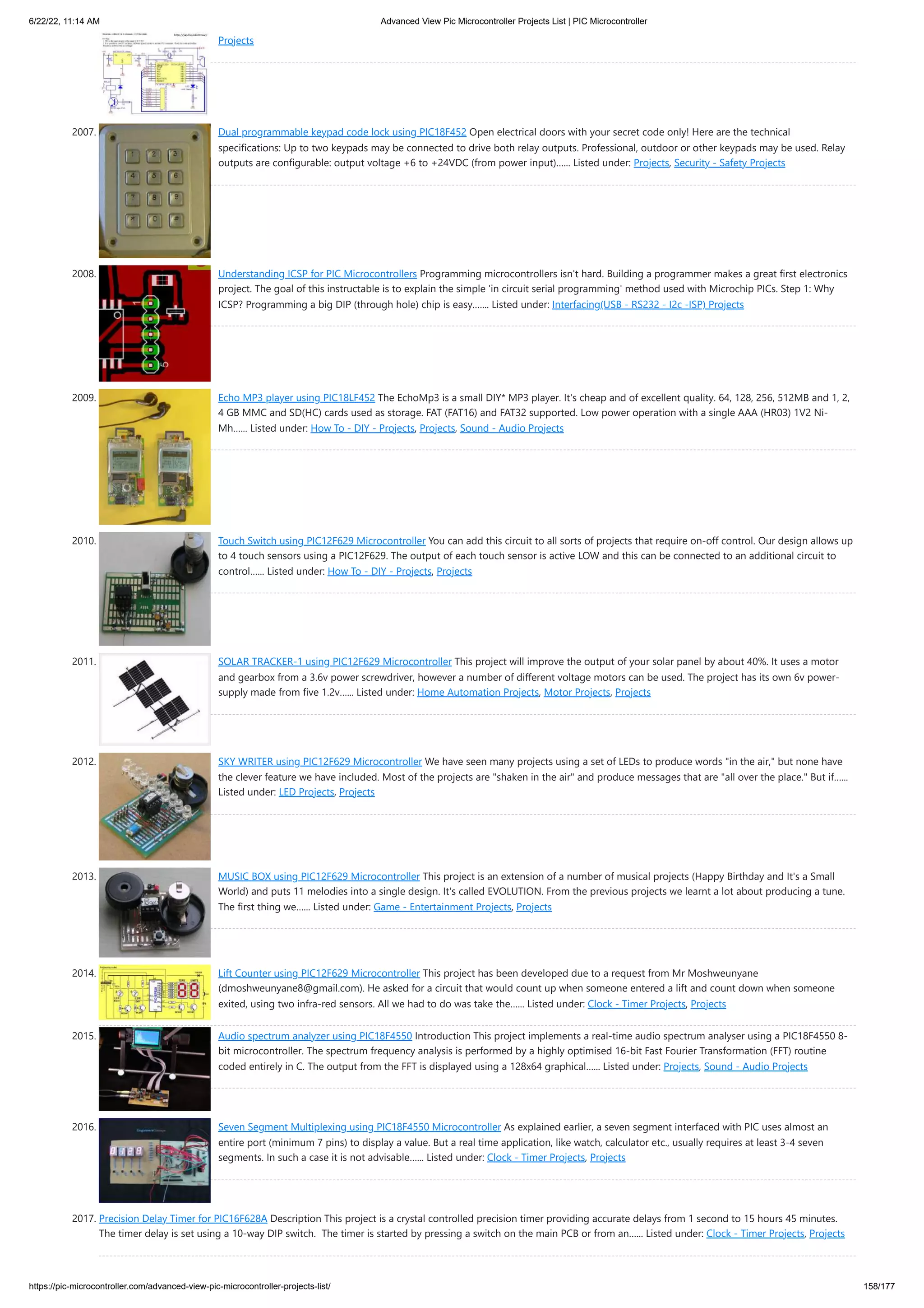 6/22/22, 11:14 AM Advanced View Pic Microcontroller Projects List | PIC Microcontroller https://pic-microcontroller.com/advanced-view-pic-microcontroller-projects-list/ 158/177 Projects 2007. Dual programmable keypad code lock using PIC18F452 Open electrical doors with your secret code only! Here are the technical specifications: Up to two keypads may be connected to drive both relay outputs. Professional, outdoor or other keypads may be used. Relay outputs are configurable: output voltage +6 to +24VDC (from power input)…... Listed under: Projects, Security - Safety Projects 2008. Understanding ICSP for PIC Microcontrollers Programming microcontrollers isn't hard. Building a programmer makes a great first electronics project. The goal of this instructable is to explain the simple 'in circuit serial programming' method used with Microchip PICs. Step 1: Why ICSP? Programming a big DIP (through hole) chip is easy.…... Listed under: Interfacing(USB - RS232 - I2c -ISP) Projects 2009. Echo MP3 player using PIC18LF452 The EchoMp3 is a small DIY* MP3 player. It's cheap and of excellent quality. 64, 128, 256, 512MB and 1, 2, 4 GB MMC and SD(HC) cards used as storage. FAT (FAT16) and FAT32 supported. Low power operation with a single AAA (HR03) 1V2 Ni- Mh…... Listed under: How To - DIY - Projects, Projects, Sound - Audio Projects 2010. Touch Switch using PIC12F629 Microcontroller You can add this circuit to all sorts of projects that require on-off control. Our design allows up to 4 touch sensors using a PIC12F629. The output of each touch sensor is active LOW and this can be connected to an additional circuit to control…... Listed under: How To - DIY - Projects, Projects 2011. SOLAR TRACKER-1 using PIC12F629 Microcontroller This project will improve the output of your solar panel by about 40%. It uses a motor and gearbox from a 3.6v power screwdriver, however a number of different voltage motors can be used. The project has its own 6v power- supply made from five 1.2v…... Listed under: Home Automation Projects, Motor Projects, Projects 2012. SKY WRITER using PIC12F629 Microcontroller We have seen many projects using a set of LEDs to produce words in the air, but none have the clever feature we have included. Most of the projects are shaken in the air and produce messages that are all over the place. But if…... Listed under: LED Projects, Projects 2013. MUSIC BOX using PIC12F629 Microcontroller This project is an extension of a number of musical projects (Happy Birthday and It's a Small World) and puts 11 melodies into a single design. It's called EVOLUTION. From the previous projects we learnt a lot about producing a tune. The first thing we…... Listed under: Game - Entertainment Projects, Projects 2014. Lift Counter using PIC12F629 Microcontroller This project has been developed due to a request from Mr Moshweunyane (dmoshweunyane8@gmail.com). He asked for a circuit that would count up when someone entered a lift and count down when someone exited, using two infra-red sensors. All we had to do was take the…... Listed under: Clock - Timer Projects, Projects 2015. Audio spectrum analyzer using PIC18F4550 Introduction This project implements a real-time audio spectrum analyser using a PIC18F4550 8- bit microcontroller. The spectrum frequency analysis is performed by a highly optimised 16-bit Fast Fourier Transformation (FFT) routine coded entirely in C. The output from the FFT is displayed using a 128x64 graphical…... Listed under: Projects, Sound - Audio Projects 2016. Seven Segment Multiplexing using PIC18F4550 Microcontroller As explained earlier, a seven segment interfaced with PIC uses almost an entire port (minimum 7 pins) to display a value. But a real time application, like watch, calculator etc., usually requires at least 3-4 seven segments. In such a case it is not advisable…... Listed under: Clock - Timer Projects, Projects 2017. Precision Delay Timer for PIC16F628A Description This project is a crystal controlled precision timer providing accurate delays from 1 second to 15 hours 45 minutes.  The timer delay is set using a 10-way DIP switch.  The timer is started by pressing a switch on the main PCB or from an…... Listed under: Clock - Timer Projects, Projects 