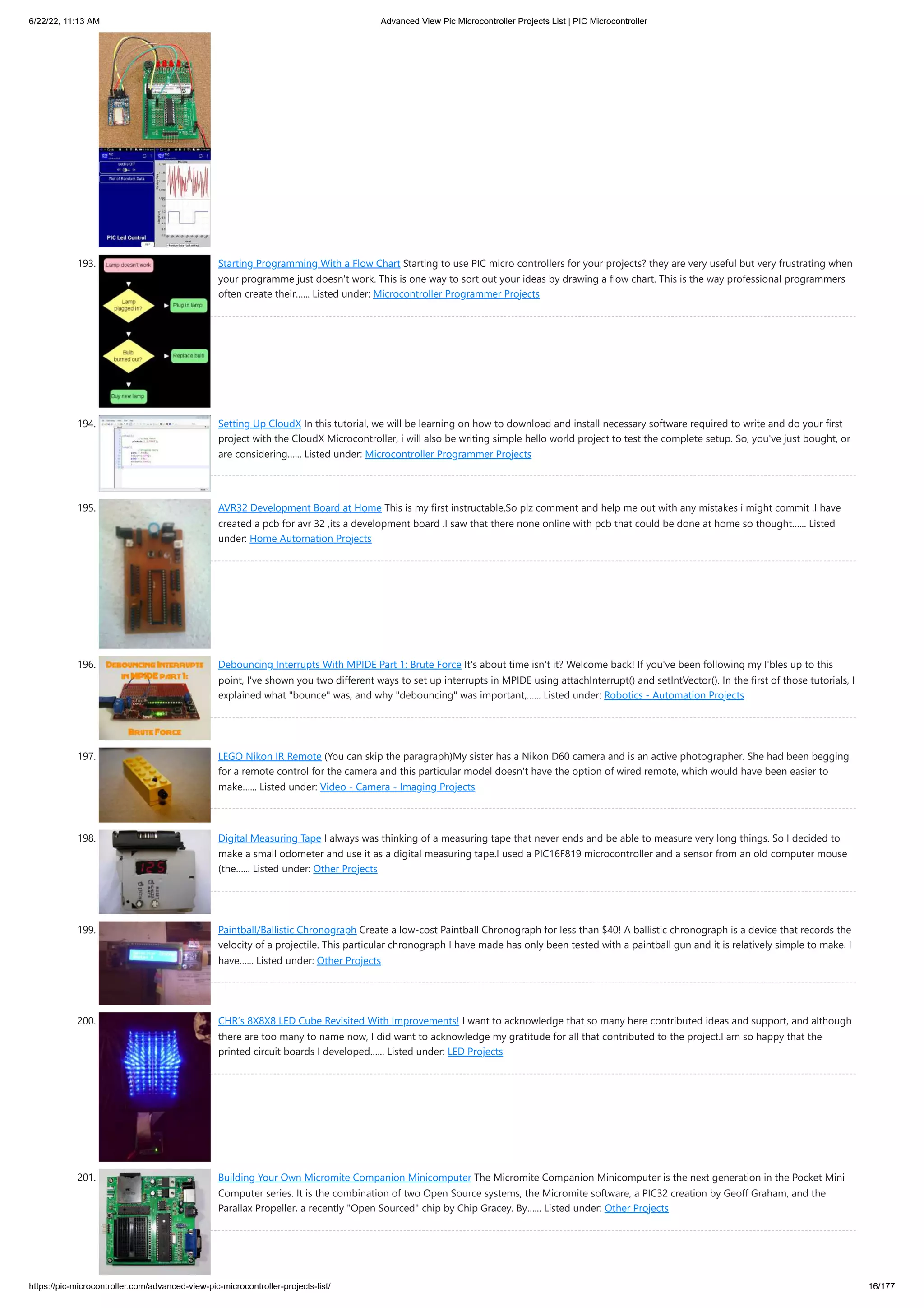 6/22/22, 11:13 AM Advanced View Pic Microcontroller Projects List | PIC Microcontroller https://pic-microcontroller.com/advanced-view-pic-microcontroller-projects-list/ 16/177 193. Starting Programming With a Flow Chart Starting to use PIC micro controllers for your projects? they are very useful but very frustrating when your programme just doesn't work. This is one way to sort out your ideas by drawing a flow chart. This is the way professional programmers often create their…... Listed under: Microcontroller Programmer Projects 194. Setting Up CloudX In this tutorial, we will be learning on how to download and install necessary software required to write and do your first project with the CloudX Microcontroller, i will also be writing simple hello world project to test the complete setup. So, you've just bought, or are considering…... Listed under: Microcontroller Programmer Projects 195. AVR32 Development Board at Home This is my first instructable.So plz comment and help me out with any mistakes i might commit .I have created a pcb for avr 32 ,its a development board .I saw that there none online with pcb that could be done at home so thought…... Listed under: Home Automation Projects 196. Debouncing Interrupts With MPIDE Part 1: Brute Force It's about time isn't it? Welcome back! If you've been following my I'bles up to this point, I've shown you two different ways to set up interrupts in MPIDE using attachInterrupt() and setIntVector(). In the first of those tutorials, I explained what "bounce" was, and why "debouncing" was important,…... Listed under: Robotics - Automation Projects 197. LEGO Nikon IR Remote (You can skip the paragraph)My sister has a Nikon D60 camera and is an active photographer. She had been begging for a remote control for the camera and this particular model doesn't have the option of wired remote, which would have been easier to make…... Listed under: Video - Camera - Imaging Projects 198. Digital Measuring Tape I always was thinking of a measuring tape that never ends and be able to measure very long things. So I decided to make a small odometer and use it as a digital measuring tape.I used a PIC16F819 microcontroller and a sensor from an old computer mouse (the…... Listed under: Other Projects 199. Paintball/Ballistic Chronograph Create a low-cost Paintball Chronograph for less than $40! A ballistic chronograph is a device that records the velocity of a projectile. This particular chronograph I have made has only been tested with a paintball gun and it is relatively simple to make. I have…... Listed under: Other Projects 200. CHR’s 8X8X8 LED Cube Revisited With Improvements! I want to acknowledge that so many here contributed ideas and support, and although there are too many to name now, I did want to acknowledge my gratitude for all that contributed to the project.I am so happy that the printed circuit boards I developed…... Listed under: LED Projects 201. Building Your Own Micromite Companion Minicomputer The Micromite Companion Minicomputer is the next generation in the Pocket Mini Computer series. It is the combination of two Open Source systems, the Micromite software, a PIC32 creation by Geoff Graham, and the Parallax Propeller, a recently "Open Sourced" chip by Chip Gracey. By…... Listed under: Other Projects 