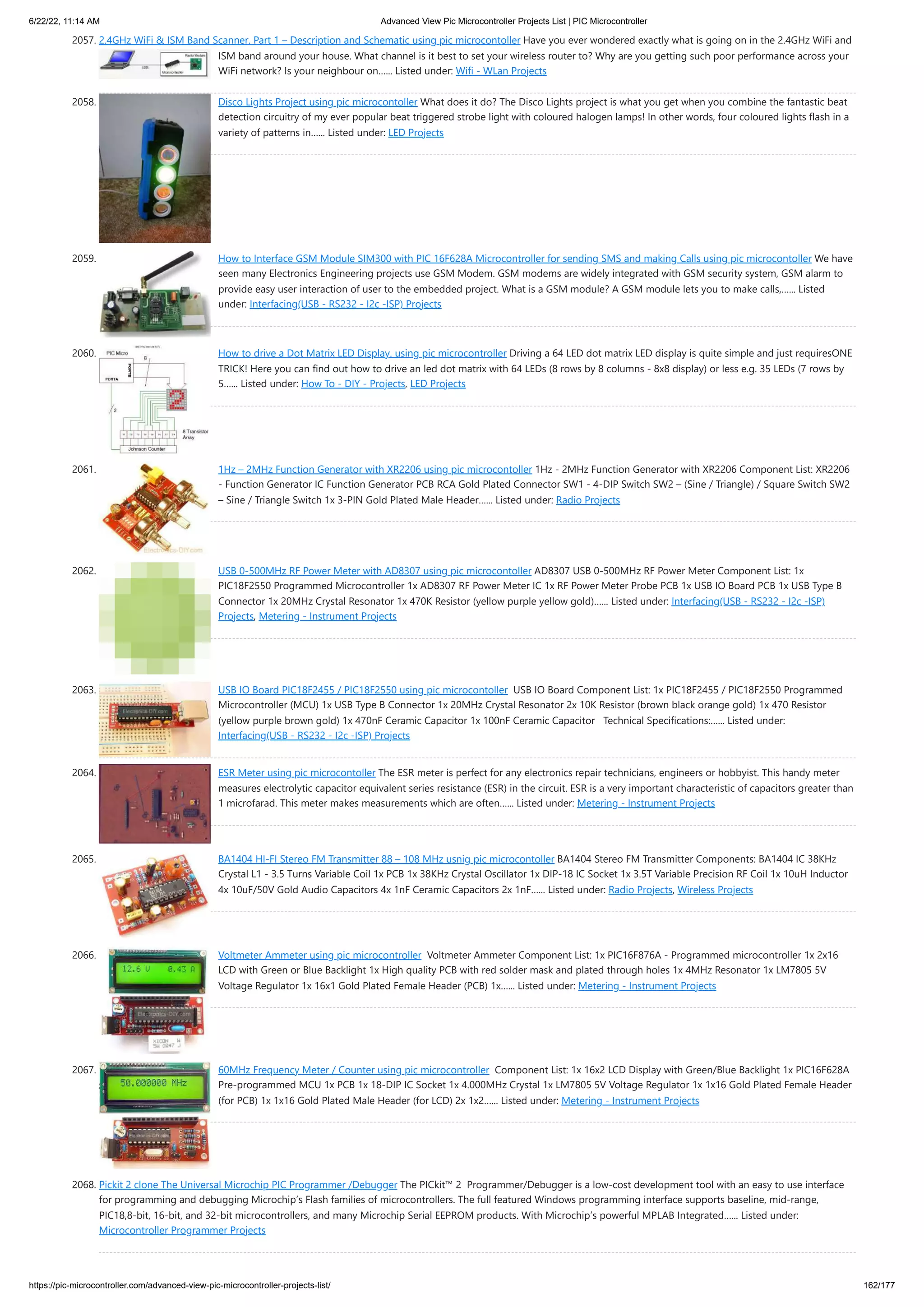 6/22/22, 11:14 AM Advanced View Pic Microcontroller Projects List | PIC Microcontroller https://pic-microcontroller.com/advanced-view-pic-microcontroller-projects-list/ 162/177 2057. 2.4GHz WiFi ISM Band Scanner. Part 1 – Description and Schematic using pic microcontoller Have you ever wondered exactly what is going on in the 2.4GHz WiFi and ISM band around your house. What channel is it best to set your wireless router to? Why are you getting such poor performance across your WiFi network? Is your neighbour on…... Listed under: Wifi - WLan Projects 2058. Disco Lights Project using pic microcontoller What does it do? The Disco Lights project is what you get when you combine the fantastic beat detection circuitry of my ever popular beat triggered strobe light with coloured halogen lamps! In other words, four coloured lights flash in a variety of patterns in…... Listed under: LED Projects 2059. How to Interface GSM Module SIM300 with PIC 16F628A Microcontroller for sending SMS and making Calls using pic microcontoller We have seen many Electronics Engineering projects use GSM Modem. GSM modems are widely integrated with GSM security system, GSM alarm to provide easy user interaction of user to the embedded project. What is a GSM module? A GSM module lets you to make calls,…... Listed under: Interfacing(USB - RS232 - I2c -ISP) Projects 2060. How to drive a Dot Matrix LED Display. using pic microcontroller Driving a 64 LED dot matrix LED display is quite simple and just requiresONE TRICK! Here you can find out how to drive an led dot matrix with 64 LEDs (8 rows by 8 columns - 8x8 display) or less e.g. 35 LEDs (7 rows by 5…... Listed under: How To - DIY - Projects, LED Projects 2061. 1Hz – 2MHz Function Generator with XR2206 using pic microcontoller 1Hz - 2MHz Function Generator with XR2206 Component List: XR2206 - Function Generator IC Function Generator PCB RCA Gold Plated Connector SW1 - 4-DIP Switch SW2 – (Sine / Triangle) / Square Switch SW2 – Sine / Triangle Switch 1x 3-PIN Gold Plated Male Header…... Listed under: Radio Projects 2062. USB 0-500MHz RF Power Meter with AD8307 using pic microcontoller AD8307 USB 0-500MHz RF Power Meter Component List: 1x PIC18F2550 Programmed Microcontroller 1x AD8307 RF Power Meter IC 1x RF Power Meter Probe PCB 1x USB IO Board PCB 1x USB Type B Connector 1x 20MHz Crystal Resonator 1x 470K Resistor (yellow purple yellow gold)…... Listed under: Interfacing(USB - RS232 - I2c -ISP) Projects, Metering - Instrument Projects 2063. USB IO Board PIC18F2455 / PIC18F2550 using pic microcontoller  USB IO Board Component List: 1x PIC18F2455 / PIC18F2550 Programmed Microcontroller (MCU) 1x USB Type B Connector 1x 20MHz Crystal Resonator 2x 10K Resistor (brown black orange gold) 1x 470 Resistor (yellow purple brown gold) 1x 470nF Ceramic Capacitor 1x 100nF Ceramic Capacitor   Technical Specifications:…... Listed under: Interfacing(USB - RS232 - I2c -ISP) Projects 2064. ESR Meter using pic microcontoller The ESR meter is perfect for any electronics repair technicians, engineers or hobbyist. This handy meter measures electrolytic capacitor equivalent series resistance (ESR) in the circuit. ESR is a very important characteristic of capacitors greater than 1 microfarad. This meter makes measurements which are often…... Listed under: Metering - Instrument Projects 2065. BA1404 HI-FI Stereo FM Transmitter 88 – 108 MHz usnig pic microcontoller BA1404 Stereo FM Transmitter Components: BA1404 IC 38KHz Crystal L1 - 3.5 Turns Variable Coil 1x PCB 1x 38KHz Crystal Oscillator 1x DIP-18 IC Socket 1x 3.5T Variable Precision RF Coil 1x 10uH Inductor 4x 10uF/50V Gold Audio Capacitors 4x 1nF Ceramic Capacitors 2x 1nF…... Listed under: Radio Projects, Wireless Projects 2066. Voltmeter Ammeter using pic microcontroller  Voltmeter Ammeter Component List: 1x PIC16F876A - Programmed microcontroller 1x 2x16 LCD with Green or Blue Backlight 1x High quality PCB with red solder mask and plated through holes 1x 4MHz Resonator 1x LM7805 5V Voltage Regulator 1x 16x1 Gold Plated Female Header (PCB) 1x…... Listed under: Metering - Instrument Projects 2067. 60MHz Frequency Meter / Counter using pic microcontroller  Component List: 1x 16x2 LCD Display with Green/Blue Backlight 1x PIC16F628A Pre-programmed MCU 1x PCB 1x 18-DIP IC Socket 1x 4.000MHz Crystal 1x LM7805 5V Voltage Regulator 1x 1x16 Gold Plated Female Header (for PCB) 1x 1x16 Gold Plated Male Header (for LCD) 2x 1x2…... Listed under: Metering - Instrument Projects 2068. Pickit 2 clone The Universal Microchip PIC Programmer /Debugger The PICkit™ 2  Programmer/Debugger is a low-cost development tool with an easy to use interface for programming and debugging Microchip’s Flash families of microcontrollers. The full featured Windows programming interface supports baseline, mid-range, PIC18,8-bit, 16-bit, and 32-bit microcontrollers, and many Microchip Serial EEPROM products. With Microchip’s powerful MPLAB Integrated…... Listed under: Microcontroller Programmer Projects 