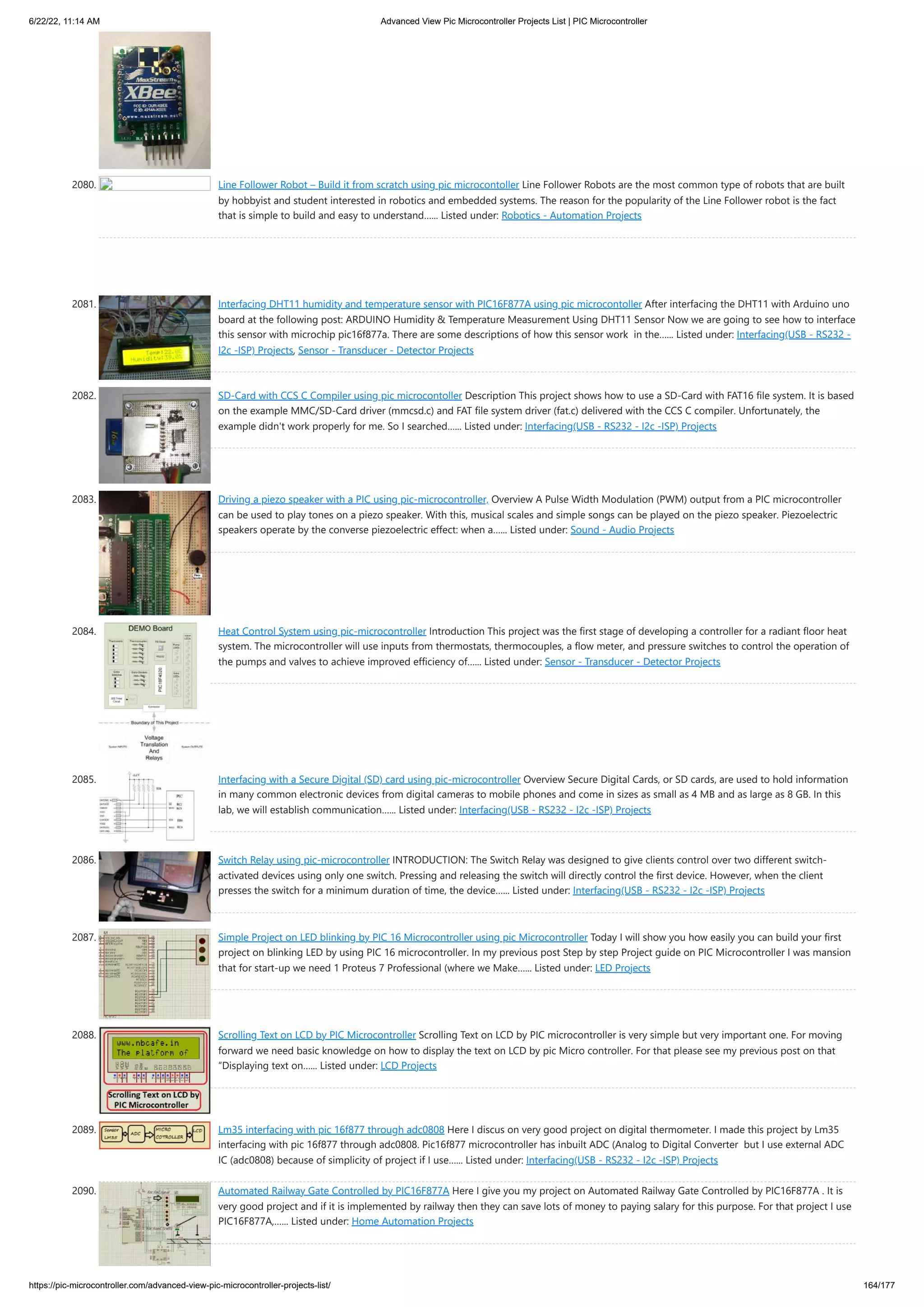 6/22/22, 11:14 AM Advanced View Pic Microcontroller Projects List | PIC Microcontroller https://pic-microcontroller.com/advanced-view-pic-microcontroller-projects-list/ 164/177 2080. Line Follower Robot – Build it from scratch using pic microcontoller Line Follower Robots are the most common type of robots that are built by hobbyist and student interested in robotics and embedded systems. The reason for the popularity of the Line Follower robot is the fact that is simple to build and easy to understand…... Listed under: Robotics - Automation Projects 2081. Interfacing DHT11 humidity and temperature sensor with PIC16F877A using pic microcontoller After interfacing the DHT11 with Arduino uno board at the following post: ARDUINO Humidity Temperature Measurement Using DHT11 Sensor Now we are going to see how to interface this sensor with microchip pic16f877a. There are some descriptions of how this sensor work  in the…... Listed under: Interfacing(USB - RS232 - I2c -ISP) Projects, Sensor - Transducer - Detector Projects 2082. SD-Card with CCS C Compiler using pic microcontoller Description This project shows how to use a SD-Card with FAT16 file system. It is based on the example MMC/SD-Card driver (mmcsd.c) and FAT file system driver (fat.c) delivered with the CCS C compiler. Unfortunately, the example didn't work properly for me. So I searched…... Listed under: Interfacing(USB - RS232 - I2c -ISP) Projects 2083. Driving a piezo speaker with a PIC using pic-microcontroller, Overview A Pulse Width Modulation (PWM) output from a PIC microcontroller can be used to play tones on a piezo speaker. With this, musical scales and simple songs can be played on the piezo speaker. Piezoelectric speakers operate by the converse piezoelectric effect: when a…... Listed under: Sound - Audio Projects 2084. Heat Control System using pic-microcontroller Introduction This project was the first stage of developing a controller for a radiant floor heat system. The microcontroller will use inputs from thermostats, thermocouples, a flow meter, and pressure switches to control the operation of the pumps and valves to achieve improved efficiency of…... Listed under: Sensor - Transducer - Detector Projects 2085. Interfacing with a Secure Digital (SD) card using pic-microcontroller Overview Secure Digital Cards, or SD cards, are used to hold information in many common electronic devices from digital cameras to mobile phones and come in sizes as small as 4 MB and as large as 8 GB. In this lab, we will establish communication…... Listed under: Interfacing(USB - RS232 - I2c -ISP) Projects 2086. Switch Relay using pic-microcontroller INTRODUCTION: The Switch Relay was designed to give clients control over two different switch- activated devices using only one switch. Pressing and releasing the switch will directly control the first device. However, when the client presses the switch for a minimum duration of time, the device…... Listed under: Interfacing(USB - RS232 - I2c -ISP) Projects 2087. Simple Project on LED blinking by PIC 16 Microcontroller using pic Microcontroller Today I will show you how easily you can build your first project on blinking LED by using PIC 16 microcontroller. In my previous post Step by step Project guide on PIC Microcontroller I was mansion that for start-up we need 1 Proteus 7 Professional (where we Make…... Listed under: LED Projects 2088. Scrolling Text on LCD by PIC Microcontroller Scrolling Text on LCD by PIC microcontroller is very simple but very important one. For moving forward we need basic knowledge on how to display the text on LCD by pic Micro controller. For that please see my previous post on that “Displaying text on…... Listed under: LCD Projects 2089. Lm35 interfacing with pic 16f877 through adc0808 Here I discus on very good project on digital thermometer. I made this project by Lm35 interfacing with pic 16f877 through adc0808. Pic16f877 microcontroller has inbuilt ADC (Analog to Digital Converter  but I use external ADC IC (adc0808) because of simplicity of project if I use…... Listed under: Interfacing(USB - RS232 - I2c -ISP) Projects 2090. Automated Railway Gate Controlled by PIC16F877A Here I give you my project on Automated Railway Gate Controlled by PIC16F877A . It is very good project and if it is implemented by railway then they can save lots of money to paying salary for this purpose. For that project I use PIC16F877A,…... Listed under: Home Automation Projects 