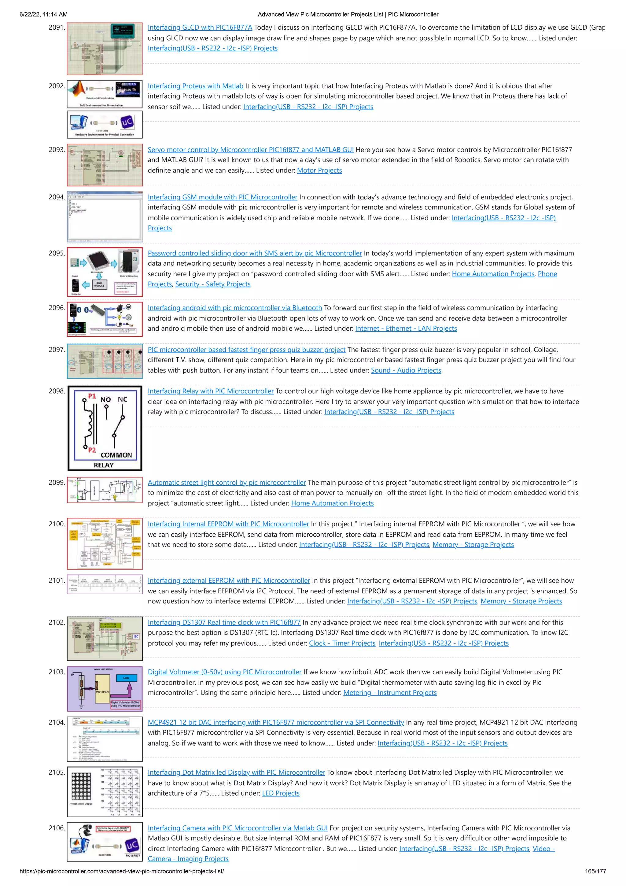 6/22/22, 11:14 AM Advanced View Pic Microcontroller Projects List | PIC Microcontroller https://pic-microcontroller.com/advanced-view-pic-microcontroller-projects-list/ 165/177 2091. Interfacing GLCD with PIC16F877A Today I discuss on Interfacing GLCD with PIC16F877A. To overcome the limitation of LCD display we use GLCD (Grap using GLCD now we can display image draw line and shapes page by page which are not possible in normal LCD. So to know…... Listed under: Interfacing(USB - RS232 - I2c -ISP) Projects 2092. Interfacing Proteus with Matlab It is very important topic that how Interfacing Proteus with Matlab is done? And it is obious that after interfacing Proteus with matlab lots of way is open for simulating microcontroller based project. We know that in Proteus there has lack of sensor soif we…... Listed under: Interfacing(USB - RS232 - I2c -ISP) Projects 2093. Servo motor control by Microcontroller PIC16f877 and MATLAB GUI Here you see how a Servo motor controls by Microcontroller PIC16f877 and MATLAB GUI? It is well known to us that now a day’s use of servo motor extended in the field of Robotics. Servo motor can rotate with definite angle and we can easily…... Listed under: Motor Projects 2094. Interfacing GSM module with PIC Microcontroller In connection with today’s advance technology and field of embedded electronics project, interfacing GSM module with pic microcontroller is very important for remote and wireless communication. GSM stands for Global system of mobile communication is widely used chip and reliable mobile network. If we done…... Listed under: Interfacing(USB - RS232 - I2c -ISP) Projects 2095. Password controlled sliding door with SMS alert by pic Microcontroller In today’s world implementation of any expert system with maximum data and networking security becomes a real necessity in home, academic organizations as well as in industrial communities. To provide this security here I give my project on “password controlled sliding door with SMS alert…... Listed under: Home Automation Projects, Phone Projects, Security - Safety Projects 2096. Interfacing android with pic microcontroller via Bluetooth To forward our first step in the field of wireless communication by interfacing android with pic microcontroller via Bluetooth open lots of way to work on. Once we can send and receive data between a microcontroller and android mobile then use of android mobile we…... Listed under: Internet - Ethernet - LAN Projects 2097. PIC microcontroller based fastest finger press quiz buzzer project The fastest finger press quiz buzzer is very popular in school, Collage, different T.V. show, different quiz competition. Here in my pic microcontroller based fastest finger press quiz buzzer project you will find four tables with push button. For any instant if four teams on…... Listed under: Sound - Audio Projects 2098. Interfacing Relay with PIC Microcontroller To control our high voltage device like home appliance by pic microcontroller, we have to have clear idea on interfacing relay with pic microcontroller. Here I try to answer your very important question with simulation that how to interface relay with pic microcontroller? To discuss…... Listed under: Interfacing(USB - RS232 - I2c -ISP) Projects 2099. Automatic street light control by pic microcontroller The main purpose of this project “automatic street light control by pic microcontroller” is to minimize the cost of electricity and also cost of man power to manually on- off the street light. In the field of modern embedded world this project “automatic street light…... Listed under: Home Automation Projects 2100. Interfacing Internal EEPROM with PIC Microcontroller In this project “ Interfacing internal EEPROM with PIC Microcontroller ”, we will see how we can easily interface EEPROM, send data from microcontroller, store data in EEPROM and read data from EEPROM. In many time we feel that we need to store some data…... Listed under: Interfacing(USB - RS232 - I2c -ISP) Projects, Memory - Storage Projects 2101. Interfacing external EEPROM with PIC Microcontroller In this project “Interfacing external EEPROM with PIC Microcontroller”, we will see how we can easily interface EEPROM via I2C Protocol. The need of external EEPROM as a permanent storage of data in any project is enhanced. So now question how to interface external EEPROM…... Listed under: Interfacing(USB - RS232 - I2c -ISP) Projects, Memory - Storage Projects 2102. Interfacing DS1307 Real time clock with PIC16f877 In any advance project we need real time clock synchronize with our work and for this purpose the best option is DS1307 (RTC Ic). Interfacing DS1307 Real time clock with PIC16f877 is done by I2C communication. To know I2C protocol you may refer my previous…... Listed under: Clock - Timer Projects, Interfacing(USB - RS232 - I2c -ISP) Projects 2103. Digital Voltmeter (0-50v) using PIC Microcontroller If we know how inbuilt ADC work then we can easily build Digital Voltmeter using PIC Microcontroller. In my previous post, we can see how easily we build “Digital thermometer with auto saving log file in excel by Pic microcontroller”. Using the same principle here…... Listed under: Metering - Instrument Projects 2104. MCP4921 12 bit DAC interfacing with PIC16F877 microcontroller via SPI Connectivity In any real time project, MCP4921 12 bit DAC interfacing with PIC16F877 microcontroller via SPI Connectivity is very essential. Because in real world most of the input sensors and output devices are analog. So if we want to work with those we need to know…... Listed under: Interfacing(USB - RS232 - I2c -ISP) Projects 2105. Interfacing Dot Matrix led Display with PIC Microcontroller To know about Interfacing Dot Matrix led Display with PIC Microcontroller, we have to know about what is Dot Matrix Display? And how it work? Dot Matrix Display is an array of LED situated in a form of Matrix. See the architecture of a 7*5…... Listed under: LED Projects 2106. Interfacing Camera with PIC Microcontroller via Matlab GUI For project on security systems, Interfacing Camera with PIC Microcontroller via Matlab GUI is mostly desirable. But size internal ROM and RAM of PIC16F877 is very small. So it is very difficult or other word imposible to direct Interfacing Camera with PIC16f877 Microcontroller . But we…... Listed under: Interfacing(USB - RS232 - I2c -ISP) Projects, Video - Camera - Imaging Projects 