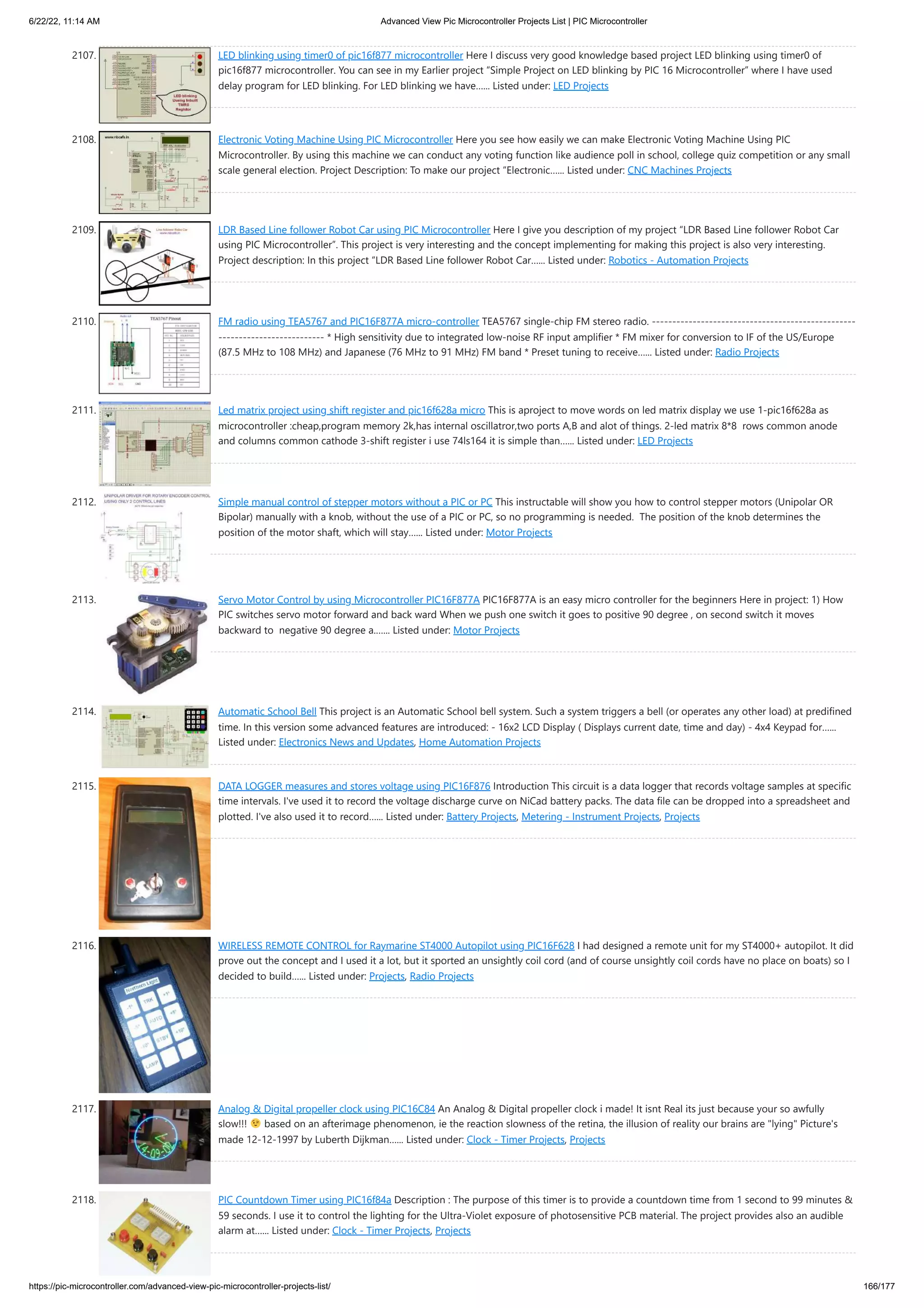 6/22/22, 11:14 AM Advanced View Pic Microcontroller Projects List | PIC Microcontroller https://pic-microcontroller.com/advanced-view-pic-microcontroller-projects-list/ 166/177 2107. LED blinking using timer0 of pic16f877 microcontroller Here I discuss very good knowledge based project LED blinking using timer0 of pic16f877 microcontroller. You can see in my Earlier project “Simple Project on LED blinking by PIC 16 Microcontroller” where I have used delay program for LED blinking. For LED blinking we have…... Listed under: LED Projects 2108. Electronic Voting Machine Using PIC Microcontroller Here you see how easily we can make Electronic Voting Machine Using PIC Microcontroller. By using this machine we can conduct any voting function like audience poll in school, college quiz competition or any small scale general election. Project Description: To make our project “Electronic…... Listed under: CNC Machines Projects 2109. LDR Based Line follower Robot Car using PIC Microcontroller Here I give you description of my project “LDR Based Line follower Robot Car using PIC Microcontroller”. This project is very interesting and the concept implementing for making this project is also very interesting. Project description: In this project “LDR Based Line follower Robot Car…... Listed under: Robotics - Automation Projects 2110. FM radio using TEA5767 and PIC16F877A micro-controller TEA5767 single-chip FM stereo radio. -------------------------------------------------- -------------------------- * High sensitivity due to integrated low-noise RF input ampliﬁer * FM mixer for conversion to IF of the US/Europe (87.5 MHz to 108 MHz) and Japanese (76 MHz to 91 MHz) FM band * Preset tuning to receive…... Listed under: Radio Projects 2111. Led matrix project using shift register and pic16f628a micro This is aproject to move words on led matrix display we use 1-pic16f628a as microcontroller :cheap,program memory 2k,has internal oscillatror,two ports A,B and alot of things. 2-led matrix 8*8  rows common anode and columns common cathode 3-shift register i use 74ls164 it is simple than…... Listed under: LED Projects 2112. Simple manual control of stepper motors without a PIC or PC This instructable will show you how to control stepper motors (Unipolar OR Bipolar) manually with a knob, without the use of a PIC or PC, so no programming is needed.  The position of the knob determines the position of the motor shaft, which will stay…... Listed under: Motor Projects 2113. Servo Motor Control by using Microcontroller PIC16F877A PIC16F877A is an easy micro controller for the beginners Here in project: 1) How PIC switches servo motor forward and back ward When we push one switch it goes to positive 90 degree , on second switch it moves backward to  negative 90 degree a.…... Listed under: Motor Projects 2114. Automatic School Bell This project is an Automatic School bell system. Such a system triggers a bell (or operates any other load) at predifined time. In this version some advanced features are introduced: - 16x2 LCD Display ( Displays current date, time and day) - 4x4 Keypad for…... Listed under: Electronics News and Updates, Home Automation Projects 2115. DATA LOGGER measures and stores voltage using PIC16F876 Introduction This circuit is a data logger that records voltage samples at specific time intervals. I've used it to record the voltage discharge curve on NiCad battery packs. The data file can be dropped into a spreadsheet and plotted. I've also used it to record…... Listed under: Battery Projects, Metering - Instrument Projects, Projects 2116. WIRELESS REMOTE CONTROL for Raymarine ST4000 Autopilot using PIC16F628 I had designed a remote unit for my ST4000+ autopilot. It did prove out the concept and I used it a lot, but it sported an unsightly coil cord (and of course unsightly coil cords have no place on boats) so I decided to build…... Listed under: Projects, Radio Projects 2117. Analog Digital propeller clock using PIC16C84 An Analog Digital propeller clock i made! It isnt Real its just because your so awfully slow!!! based on an afterimage phenomenon, ie the reaction slowness of the retina, the illusion of reality our brains are lying Picture's made 12-12-1997 by Luberth Dijkman…... Listed under: Clock - Timer Projects, Projects 2118. PIC Countdown Timer using PIC16f84a Description : The purpose of this timer is to provide a countdown time from 1 second to 99 minutes 59 seconds. I use it to control the lighting for the Ultra-Violet exposure of photosensitive PCB material. The project provides also an audible alarm at…... Listed under: Clock - Timer Projects, Projects 