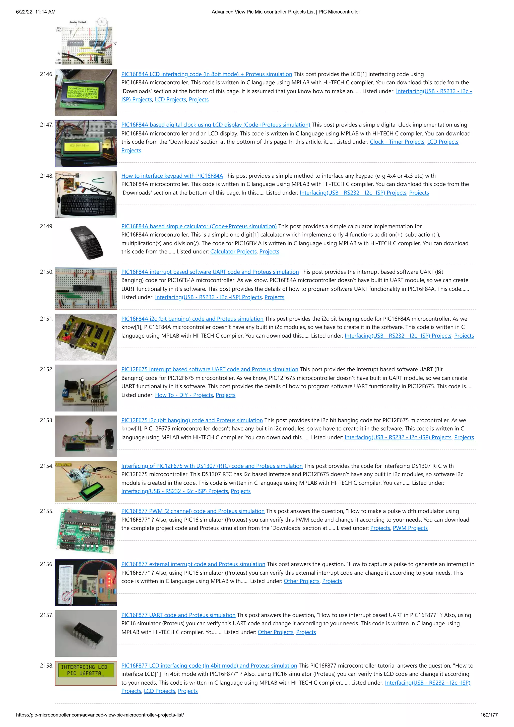 6/22/22, 11:14 AM Advanced View Pic Microcontroller Projects List | PIC Microcontroller https://pic-microcontroller.com/advanced-view-pic-microcontroller-projects-list/ 169/177 2146. PIC16F84A LCD interfacing code (In 8bit mode) + Proteus simulation This post provides the LCD[1] interfacing code using PIC16F84A microcontroller. This code is written in C language using MPLAB with HI-TECH C compiler. You can download this code from the 'Downloads' section at the bottom of this page. It is assumed that you know how to make an…... Listed under: Interfacing(USB - RS232 - I2c - ISP) Projects, LCD Projects, Projects 2147. PIC16F84A based digital clock using LCD display (Code+Proteus simulation) This post provides a simple digital clock implementation using PIC16F84A microcontroller and an LCD display. This code is written in C language using MPLAB with HI-TECH C compiler. You can download this code from the 'Downloads' section at the bottom of this page. In this article, it…... Listed under: Clock - Timer Projects, LCD Projects, Projects 2148. How to interface keypad with PIC16F84A This post provides a simple method to interface any keypad (e-g 4x4 or 4x3 etc) with PIC16F84A microcontroller. This code is written in C language using MPLAB with HI-TECH C compiler. You can download this code from the 'Downloads' section at the bottom of this page. In this…... Listed under: Interfacing(USB - RS232 - I2c -ISP) Projects, Projects 2149. PIC16F84A based simple calculator (Code+Proteus simulation) This post provides a simple calculator implementation for PIC16F84A microcontroller. This is a simple one digit[1] calculator which implements only 4 functions addition(+), subtraction(-), multiplication(x) and division(/). The code for PIC16F84A is written in C language using MPLAB with HI-TECH C compiler. You can download this code from the…... Listed under: Calculator Projects, Projects 2150. PIC16F84A interrupt based software UART code and Proteus simulation This post provides the interrupt based software UART (Bit Banging) code for PIC16F84A microcontroller. As we know, PIC16F84A microcontroller doesn't have built in UART module, so we can create UART functionality in it's software. This post provides the details of how to program software UART functionality in PIC16F84A. This code…... Listed under: Interfacing(USB - RS232 - I2c -ISP) Projects, Projects 2151. PIC16F84A i2c (bit banging) code and Proteus simulation This post provides the i2c bit banging code for PIC16F84A microcontroller. As we know[1], PIC16F84A microcontroller doesn't have any built in i2c modules, so we have to create it in the software. This code is written in C language using MPLAB with HI-TECH C compiler. You can download this…... Listed under: Interfacing(USB - RS232 - I2c -ISP) Projects, Projects 2152. PIC12F675 interrupt based software UART code and Proteus simulation This post provides the interrupt based software UART (Bit Banging) code for PIC12F675 microcontroller. As we know, PIC12F675 microcontroller doesn't have built in UART module, so we can create UART functionality in it's software. This post provides the details of how to program software UART functionality in PIC12F675. This code is…... Listed under: How To - DIY - Projects, Projects 2153. PIC12F675 i2c (bit banging) code and Proteus simulation This post provides the i2c bit banging code for PIC12F675 microcontroller. As we know[1], PIC12F675 microcontroller doesn't have any built in i2c modules, so we have to create it in the software. This code is written in C language using MPLAB with HI-TECH C compiler. You can download this…... Listed under: Interfacing(USB - RS232 - I2c -ISP) Projects, Projects 2154. Interfacing of PIC12F675 with DS1307 (RTC) code and Proteus simulation This post provides the code for interfacing DS1307 RTC with PIC12F675 microcontroller. This DS1307 RTC has i2c based interface and PIC12F675 doesn't have any built in i2c modules, so software i2c module is created in the code. This code is written in C language using MPLAB with HI-TECH C compiler. You can…... Listed under: Interfacing(USB - RS232 - I2c -ISP) Projects, Projects 2155. PIC16F877 PWM (2 channel) code and Proteus simulation This post answers the question, How to make a pulse width modulator using PIC16F877 ? Also, using PIC16 simulator (Proteus) you can verify this PWM code and change it according to your needs. You can download the complete project code and Proteus simulation from the 'Downloads' section at…... Listed under: Projects, PWM Projects 2156. PIC16F877 external interrupt code and Proteus simulation This post answers the question, How to capture a pulse to generate an interrupt in PIC16F877 ? Also, using PIC16 simulator (Proteus) you can verify this external interrupt code and change it according to your needs. This code is written in C language using MPLAB with…... Listed under: Other Projects, Projects 2157. PIC16F877 UART code and Proteus simulation This post answers the question, How to use interrupt based UART in PIC16F877 ? Also, using PIC16 simulator (Proteus) you can verify this UART code and change it according to your needs. This code is written in C language using MPLAB with HI-TECH C compiler. You…... Listed under: Other Projects, Projects 2158. PIC16F877 LCD interfacing code (In 4bit mode) and Proteus simulation This PIC16F877 microcontroller tutorial answers the question, How to interface LCD[1]  in 4bit mode with PIC16F877 ? Also, using PIC16 simulator (Proteus) you can verify this LCD code and change it according to your needs. This code is written in C language using MPLAB with HI-TECH C compiler.…... Listed under: Interfacing(USB - RS232 - I2c -ISP) Projects, LCD Projects, Projects 