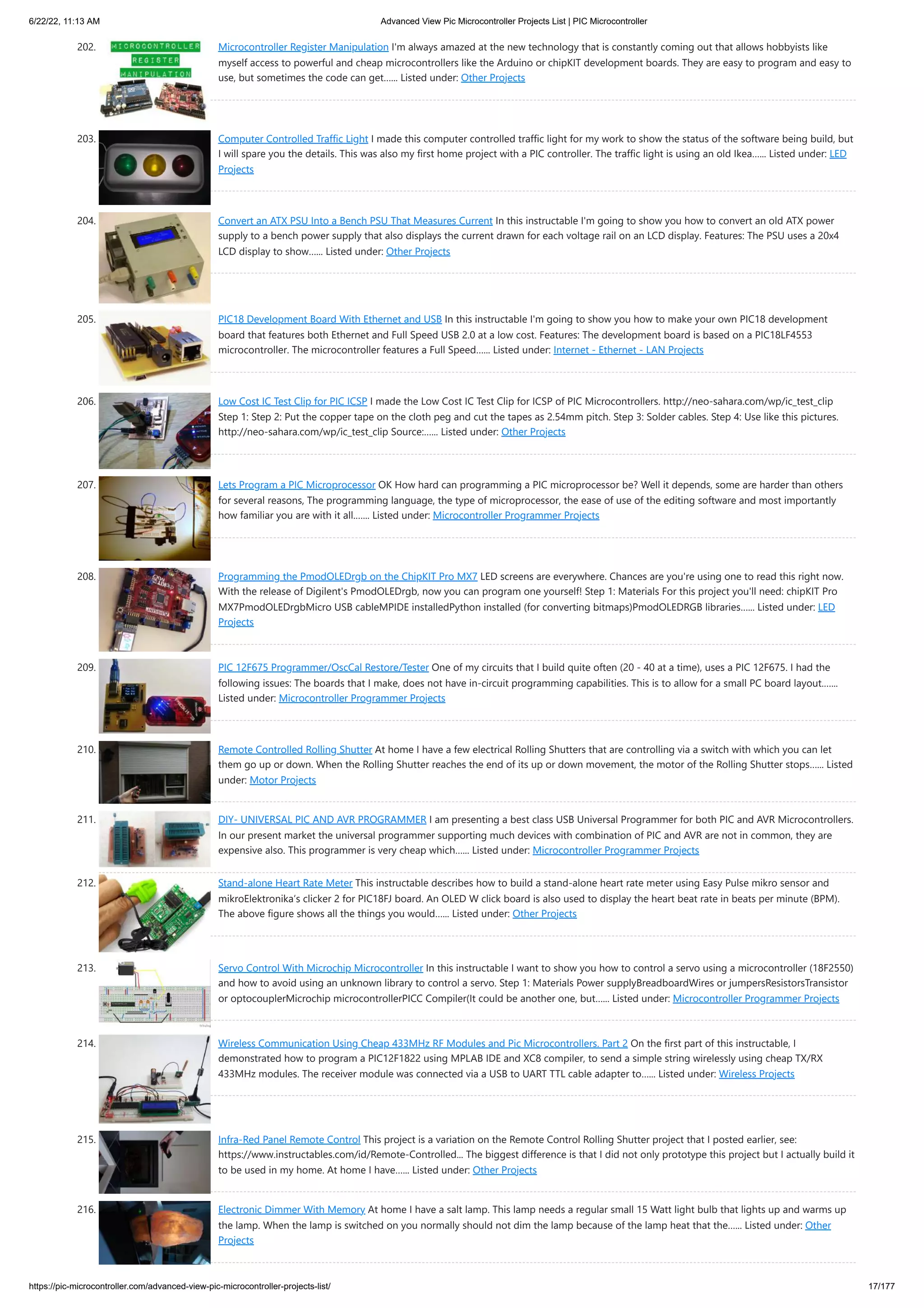6/22/22, 11:13 AM Advanced View Pic Microcontroller Projects List | PIC Microcontroller https://pic-microcontroller.com/advanced-view-pic-microcontroller-projects-list/ 17/177 202. Microcontroller Register Manipulation I'm always amazed at the new technology that is constantly coming out that allows hobbyists like myself access to powerful and cheap microcontrollers like the Arduino or chipKIT development boards. They are easy to program and easy to use, but sometimes the code can get…... Listed under: Other Projects 203. Computer Controlled Traffic Light I made this computer controlled traffic light for my work to show the status of the software being build, but I will spare you the details. This was also my first home project with a PIC controller. The traffic light is using an old Ikea…... Listed under: LED Projects 204. Convert an ATX PSU Into a Bench PSU That Measures Current In this instructable I'm going to show you how to convert an old ATX power supply to a bench power supply that also displays the current drawn for each voltage rail on an LCD display. Features: The PSU uses a 20x4 LCD display to show…... Listed under: Other Projects 205. PIC18 Development Board With Ethernet and USB In this instructable I'm going to show you how to make your own PIC18 development board that features both Ethernet and Full Speed USB 2.0 at a low cost. Features: The development board is based on a PIC18LF4553 microcontroller. The microcontroller features a Full Speed…... Listed under: Internet - Ethernet - LAN Projects 206. Low Cost IC Test Clip for PIC ICSP I made the Low Cost IC Test Clip for ICSP of PIC Microcontrollers. http://neo-sahara.com/wp/ic_test_clip Step 1: Step 2: Put the copper tape on the cloth peg and cut the tapes as 2.54mm pitch. Step 3: Solder cables. Step 4: Use like this pictures. http://neo-sahara.com/wp/ic_test_clip Source:…... Listed under: Other Projects 207. Lets Program a PIC Microprocessor OK How hard can programming a PIC microprocessor be? Well it depends, some are harder than others for several reasons, The programming language, the type of microprocessor, the ease of use of the editing software and most importantly how familiar you are with it all.…... Listed under: Microcontroller Programmer Projects 208. Programming the PmodOLEDrgb on the ChipKIT Pro MX7 LED screens are everywhere. Chances are you're using one to read this right now. With the release of Digilent's PmodOLEDrgb, now you can program one yourself! Step 1: Materials For this project you'll need: chipKIT Pro MX7PmodOLEDrgbMicro USB cableMPIDE installedPython installed (for converting bitmaps)PmodOLEDRGB libraries…... Listed under: LED Projects 209. PIC 12F675 Programmer/OscCal Restore/Tester One of my circuits that I build quite often (20 - 40 at a time), uses a PIC 12F675. I had the following issues: The boards that I make, does not have in-circuit programming capabilities. This is to allow for a small PC board layout.…... Listed under: Microcontroller Programmer Projects 210. Remote Controlled Rolling Shutter At home I have a few electrical Rolling Shutters that are controlling via a switch with which you can let them go up or down. When the Rolling Shutter reaches the end of its up or down movement, the motor of the Rolling Shutter stops…... Listed under: Motor Projects 211. DIY- UNIVERSAL PIC AND AVR PROGRAMMER I am presenting a best class USB Universal Programmer for both PIC and AVR Microcontrollers. In our present market the universal programmer supporting much devices with combination of PIC and AVR are not in common, they are expensive also. This programmer is very cheap which…... Listed under: Microcontroller Programmer Projects 212. Stand-alone Heart Rate Meter This instructable describes how to build a stand-alone heart rate meter using Easy Pulse mikro sensor and mikroElektronika‘s clicker 2 for PIC18FJ board. An OLED W click board is also used to display the heart beat rate in beats per minute (BPM). The above figure shows all the things you would…... Listed under: Other Projects 213. Servo Control With Microchip Microcontroller In this instructable I want to show you how to control a servo using a microcontroller (18F2550) and how to avoid using an unknown library to control a servo. Step 1: Materials Power supplyBreadboardWires or jumpersResistorsTransistor or optocouplerMicrochip microcontrollerPICC Compiler(It could be another one, but…... Listed under: Microcontroller Programmer Projects 214. Wireless Communication Using Cheap 433MHz RF Modules and Pic Microcontrollers. Part 2 On the first part of this instructable, I demonstrated how to program a PIC12F1822 using MPLAB IDE and XC8 compiler, to send a simple string wirelessly using cheap TX/RX 433MHz modules. The receiver module was connected via a USB to UART TTL cable adapter to…... Listed under: Wireless Projects 215. Infra-Red Panel Remote Control This project is a variation on the Remote Control Rolling Shutter project that I posted earlier, see: https://www.instructables.com/id/Remote-Controlled... The biggest difference is that I did not only prototype this project but I actually build it to be used in my home. At home I have…... Listed under: Other Projects 216. Electronic Dimmer With Memory At home I have a salt lamp. This lamp needs a regular small 15 Watt light bulb that lights up and warms up the lamp. When the lamp is switched on you normally should not dim the lamp because of the lamp heat that the…... Listed under: Other Projects 