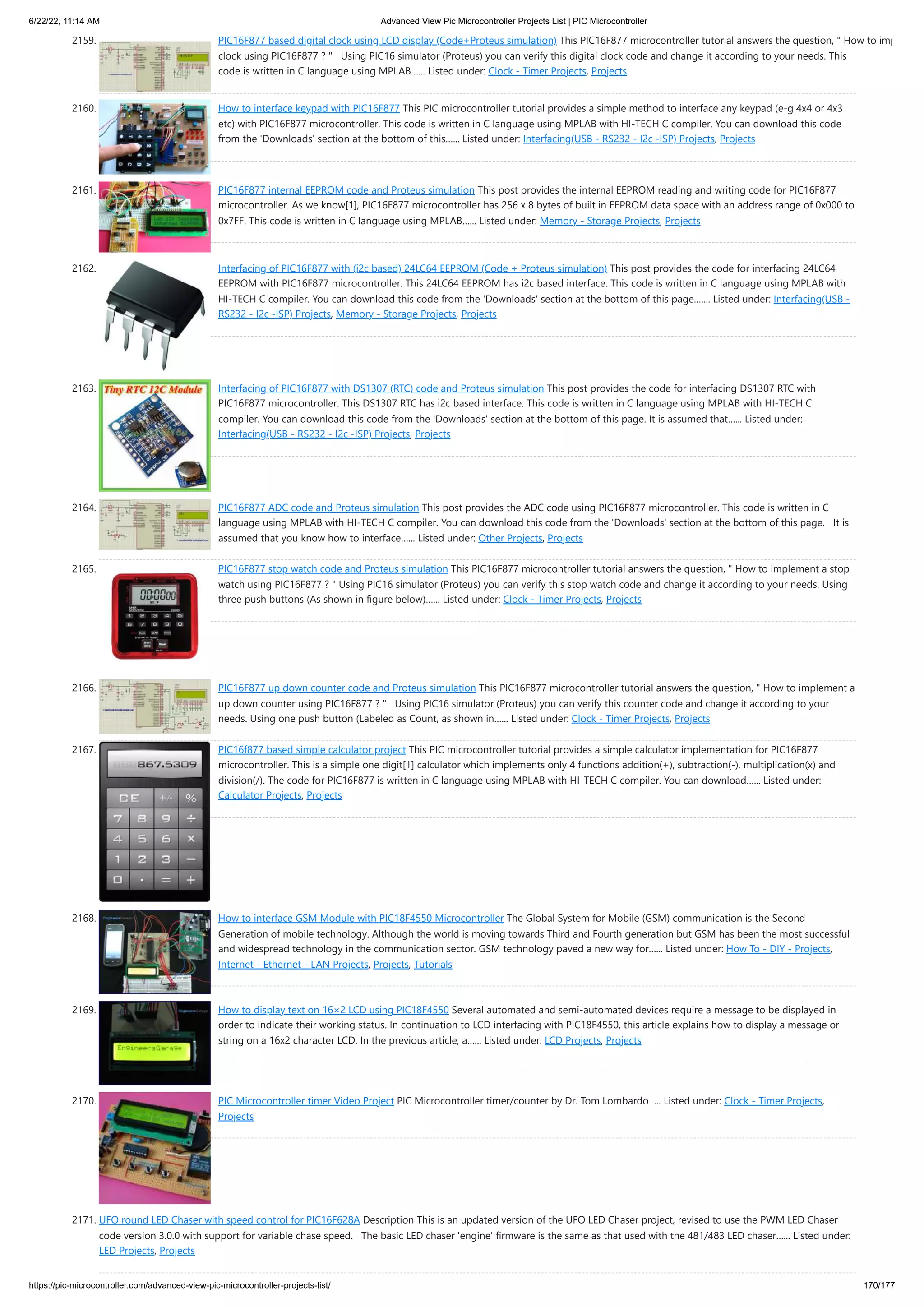 6/22/22, 11:14 AM Advanced View Pic Microcontroller Projects List | PIC Microcontroller https://pic-microcontroller.com/advanced-view-pic-microcontroller-projects-list/ 170/177 2159. PIC16F877 based digital clock using LCD display (Code+Proteus simulation) This PIC16F877 microcontroller tutorial answers the question, How to imp clock using PIC16F877 ?   Using PIC16 simulator (Proteus) you can verify this digital clock code and change it according to your needs. This code is written in C language using MPLAB…... Listed under: Clock - Timer Projects, Projects 2160. How to interface keypad with PIC16F877 This PIC microcontroller tutorial provides a simple method to interface any keypad (e-g 4x4 or 4x3 etc) with PIC16F877 microcontroller. This code is written in C language using MPLAB with HI-TECH C compiler. You can download this code from the 'Downloads' section at the bottom of this…... Listed under: Interfacing(USB - RS232 - I2c -ISP) Projects, Projects 2161. PIC16F877 internal EEPROM code and Proteus simulation This post provides the internal EEPROM reading and writing code for PIC16F877 microcontroller. As we know[1], PIC16F877 microcontroller has 256 x 8 bytes of built in EEPROM data space with an address range of 0x000 to 0x7FF. This code is written in C language using MPLAB…... Listed under: Memory - Storage Projects, Projects 2162. Interfacing of PIC16F877 with (i2c based) 24LC64 EEPROM (Code + Proteus simulation) This post provides the code for interfacing 24LC64 EEPROM with PIC16F877 microcontroller. This 24LC64 EEPROM has i2c based interface. This code is written in C language using MPLAB with HI-TECH C compiler. You can download this code from the 'Downloads' section at the bottom of this page.…... Listed under: Interfacing(USB - RS232 - I2c -ISP) Projects, Memory - Storage Projects, Projects 2163. Interfacing of PIC16F877 with DS1307 (RTC) code and Proteus simulation This post provides the code for interfacing DS1307 RTC with PIC16F877 microcontroller. This DS1307 RTC has i2c based interface. This code is written in C language using MPLAB with HI-TECH C compiler. You can download this code from the 'Downloads' section at the bottom of this page. It is assumed that…... Listed under: Interfacing(USB - RS232 - I2c -ISP) Projects, Projects 2164. PIC16F877 ADC code and Proteus simulation This post provides the ADC code using PIC16F877 microcontroller. This code is written in C language using MPLAB with HI-TECH C compiler. You can download this code from the 'Downloads' section at the bottom of this page.   It is assumed that you know how to interface…... Listed under: Other Projects, Projects 2165. PIC16F877 stop watch code and Proteus simulation This PIC16F877 microcontroller tutorial answers the question, How to implement a stop watch using PIC16F877 ? Using PIC16 simulator (Proteus) you can verify this stop watch code and change it according to your needs. Using three push buttons (As shown in figure below)…... Listed under: Clock - Timer Projects, Projects 2166. PIC16F877 up down counter code and Proteus simulation This PIC16F877 microcontroller tutorial answers the question, How to implement a up down counter using PIC16F877 ?   Using PIC16 simulator (Proteus) you can verify this counter code and change it according to your needs. Using one push button (Labeled as Count, as shown in…... Listed under: Clock - Timer Projects, Projects 2167. PIC16f877 based simple calculator project This PIC microcontroller tutorial provides a simple calculator implementation for PIC16F877 microcontroller. This is a simple one digit[1] calculator which implements only 4 functions addition(+), subtraction(-), multiplication(x) and division(/). The code for PIC16F877 is written in C language using MPLAB with HI-TECH C compiler. You can download…... Listed under: Calculator Projects, Projects 2168. How to interface GSM Module with PIC18F4550 Microcontroller The Global System for Mobile (GSM) communication is the Second Generation of mobile technology. Although the world is moving towards Third and Fourth generation but GSM has been the most successful and widespread technology in the communication sector. GSM technology paved a new way for…... Listed under: How To - DIY - Projects, Internet - Ethernet - LAN Projects, Projects, Tutorials 2169. How to display text on 16×2 LCD using PIC18F4550 Several automated and semi-automated devices require a message to be displayed in order to indicate their working status. In continuation to LCD interfacing with PIC18F4550, this article explains how to display a message or string on a 16x2 character LCD. In the previous article, a…... Listed under: LCD Projects, Projects 2170. PIC Microcontroller timer Video Project PIC Microcontroller timer/counter by Dr. Tom Lombardo  ... Listed under: Clock - Timer Projects, Projects 2171. UFO round LED Chaser with speed control for PIC16F628A Description This is an updated version of the UFO LED Chaser project, revised to use the PWM LED Chaser code version 3.0.0 with support for variable chase speed.   The basic LED chaser 'engine' firmware is the same as that used with the 481/483 LED chaser…... Listed under: LED Projects, Projects 