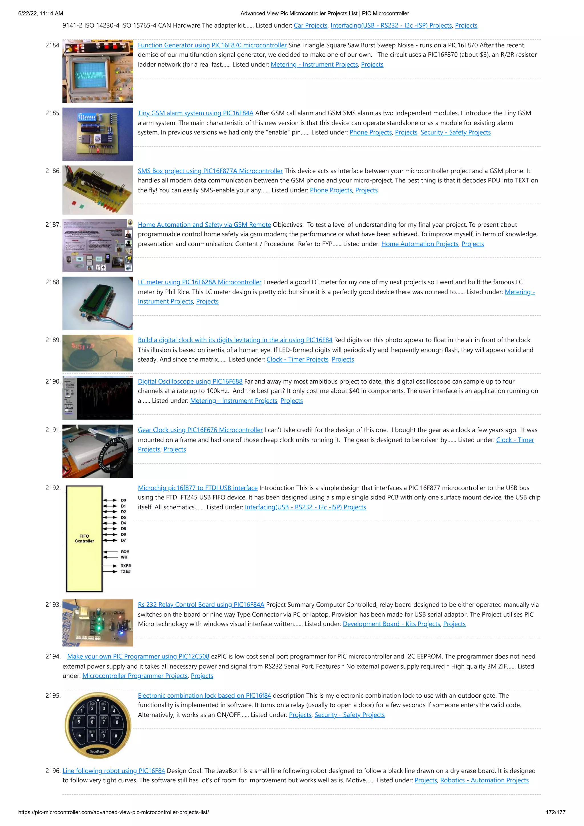 6/22/22, 11:14 AM Advanced View Pic Microcontroller Projects List | PIC Microcontroller https://pic-microcontroller.com/advanced-view-pic-microcontroller-projects-list/ 172/177 9141-2 ISO 14230-4 ISO 15765-4 CAN Hardware The adapter kit…... Listed under: Car Projects, Interfacing(USB - RS232 - I2c -ISP) Projects, Projects 2184. Function Generator using PIC16F870 microcontroller Sine Triangle Square Saw Burst Sweep Noise - runs on a PIC16F870 After the recent demise of our multifunction signal generator, we decided to make one of our own.   The circuit uses a PIC16F870 (about $3), an R/2R resistor ladder network (for a real fast…... Listed under: Metering - Instrument Projects, Projects 2185. Tiny GSM alarm system using PIC16F84A After GSM call alarm and GSM SMS alarm as two independent modules, I introduce the Tiny GSM alarm system. The main characteristic of this new version is that this device can operate standalone or as a module for existing alarm system. In previous versions we had only the enable pin…... Listed under: Phone Projects, Projects, Security - Safety Projects 2186. SMS Box project using PIC16F877A Microcontroller This device acts as interface between your microcontroller project and a GSM phone. It handles all modem data communication between the GSM phone and your micro-project. The best thing is that it decodes PDU into TEXT on the fly! You can easily SMS-enable your any…... Listed under: Phone Projects, Projects 2187. Home Automation and Safety via GSM Remote Objectives:  To test a level of understanding for my final year project. To present about programmable control home safety via gsm modem; the performance or what have been achieved. To improve myself, in term of knowledge, presentation and communication. Content / Procedure:  Refer to FYP…... Listed under: Home Automation Projects, Projects 2188. LC meter using PIC16F628A Microcontroller I needed a good LC meter for my one of my next projects so I went and built the famous LC meter by Phil Rice. This LC meter design is pretty old but since it is a perfectly good device there was no need to…... Listed under: Metering - Instrument Projects, Projects 2189. Build a digital clock with its digits levitating in the air using PIC16F84 Red digits on this photo appear to float in the air in front of the clock. This illusion is based on inertia of a human eye. If LED-formed digits will periodically and frequently enough flash, they will appear solid and steady. And since the matrix…... Listed under: Clock - Timer Projects, Projects 2190. Digital Oscilloscope using PIC16F688 Far and away my most ambitious project to date, this digital oscilloscope can sample up to four channels at a rate up to 100kHz.  And the best part? It only cost me about $40 in components. The user interface is an application running on a…... Listed under: Metering - Instrument Projects, Projects 2191. Gear Clock using PIC16F676 Microcontroller I can't take credit for the design of this one.  I bought the gear as a clock a few years ago.  It was mounted on a frame and had one of those cheap clock units running it.  The gear is designed to be driven by…... Listed under: Clock - Timer Projects, Projects 2192. Microchip pic16f877 to FTDI USB interface Introduction This is a simple design that interfaces a PIC 16F877 microcontroller to the USB bus using the FTDI FT245 USB FIFO device. It has been designed using a simple single sided PCB with only one surface mount device, the USB chip itself. All schematics,…... Listed under: Interfacing(USB - RS232 - I2c -ISP) Projects 2193. Rs 232 Relay Control Board using PIC16F84A Project Summary Computer Controlled, relay board designed to be either operated manually via switches on the board or nine way Type Connector via PC or laptop. Provision has been made for USB serial adaptor. The Project utilises PIC Micro technology with windows visual interface written…... Listed under: Development Board - Kits Projects, Projects 2194. Make your own PIC Programmer using PIC12C508 ezPIC is low cost serial port programmer for PIC microcontroller and I2C EEPROM. The programmer does not need external power supply and it takes all necessary power and signal from RS232 Serial Port. Features * No external power supply required * High quality 3M ZIF…... Listed under: Microcontroller Programmer Projects, Projects 2195. Electronic combination lock based on PIC16f84 description This is my electronic combination lock to use with an outdoor gate. The functionality is implemented in software. It turns on a relay (usually to open a door) for a few seconds if someone enters the valid code. Alternatively, it works as an ON/OFF…... Listed under: Projects, Security - Safety Projects 2196. Line following robot using PIC16F84 Design Goal: The JavaBot1 is a small line following robot designed to follow a black line drawn on a dry erase board. It is designed to follow very tight curves. The software still has lot's of room for improvement but works well as is. Motive…... Listed under: Projects, Robotics - Automation Projects 