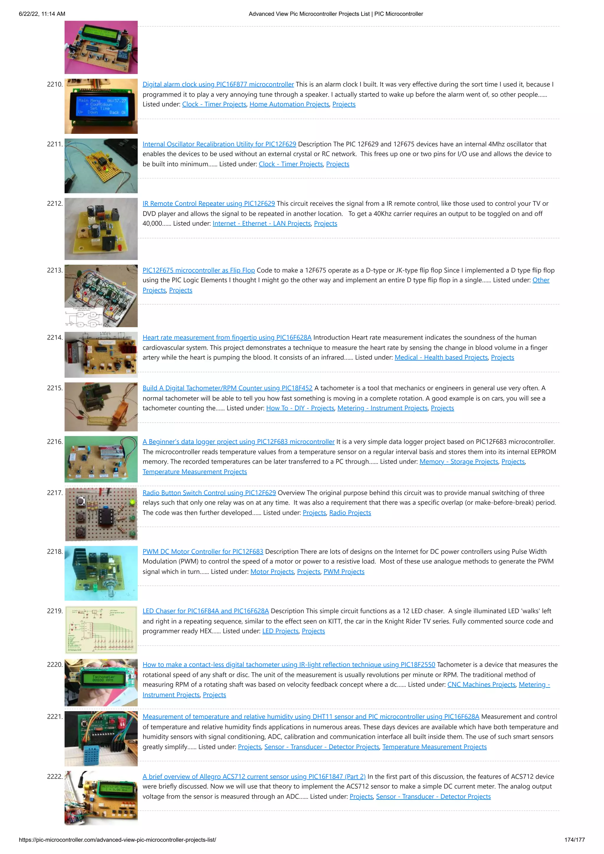 6/22/22, 11:14 AM Advanced View Pic Microcontroller Projects List | PIC Microcontroller https://pic-microcontroller.com/advanced-view-pic-microcontroller-projects-list/ 174/177 2210. Digital alarm clock using PIC16F877 microcontroller This is an alarm clock I built. It was very effective during the sort time I used it, because I programmed it to play a very annoying tune through a speaker. I actually started to wake up before the alarm went of, so other people…... Listed under: Clock - Timer Projects, Home Automation Projects, Projects 2211. Internal Oscillator Recalibration Utility for PIC12F629 Description The PIC 12F629 and 12F675 devices have an internal 4Mhz oscillator that enables the devices to be used without an external crystal or RC network.  This frees up one or two pins for I/O use and allows the device to be built into minimum…... Listed under: Clock - Timer Projects, Projects 2212. IR Remote Control Repeater using PIC12F629 This circuit receives the signal from a IR remote control, like those used to control your TV or DVD player and allows the signal to be repeated in another location.   To get a 40Khz carrier requires an output to be toggled on and off 40,000…... Listed under: Internet - Ethernet - LAN Projects, Projects 2213. PIC12F675 microcontroller as Flip Flop Code to make a 12F675 operate as a D-type or JK-type flip flop Since I implemented a D type flip flop using the PIC Logic Elements I thought I might go the other way and implement an entire D type flip flop in a single…... Listed under: Other Projects, Projects 2214. Heart rate measurement from fingertip using PIC16F628A Introduction Heart rate measurement indicates the soundness of the human cardiovascular system. This project demonstrates a technique to measure the heart rate by sensing the change in blood volume in a finger artery while the heart is pumping the blood. It consists of an infrared…... Listed under: Medical - Health based Projects, Projects 2215. Build A Digital Tachometer/RPM Counter using PIC18F452 A tachometer is a tool that mechanics or engineers in general use very often. A normal tachometer will be able to tell you how fast something is moving in a complete rotation. A good example is on cars, you will see a tachometer counting the…... Listed under: How To - DIY - Projects, Metering - Instrument Projects, Projects 2216. A Beginner’s data logger project using PIC12F683 microcontroller It is a very simple data logger project based on PIC12F683 microcontroller. The microcontroller reads temperature values from a temperature sensor on a regular interval basis and stores them into its internal EEPROM memory. The recorded temperatures can be later transferred to a PC through…... Listed under: Memory - Storage Projects, Projects, Temperature Measurement Projects 2217. Radio Button Switch Control using PIC12F629 Overview The original purpose behind this circuit was to provide manual switching of three relays such that only one relay was on at any time.  It was also a requirement that there was a specific overlap (or make-before-break) period.  The code was then further developed…... Listed under: Projects, Radio Projects 2218. PWM DC Motor Controller for PIC12F683 Description There are lots of designs on the Internet for DC power controllers using Pulse Width Modulation (PWM) to control the speed of a motor or power to a resistive load.  Most of these use analogue methods to generate the PWM signal which in turn…... Listed under: Motor Projects, Projects, PWM Projects 2219. LED Chaser for PIC16F84A and PIC16F628A Description This simple circuit functions as a 12 LED chaser.  A single illuminated LED 'walks' left and right in a repeating sequence, similar to the effect seen on KITT, the car in the Knight Rider TV series. Fully commented source code and programmer ready HEX…... Listed under: LED Projects, Projects 2220. How to make a contact-less digital tachometer using IR-light reflection technique using PIC18F2550 Tachometer is a device that measures the rotational speed of any shaft or disc. The unit of the measurement is usually revolutions per minute or RPM. The traditional method of measuring RPM of a rotating shaft was based on velocity feedback concept where a dc…... Listed under: CNC Machines Projects, Metering - Instrument Projects, Projects 2221. Measurement of temperature and relative humidity using DHT11 sensor and PIC microcontroller using PIC16F628A Measurement and control of temperature and relative humidity finds applications in numerous areas. These days devices are available which have both temperature and humidity sensors with signal conditioning, ADC, calibration and communication interface all built inside them. The use of such smart sensors greatly simplify…... Listed under: Projects, Sensor - Transducer - Detector Projects, Temperature Measurement Projects 2222. A brief overview of Allegro ACS712 current sensor using PIC16F1847 (Part 2) In the first part of this discussion, the features of ACS712 device were briefly discussed. Now we will use that theory to implement the ACS712 sensor to make a simple DC current meter. The analog output voltage from the sensor is measured through an ADC…... Listed under: Projects, Sensor - Transducer - Detector Projects 