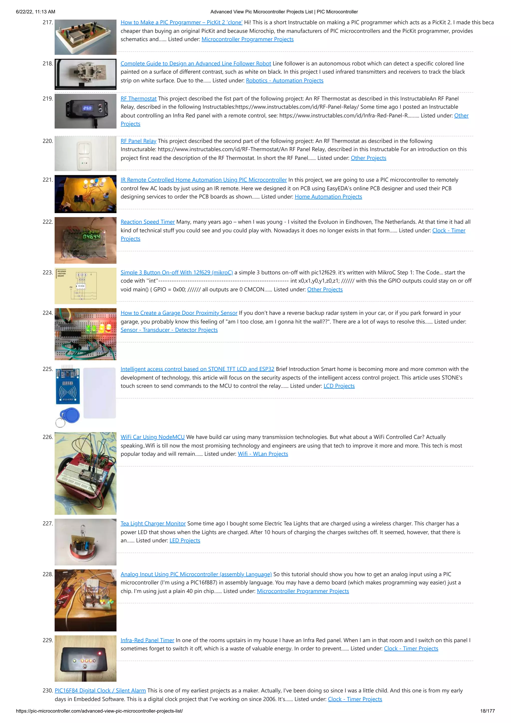 6/22/22, 11:13 AM Advanced View Pic Microcontroller Projects List | PIC Microcontroller https://pic-microcontroller.com/advanced-view-pic-microcontroller-projects-list/ 18/177 217. How to Make a PIC Programmer – PicKit 2 ‘clone’ Hi! This is a short Instructable on making a PIC programmer which acts as a PicKit 2. I made this beca cheaper than buying an original PicKit and because Microchip, the manufacturers of PIC microcontrollers and the PicKit programmer, provides schematics and…... Listed under: Microcontroller Programmer Projects 218. Complete Guide to Design an Advanced Line Follower Robot Line follower is an autonomous robot which can detect a specific colored line painted on a surface of different contrast, such as white on black. In this project I used infrared transmitters and receivers to track the black strip on white surface. Due to the…... Listed under: Robotics - Automation Projects 219. RF Thermostat This project described the fist part of the following project: An RF Thermostat as described in this InstructableAn RF Panel Relay, described in the following Instructables:https://www.instructables.com/id/RF-Panel-Relay/ Some time ago I posted an Instructable about controlling an Infra Red panel with a remote control, see: https://www.instructables.com/id/Infra-Red-Panel-R...…... Listed under: Other Projects 220. RF Panel Relay This project described the second part of the following project: An RF Thermostat as described in the following Instructurable: https://www.instructables.com/id/RF-Thermostat/An RF Panel Relay, described in this Instructable For an introduction on this project first read the description of the RF Thermostat. In short the RF Panel…... Listed under: Other Projects 221. IR Remote Controlled Home Automation Using PIC Microcontroller In this project, we are going to use a PIC microcontroller to remotely control few AC loads by just using an IR remote. Here we designed it on PCB using EasyEDA’s online PCB designer and used their PCB designing services to order the PCB boards as shown…... Listed under: Home Automation Projects 222. Reaction Speed Timer Many, many years ago – when I was young - I visited the Evoluon in Eindhoven, The Netherlands. At that time it had all kind of technical stuff you could see and you could play with. Nowadays it does no longer exists in that form…... Listed under: Clock - Timer Projects 223. Simple 3 Button On-off With 12f629 (mikroC) a simple 3 buttons on-off with pic12f629. it's written with MikroC Step 1: The Code... start the code with ''int''---------------------------------------------------------- int x0,x1,y0,y1,z0,z1; ////// with this the GPIO outputs could stay on or off void main() { GPIO = 0x00; ////// all outputs are 0 CMCON…... Listed under: Other Projects 224. How to Create a Garage Door Proximity Sensor If you don’t have a reverse backup radar system in your car, or if you park forward in your garage, you probably know this feeling of "am I too close, am I gonna hit the wall??". There are a lot of ways to resolve this…... Listed under: Sensor - Transducer - Detector Projects 225. Intelligent access control based on STONE TFT LCD and ESP32 Brief Introduction Smart home is becoming more and more common with the development of technology, this article will focus on the security aspects of the intelligent access control project. This article uses STONE's touch screen to send commands to the MCU to control the relay…... Listed under: LCD Projects 226. WiFi Car Using NodeMCU We have build car using many transmission technologies. But what about a WiFi Controlled Car? Actually speaking..Wifi is till now the most promising technology and engineers are using that tech to improve it more and more. This tech is most popular today and will remain…... Listed under: Wifi - WLan Projects 227. Tea Light Charger Monitor Some time ago I bought some Electric Tea Lights that are charged using a wireless charger. This charger has a power LED that shows when the Lights are charged. After 10 hours of charging the charges switches off. It seemed, however, that there is an…... Listed under: LED Projects 228. Analog Input Using PIC Microcontroller (assembly Language) So this tutorial should show you how to get an analog input using a PIC microcontroller (I'm using a PIC16f887) in assembly language. You may have a demo board (which makes programming way easier) just a chip. I'm using just a plain 40 pin chip…... Listed under: Microcontroller Programmer Projects 229. Infra-Red Panel Timer In one of the rooms upstairs in my house I have an Infra Red panel. When I am in that room and I switch on this panel I sometimes forget to switch it off, which is a waste of valuable energy. In order to prevent…... Listed under: Clock - Timer Projects 230. PIC16F84 Digital Clock / Silent Alarm This is one of my earliest projects as a maker. Actually, I've been doing so since I was a little child. And this one is from my early days in Embedded Software. This is a digital clock project that I've working on since 2006. It's…... Listed under: Clock - Timer Projects 