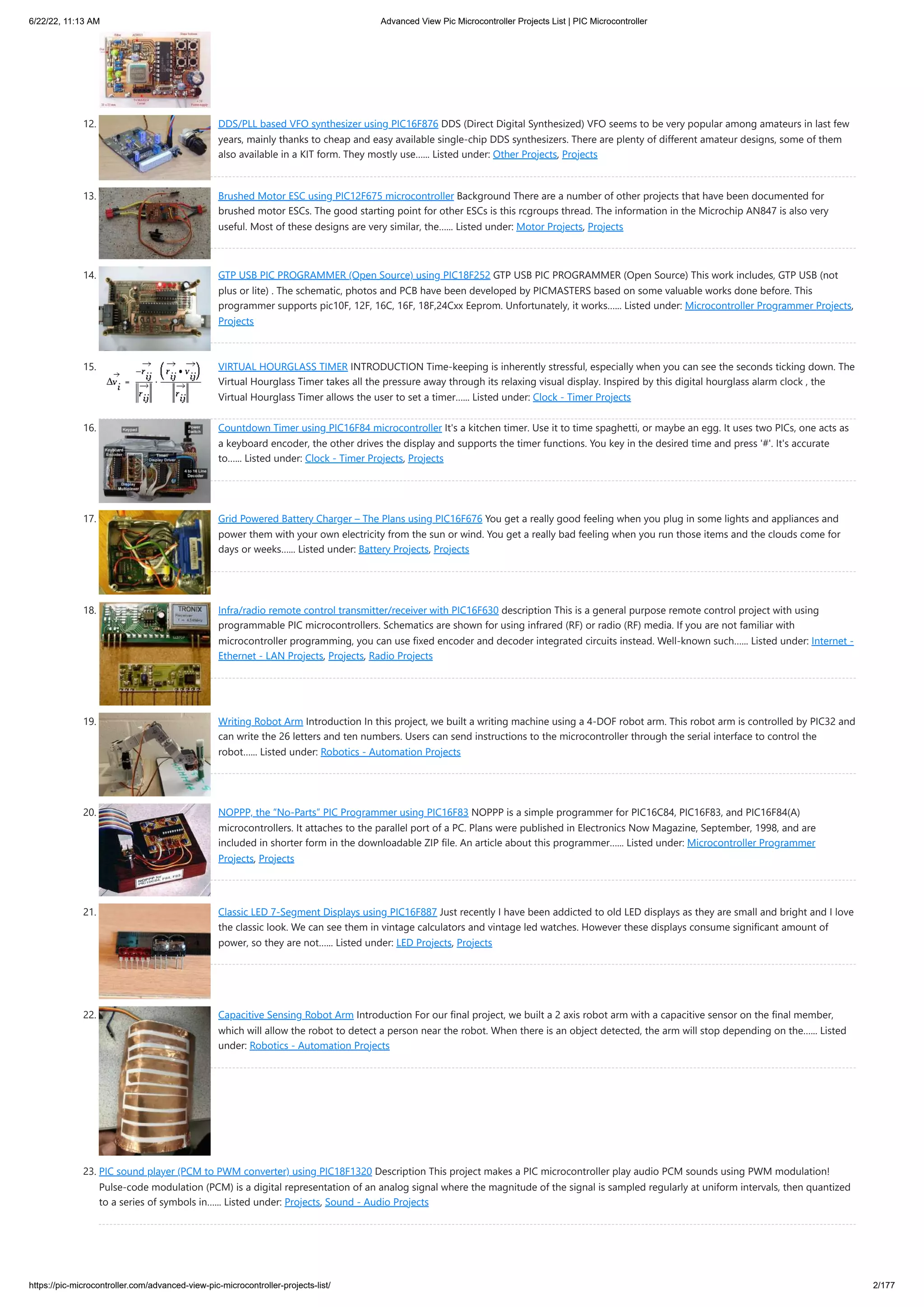 6/22/22, 11:13 AM Advanced View Pic Microcontroller Projects List | PIC Microcontroller https://pic-microcontroller.com/advanced-view-pic-microcontroller-projects-list/ 2/177 12. DDS/PLL based VFO synthesizer using PIC16F876 DDS (Direct Digital Synthesized) VFO seems to be very popular among amateurs in last few years, mainly thanks to cheap and easy available single-chip DDS synthesizers. There are plenty of different amateur designs, some of them also available in a KIT form. They mostly use…... Listed under: Other Projects, Projects 13. Brushed Motor ESC using PIC12F675 microcontroller Background There are a number of other projects that have been documented for brushed motor ESCs. The good starting point for other ESCs is this rcgroups thread. The information in the Microchip AN847 is also very useful. Most of these designs are very similar, the…... Listed under: Motor Projects, Projects 14. GTP USB PIC PROGRAMMER (Open Source) using PIC18F252 GTP USB PIC PROGRAMMER (Open Source) This work includes, GTP USB (not plus or lite) . The schematic, photos and PCB have been developed by PICMASTERS based on some valuable works done before. This programmer supports pic10F, 12F, 16C, 16F, 18F,24Cxx Eeprom. Unfortunately, it works…... Listed under: Microcontroller Programmer Projects, Projects 15. VIRTUAL HOURGLASS TIMER INTRODUCTION Time-keeping is inherently stressful, especially when you can see the seconds ticking down. The Virtual Hourglass Timer takes all the pressure away through its relaxing visual display. Inspired by this digital hourglass alarm clock , the Virtual Hourglass Timer allows the user to set a timer…... Listed under: Clock - Timer Projects 16. Countdown Timer using PIC16F84 microcontroller It's a kitchen timer. Use it to time spaghetti, or maybe an egg. It uses two PICs, one acts as a keyboard encoder, the other drives the display and supports the timer functions. You key in the desired time and press '#'. It's accurate to…... Listed under: Clock - Timer Projects, Projects 17. Grid Powered Battery Charger – The Plans using PIC16F676 You get a really good feeling when you plug in some lights and appliances and power them with your own electricity from the sun or wind. You get a really bad feeling when you run those items and the clouds come for days or weeks…... Listed under: Battery Projects, Projects 18. Infra/radio remote control transmitter/receiver with PIC16F630 description This is a general purpose remote control project with using programmable PIC microcontrollers. Schematics are shown for using infrared (RF) or radio (RF) media. If you are not familiar with microcontroller programming, you can use fixed encoder and decoder integrated circuits instead. Well-known such…... Listed under: Internet - Ethernet - LAN Projects, Projects, Radio Projects 19. Writing Robot Arm Introduction In this project, we built a writing machine using a 4-DOF robot arm. This robot arm is controlled by PIC32 and can write the 26 letters and ten numbers. Users can send instructions to the microcontroller through the serial interface to control the robot…... Listed under: Robotics - Automation Projects 20. NOPPP, the “No-Parts” PIC Programmer using PIC16F83 NOPPP is a simple programmer for PIC16C84, PIC16F83, and PIC16F84(A) microcontrollers. It attaches to the parallel port of a PC. Plans were published in Electronics Now Magazine, September, 1998, and are included in shorter form in the downloadable ZIP file. An article about this programmer…... Listed under: Microcontroller Programmer Projects, Projects 21. Classic LED 7-Segment Displays using PIC16F887 Just recently I have been addicted to old LED displays as they are small and bright and I love the classic look. We can see them in vintage calculators and vintage led watches. However these displays consume significant amount of power, so they are not…... Listed under: LED Projects, Projects 22. Capacitive Sensing Robot Arm Introduction For our final project, we built a 2 axis robot arm with a capacitive sensor on the final member, which will allow the robot to detect a person near the robot. When there is an object detected, the arm will stop depending on the…... Listed under: Robotics - Automation Projects 23. PIC sound player (PCM to PWM converter) using PIC18F1320 Description This project makes a PIC microcontroller play audio PCM sounds using PWM modulation! Pulse-code modulation (PCM) is a digital representation of an analog signal where the magnitude of the signal is sampled regularly at uniform intervals, then quantized to a series of symbols in…... Listed under: Projects, Sound - Audio Projects 