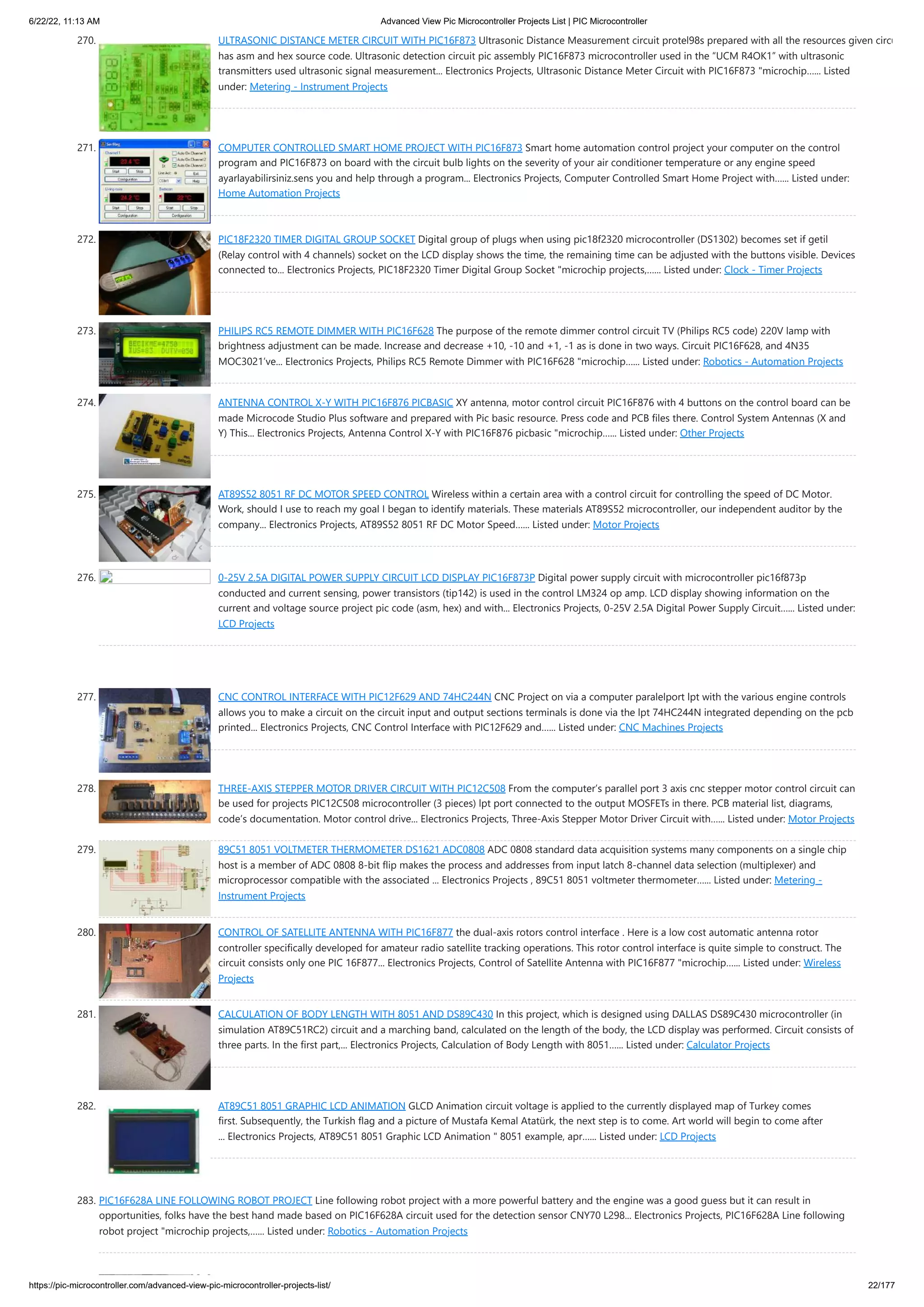 6/22/22, 11:13 AM Advanced View Pic Microcontroller Projects List | PIC Microcontroller https://pic-microcontroller.com/advanced-view-pic-microcontroller-projects-list/ 22/177 270. ULTRASONIC DISTANCE METER CIRCUIT WITH PIC16F873 Ultrasonic Distance Measurement circuit protel98s prepared with all the resources given circu has asm and hex source code. Ultrasonic detection circuit pic assembly PIC16F873 microcontroller used in the “UCM R4OK1” with ultrasonic transmitters used ultrasonic signal measurement... Electronics Projects, Ultrasonic Distance Meter Circuit with PIC16F873 "microchip…... Listed under: Metering - Instrument Projects 271. COMPUTER CONTROLLED SMART HOME PROJECT WITH PIC16F873 Smart home automation control project your computer on the control program and PIC16F873 on board with the circuit bulb lights on the severity of your air conditioner temperature or any engine speed ayarlayabilirsiniz.sens you and help through a program... Electronics Projects, Computer Controlled Smart Home Project with…... Listed under: Home Automation Projects 272. PIC18F2320 TIMER DIGITAL GROUP SOCKET Digital group of plugs when using pic18f2320 microcontroller (DS1302) becomes set if getil (Relay control with 4 channels) socket on the LCD display shows the time, the remaining time can be adjusted with the buttons visible. Devices connected to... Electronics Projects, PIC18F2320 Timer Digital Group Socket "microchip projects,…... Listed under: Clock - Timer Projects 273. PHILIPS RC5 REMOTE DIMMER WITH PIC16F628 The purpose of the remote dimmer control circuit TV (Philips RC5 code) 220V lamp with brightness adjustment can be made. Increase and decrease +10, -10 and +1, -1 as is done in two ways. Circuit PIC16F628, and 4N35 MOC3021’ve... Electronics Projects, Philips RC5 Remote Dimmer with PIC16F628 "microchip…... Listed under: Robotics - Automation Projects 274. ANTENNA CONTROL X-Y WITH PIC16F876 PICBASIC XY antenna, motor control circuit PIC16F876 with 4 buttons on the control board can be made Microcode Studio Plus software and prepared with Pic basic resource. Press code and PCB files there. Control System Antennas (X and Y) This... Electronics Projects, Antenna Control X-Y with PIC16F876 picbasic "microchip…... Listed under: Other Projects 275. AT89S52 8051 RF DC MOTOR SPEED CONTROL Wireless within a certain area with a control circuit for controlling the speed of DC Motor. Work, should I use to reach my goal I began to identify materials. These materials AT89S52 microcontroller, our independent auditor by the company... Electronics Projects, AT89S52 8051 RF DC Motor Speed…... Listed under: Motor Projects 276. 0-25V ​ ​ 2.5A DIGITAL POWER SUPPLY CIRCUIT LCD DISPLAY PIC16F873P Digital power supply circuit with microcontroller pic16f873p conducted and current sensing, power transistors (tip142) is used in the control LM324 op amp. LCD display showing information on the current and voltage source project pic code (asm, hex) and with... Electronics Projects, 0-25V ​ ​ 2.5A Digital Power Supply Circuit…... Listed under: LCD Projects 277. CNC CONTROL INTERFACE WITH PIC12F629 AND 74HC244N CNC Project on via a computer paralelport lpt with the various engine controls allows you to make a circuit on the circuit input and output sections terminals is done via the lpt 74HC244N integrated depending on the pcb printed... Electronics Projects, CNC Control Interface with PIC12F629 and…... Listed under: CNC Machines Projects 278. THREE-AXIS STEPPER MOTOR DRIVER CIRCUIT WITH PIC12C508 From the computer’s parallel port 3 axis cnc stepper motor control circuit can be used for projects PIC12C508 microcontroller (3 pieces) lpt port connected to the output MOSFETs in there. PCB material list, diagrams, code’s documentation. Motor control drive... Electronics Projects, Three-Axis Stepper Motor Driver Circuit with…... Listed under: Motor Projects 279. 89C51 8051 VOLTMETER THERMOMETER DS1621 ADC0808 ADC 0808 standard data acquisition systems many components on a single chip host is a member of ADC 0808 8-bit flip makes the process and addresses from input latch 8-channel data selection (multiplexer) and microprocessor compatible with the associated ... Electronics Projects , 89C51 8051 voltmeter thermometer…... Listed under: Metering - Instrument Projects 280. CONTROL OF SATELLITE ANTENNA WITH PIC16F877 the dual-axis rotors control interface . Here is a low cost automatic antenna rotor controller specifically developed for amateur radio satellite tracking operations. This rotor control interface is quite simple to construct. The circuit consists only one PIC 16F877... Electronics Projects, Control of Satellite Antenna with PIC16F877 "microchip…... Listed under: Wireless Projects 281. CALCULATION OF BODY LENGTH WITH 8051 AND DS89C430 In this project, which is designed using DALLAS DS89C430 microcontroller (in simulation AT89C51RC2) circuit and a marching band, calculated on the length of the body, the LCD display was performed. Circuit consists of three parts. In the first part,... Electronics Projects, Calculation of Body Length with 8051…... Listed under: Calculator Projects 282. AT89C51 8051 GRAPHIC LCD ANIMATION GLCD Animation circuit voltage is applied to the currently displayed map of Turkey comes first. Subsequently, the Turkish flag and a picture of Mustafa Kemal Atatürk, the next step is to come. Art world will begin to come after ... Electronics Projects, AT89C51 8051 Graphic LCD Animation " 8051 example, apr…... Listed under: LCD Projects 283. PIC16F628A LINE FOLLOWING ROBOT PROJECT Line following robot project with a more powerful battery and the engine was a good guess but it can result in opportunities, folks have the best hand made ​ ​ based on PIC16F628A circuit used for the detection sensor CNY70 L298... Electronics Projects, PIC16F628A Line following robot project "microchip projects,…... Listed under: Robotics - Automation Projects 