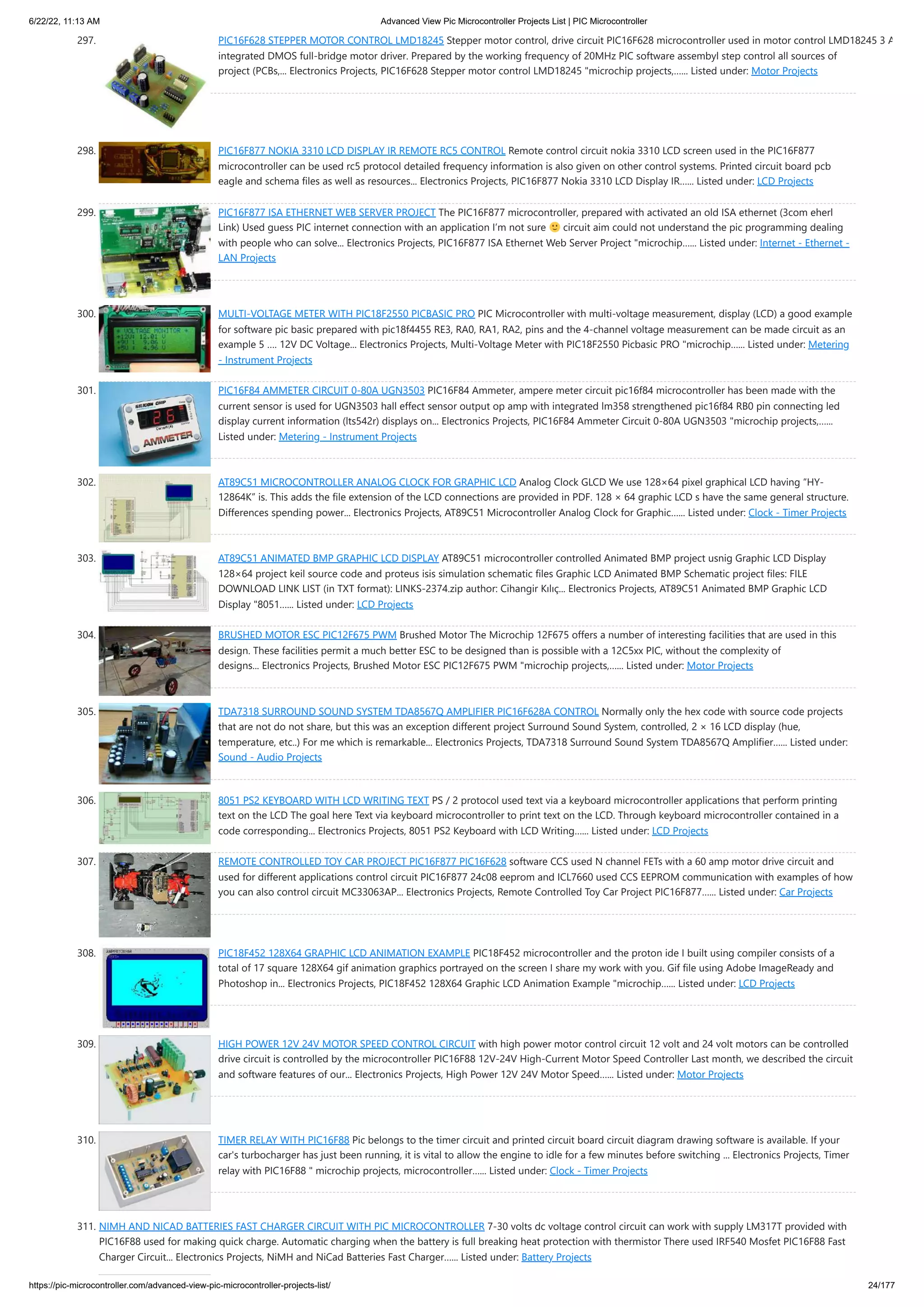 6/22/22, 11:13 AM Advanced View Pic Microcontroller Projects List | PIC Microcontroller https://pic-microcontroller.com/advanced-view-pic-microcontroller-projects-list/ 24/177 297. PIC16F628 STEPPER MOTOR CONTROL LMD18245 Stepper motor control, drive circuit PIC16F628 microcontroller used in motor control LMD18245 3 A integrated DMOS full-bridge motor driver. Prepared by the working frequency of 20MHz PIC software assembyl step control all sources of project (PCBs,... Electronics Projects, PIC16F628 Stepper motor control LMD18245 "microchip projects,…... Listed under: Motor Projects 298. PIC16F877 NOKIA 3310 LCD DISPLAY IR REMOTE RC5 CONTROL Remote control circuit nokia 3310 LCD screen used in the PIC16F877 microcontroller can be used rc5 protocol detailed frequency information is also given on other control systems. Printed circuit board pcb eagle and schema files as well as resources... Electronics Projects, PIC16F877 Nokia 3310 LCD Display IR…... Listed under: LCD Projects 299. PIC16F877 ISA ETHERNET WEB SERVER PROJECT The PIC16F877 microcontroller, prepared with activated an old ISA ethernet (3com eherl Link) Used guess PIC internet connection with an application I’m not sure circuit aim could not understand the pic programming dealing with people who can solve... Electronics Projects, PIC16F877 ISA Ethernet Web Server Project "microchip…... Listed under: Internet - Ethernet - LAN Projects 300. MULTI-VOLTAGE METER WITH PIC18F2550 PICBASIC PRO PIC Microcontroller with multi-voltage measurement, display (LCD) a good example for software pic basic prepared with pic18f4455 RE3, RA0, RA1, RA2, pins and the 4-channel voltage measurement can be made circuit as an example 5 …. 12V DC Voltage... Electronics Projects, Multi-Voltage Meter with PIC18F2550 Picbasic PRO "microchip…... Listed under: Metering - Instrument Projects 301. PIC16F84 AMMETER CIRCUIT 0-80A UGN3503 PIC16F84 Ammeter, ampere meter circuit pic16f84 microcontroller has been made with the current sensor is used for UGN3503 hall effect sensor output op amp with integrated lm358 strengthened pic16f84 RB0 pin connecting led display current information (lts542r) displays on... Electronics Projects, PIC16F84 Ammeter Circuit 0-80A UGN3503 "microchip projects,…... Listed under: Metering - Instrument Projects 302. AT89C51 MICROCONTROLLER ANALOG CLOCK FOR GRAPHIC LCD Analog Clock GLCD We use 128×64 pixel graphical LCD having “HY- 12864K” is. This adds the file extension of the LCD connections are provided in PDF. 128 × 64 graphic LCD s have the same general structure. Differences spending power... Electronics Projects, AT89C51 Microcontroller Analog Clock for Graphic…... Listed under: Clock - Timer Projects 303. AT89C51 ANIMATED BMP GRAPHIC LCD DISPLAY AT89C51 microcontroller controlled Animated BMP project usnig Graphic LCD Display 128×64 project keil source code and proteus isis simulation schematic files Graphic LCD Animated BMP Schematic project files: FILE DOWNLOAD LINK LIST (in TXT format): LINKS-2374.zip author: Cihangir Kılıç... Electronics Projects, AT89C51 Animated BMP Graphic LCD Display "8051…... Listed under: LCD Projects 304. BRUSHED MOTOR ESC PIC12F675 PWM Brushed Motor The Microchip 12F675 offers a number of interesting facilities that are used in this design. These facilities permit a much better ESC to be designed than is possible with a 12C5xx PIC, without the complexity of designs... Electronics Projects, Brushed Motor ESC PIC12F675 PWM "microchip projects,…... Listed under: Motor Projects 305. TDA7318 SURROUND SOUND SYSTEM TDA8567Q AMPLIFIER PIC16F628A CONTROL Normally only the hex code with source code projects that are not do not share, but this was an exception different project Surround Sound System, controlled, 2 × 16 LCD display (hue, temperature, etc..) For me which is remarkable... Electronics Projects, TDA7318 Surround Sound System TDA8567Q Amplifier…... Listed under: Sound - Audio Projects 306. 8051 PS2 KEYBOARD WITH LCD WRITING TEXT PS / 2 protocol used text via a keyboard microcontroller applications that perform printing text on the LCD The goal here Text via keyboard microcontroller to print text on the LCD. Through keyboard microcontroller contained in a code corresponding... Electronics Projects, 8051 PS2 Keyboard with LCD Writing…... Listed under: LCD Projects 307. REMOTE CONTROLLED TOY CAR PROJECT PIC16F877 PIC16F628 software CCS used N channel FETs with a 60 amp motor drive circuit and used for different applications control circuit PIC16F877 24c08 eeprom and ICL7660 used CCS EEPROM communication with examples of how you can also control circuit MC33063AP... Electronics Projects, Remote Controlled Toy Car Project PIC16F877…... Listed under: Car Projects 308. PIC18F452 128X64 GRAPHIC LCD ANIMATION EXAMPLE PIC18F452 microcontroller and the proton ide I built using compiler consists of a total of 17 square 128X64 gif animation graphics portrayed on the screen I share my work with you. Gif file using Adobe ImageReady and Photoshop in... Electronics Projects, PIC18F452 128X64 Graphic LCD Animation Example "microchip…... Listed under: LCD Projects 309. HIGH POWER 12V 24V MOTOR SPEED CONTROL CIRCUIT with high power motor control circuit 12 volt and 24 volt motors can be controlled drive circuit is controlled by the microcontroller PIC16F88 12V-24V High-Current Motor Speed Controller Last month, we described the circuit and software features of our... Electronics Projects, High Power 12V 24V Motor Speed…... Listed under: Motor Projects 310. TIMER RELAY WITH PIC16F88 Pic belongs to the timer circuit and printed circuit board circuit diagram drawing software is available. If your car's turbocharger has just been running, it is vital to allow the engine to idle for a few minutes before switching ... Electronics Projects, Timer relay with PIC16F88 " microchip projects, microcontroller…... Listed under: Clock - Timer Projects 311. NIMH AND NICAD BATTERIES FAST CHARGER CIRCUIT WITH PIC MICROCONTROLLER 7-30 volts dc voltage control circuit can work with supply LM317T provided with PIC16F88 used for making quick charge. Automatic charging when the battery is full breaking heat protection with thermistor There used IRF540 Mosfet PIC16F88 Fast Charger Circuit... Electronics Projects, NiMH and NiCad Batteries Fast Charger…... Listed under: Battery Projects 