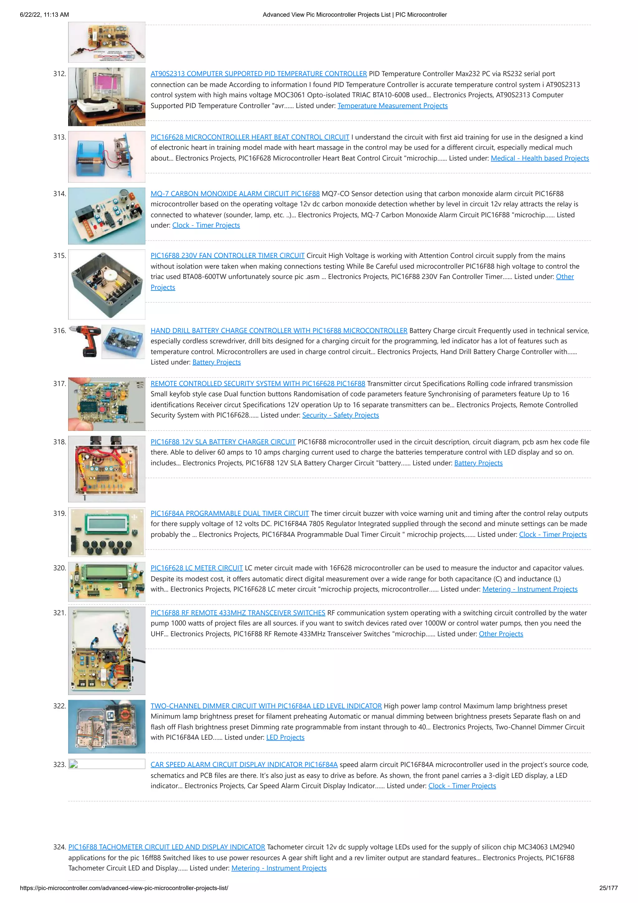 6/22/22, 11:13 AM Advanced View Pic Microcontroller Projects List | PIC Microcontroller https://pic-microcontroller.com/advanced-view-pic-microcontroller-projects-list/ 25/177 312. AT90S2313 COMPUTER SUPPORTED PID TEMPERATURE CONTROLLER PID Temperature Controller Max232 PC via RS232 serial port connection can be made According to information I found PID Temperature Controller is accurate temperature control system i AT90S2313 control system with high mains voltage MOC3061 Opto-isolated TRIAC BTA10-600B used... Electronics Projects, AT90S2313 Computer Supported PID Temperature Controller "avr…... Listed under: Temperature Measurement Projects 313. PIC16F628 MICROCONTROLLER HEART BEAT CONTROL CIRCUIT I understand the circuit with first aid training for use in the designed a kind of electronic heart in training model made ​ ​ with heart massage in the control may be used for a different circuit, especially medical much about... Electronics Projects, PIC16F628 Microcontroller Heart Beat Control Circuit "microchip…... Listed under: Medical - Health based Projects 314. MQ-7 CARBON MONOXIDE ALARM CIRCUIT PIC16F88 MQ7-CO Sensor detection using that carbon monoxide alarm circuit PIC16F88 microcontroller based on the operating voltage 12v dc carbon monoxide detection whether by level in circuit 12v relay attracts the relay is connected to whatever (sounder, lamp, etc. ..)... Electronics Projects, MQ-7 Carbon Monoxide Alarm Circuit PIC16F88 "microchip…... Listed under: Clock - Timer Projects 315. PIC16F88 230V FAN CONTROLLER TIMER CIRCUIT Circuit High Voltage is working with Attention Control circuit supply from the mains without isolation were taken when making connections testing While Be Careful used microcontroller PIC16F88 high voltage to control the triac used BTA08-600TW unfortunately source pic .asm ... Electronics Projects, PIC16F88 230V Fan Controller Timer…... Listed under: Other Projects 316. HAND DRILL BATTERY CHARGE CONTROLLER WITH PIC16F88 MICROCONTROLLER Battery Charge circuit Frequently used in technical service, especially cordless screwdriver, drill bits designed for a charging circuit for the programming, led indicator has a lot of features such as temperature control. Microcontrollers are used in charge control circuit... Electronics Projects, Hand Drill Battery Charge Controller with…... Listed under: Battery Projects 317. REMOTE CONTROLLED SECURITY SYSTEM WITH PIC16F628 PIC16F88 Transmitter circut Specifications Rolling code infrared transmission Small keyfob style case Dual function buttons Randomisation of code parameters feature Synchronising of parameters feature Up to 16 identifications Receiver circut Specifications 12V operation Up to 16 separate transmitters can be... Electronics Projects, Remote Controlled Security System with PIC16F628…... Listed under: Security - Safety Projects 318. PIC16F88 12V SLA BATTERY CHARGER CIRCUIT PIC16F88 microcontroller used in the circuit description, circuit diagram, pcb asm hex code file there. Able to deliver 60 amps to 10 amps charging current used to charge the batteries temperature control with LED display and so on. includes... Electronics Projects, PIC16F88 12V SLA Battery Charger Circuit "battery…... Listed under: Battery Projects 319. PIC16F84A PROGRAMMABLE DUAL TIMER CIRCUIT The timer circuit buzzer with voice warning unit and timing after the control relay outputs for there supply voltage of 12 volts DC. PIC16F84A 7805 Regulator Integrated supplied through the second and minute settings can be made probably the ... Electronics Projects, PIC16F84A Programmable Dual Timer Circuit " microchip projects,…... Listed under: Clock - Timer Projects 320. PIC16F628 LC METER CIRCUIT LC meter circuit made ​ ​ with 16F628 microcontroller can be used to measure the inductor and capacitor values​ ​ . Despite its modest cost, it offers automatic direct digital measurement over a wide range for both capacitance (C) and inductance (L) with... Electronics Projects, PIC16F628 LC meter circuit "microchip projects, microcontroller…... Listed under: Metering - Instrument Projects 321. PIC16F88 RF REMOTE 433MHZ TRANSCEIVER SWITCHES RF communication system operating with a switching circuit controlled by the water pump 1000 watts of project files are all sources. if you want to switch devices rated over 1000W or control water pumps, then you need the UHF... Electronics Projects, PIC16F88 RF Remote 433MHz Transceiver Switches "microchip…... Listed under: Other Projects 322. TWO-CHANNEL DIMMER CIRCUIT WITH PIC16F84A LED LEVEL INDICATOR High power lamp control Maximum lamp brightness preset Minimum lamp brightness preset for filament preheating Automatic or manual dimming between brightness presets Separate flash on and flash off Flash brightness preset Dimming rate programmable from instant through to 40... Electronics Projects, Two-Channel Dimmer Circuit with PIC16F84A LED…... Listed under: LED Projects 323. CAR SPEED ​ ​ ALARM CIRCUIT DISPLAY INDICATOR PIC16F84A speed alarm circuit PIC16F84A microcontroller used in the project’s source code, schematics and PCB files are there. It’s also just as easy to drive as before. As shown, the front panel carries a 3-digit LED display, a LED indicator... Electronics Projects, Car Speed ​ ​ Alarm Circuit Display Indicator…... Listed under: Clock - Timer Projects 324. PIC16F88 TACHOMETER CIRCUIT LED AND DISPLAY INDICATOR Tachometer circuit 12v dc supply voltage LEDs used for the supply of silicon chip MC34063 LM2940 applications for the pic 16ff88 Switched likes to use power resources A gear shift light and a rev limiter output are standard features... Electronics Projects, PIC16F88 Tachometer Circuit LED and Display…... Listed under: Metering - Instrument Projects 