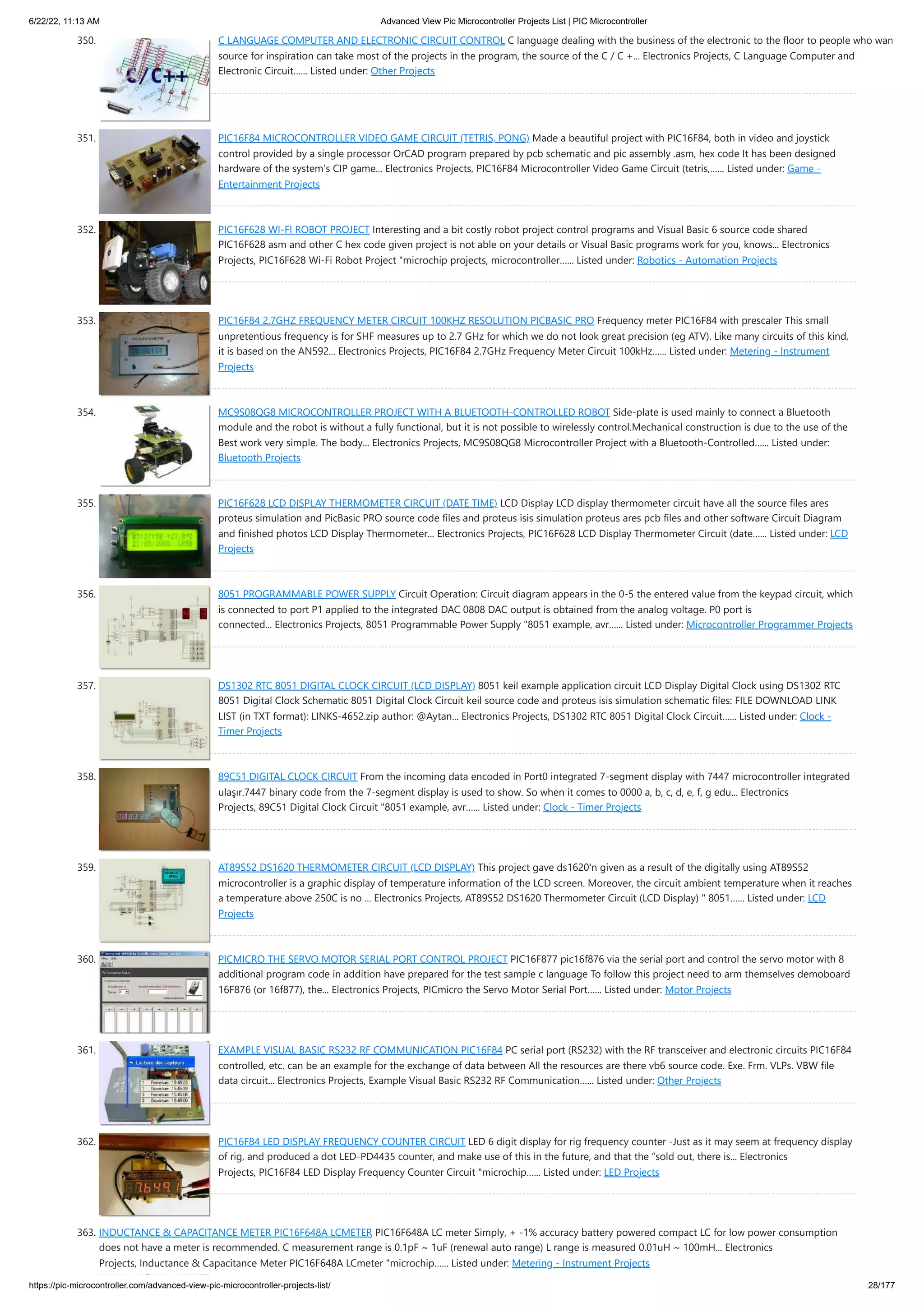 6/22/22, 11:13 AM Advanced View Pic Microcontroller Projects List | PIC Microcontroller https://pic-microcontroller.com/advanced-view-pic-microcontroller-projects-list/ 28/177 350. C LANGUAGE COMPUTER AND ELECTRONIC CIRCUIT CONTROL C language dealing with the business of the electronic to the floor to people who wan source for inspiration can take most of the projects in the program, the source of the C / C +... Electronics Projects, C Language Computer and Electronic Circuit…... Listed under: Other Projects 351. PIC16F84 MICROCONTROLLER VIDEO GAME CIRCUIT (TETRIS, PONG) Made a beautiful project with PIC16F84, both in video and joystick control provided by a single processor OrCAD program prepared by pcb schematic and pic assembly .asm, hex code It has been designed hardware of the system’s CIP game... Electronics Projects, PIC16F84 Microcontroller Video Game Circuit (tetris,…... Listed under: Game - Entertainment Projects 352. PIC16F628 WI-FI ROBOT PROJECT Interesting and a bit costly robot project control programs and Visual Basic 6 source code shared PIC16F628 asm and other C hex code given project is not able on your details or Visual Basic programs work for you, knows... Electronics Projects, PIC16F628 Wi-Fi Robot Project "microchip projects, microcontroller…... Listed under: Robotics - Automation Projects 353. PIC16F84 2.7GHZ FREQUENCY METER CIRCUIT 100KHZ RESOLUTION PICBASIC PRO Frequency meter PIC16F84 with prescaler This small unpretentious frequency is for SHF measures up to 2.7 GHz for which we do not look great precision (eg ATV). Like many circuits of this kind, it is based on the AN592... Electronics Projects, PIC16F84 2.7GHz Frequency Meter Circuit 100kHz…... Listed under: Metering - Instrument Projects 354. MC9S08QG8 MICROCONTROLLER PROJECT WITH A BLUETOOTH-CONTROLLED ROBOT Side-plate is used mainly to connect a Bluetooth module and the robot is without a fully functional, but it is not possible to wirelessly control.Mechanical construction is due to the use of the Best work very simple. The body... Electronics Projects, MC9S08QG8 Microcontroller Project with a Bluetooth-Controlled…... Listed under: Bluetooth Projects 355. PIC16F628 LCD DISPLAY THERMOMETER CIRCUIT (DATE TIME) LCD Display LCD display thermometer circuit have all the source files ares proteus simulation and PicBasic PRO source code files and proteus isis simulation proteus ares pcb files and other software Circuit Diagram and finished photos LCD Display Thermometer... Electronics Projects, PIC16F628 LCD Display Thermometer Circuit (date…... Listed under: LCD Projects 356. 8051 PROGRAMMABLE POWER SUPPLY Circuit Operation: Circuit diagram appears in the 0-5 the entered value from the keypad circuit, which is connected to port P1 applied to the integrated DAC 0808 DAC output is obtained from the analog voltage. P0 port is connected... Electronics Projects, 8051 Programmable Power Supply "8051 example, avr…... Listed under: Microcontroller Programmer Projects 357. DS1302 RTC 8051 DIGITAL CLOCK CIRCUIT (LCD DISPLAY) 8051 keil example application circuit LCD Display Digital Clock using DS1302 RTC 8051 Digital Clock Schematic 8051 Digital Clock Circuit keil source code and proteus isis simulation schematic files: FILE DOWNLOAD LINK LIST (in TXT format): LINKS-4652.zip author: @Aytan... Electronics Projects, DS1302 RTC 8051 Digital Clock Circuit…... Listed under: Clock - Timer Projects 358. 89C51 DIGITAL CLOCK CIRCUIT From the incoming data encoded in Port0 integrated 7-segment display with 7447 microcontroller integrated ulaşır.7447 binary code from the 7-segment display is used to show. So when it comes to 0000 a, b, c, d, e, f, g edu... Electronics Projects, 89C51 Digital Clock Circuit "8051 example, avr…... Listed under: Clock - Timer Projects 359. AT89S52 DS1620 THERMOMETER CIRCUIT (LCD DISPLAY) This project gave ds1620'n given as a result of the digitally using AT89S52 microcontroller is a graphic display of temperature information of the LCD screen. Moreover, the circuit ambient temperature when it reaches a temperature above 250C is no ... Electronics Projects, AT89S52 DS1620 Thermometer Circuit (LCD Display) " 8051…... Listed under: LCD Projects 360. PICMICRO THE SERVO MOTOR SERIAL PORT CONTROL PROJECT PIC16F877 pic16f876 via the serial port and control the servo motor with 8 additional program code in addition have prepared for the test sample c language To follow this project need to arm themselves demoboard 16F876 (or 16f877), the... Electronics Projects, PICmicro the Servo Motor Serial Port…... Listed under: Motor Projects 361. EXAMPLE VISUAL BASIC RS232 RF COMMUNICATION PIC16F84 PC serial port (RS232) with the RF transceiver and electronic circuits PIC16F84 controlled, etc. can be an example for the exchange of data between All the resources are there vb6 source code. Exe. Frm. VLPs. VBW file data circuit... Electronics Projects, Example Visual Basic RS232 RF Communication…... Listed under: Other Projects 362. PIC16F84 LED DISPLAY FREQUENCY COUNTER CIRCUIT LED 6 digit display for rig frequency counter -Just as it may seem at frequency display of rig, and produced a dot LED-PD4435 counter, and make use of this in the future, and that the “sold out, there is... Electronics Projects, PIC16F84 LED Display Frequency Counter Circuit "microchip…... Listed under: LED Projects 363. INDUCTANCE & CAPACITANCE METER PIC16F648A LCMETER PIC16F648A LC meter Simply, + -1% accuracy battery powered compact LC for low power consumption does not have a meter is recommended. C measurement range is 0.1pF ~ 1uF (renewal auto range) L range is measured 0.01uH ~ 100mH... Electronics Projects, Inductance & Capacitance Meter PIC16F648A LCmeter "microchip…... Listed under: Metering - Instrument Projects 