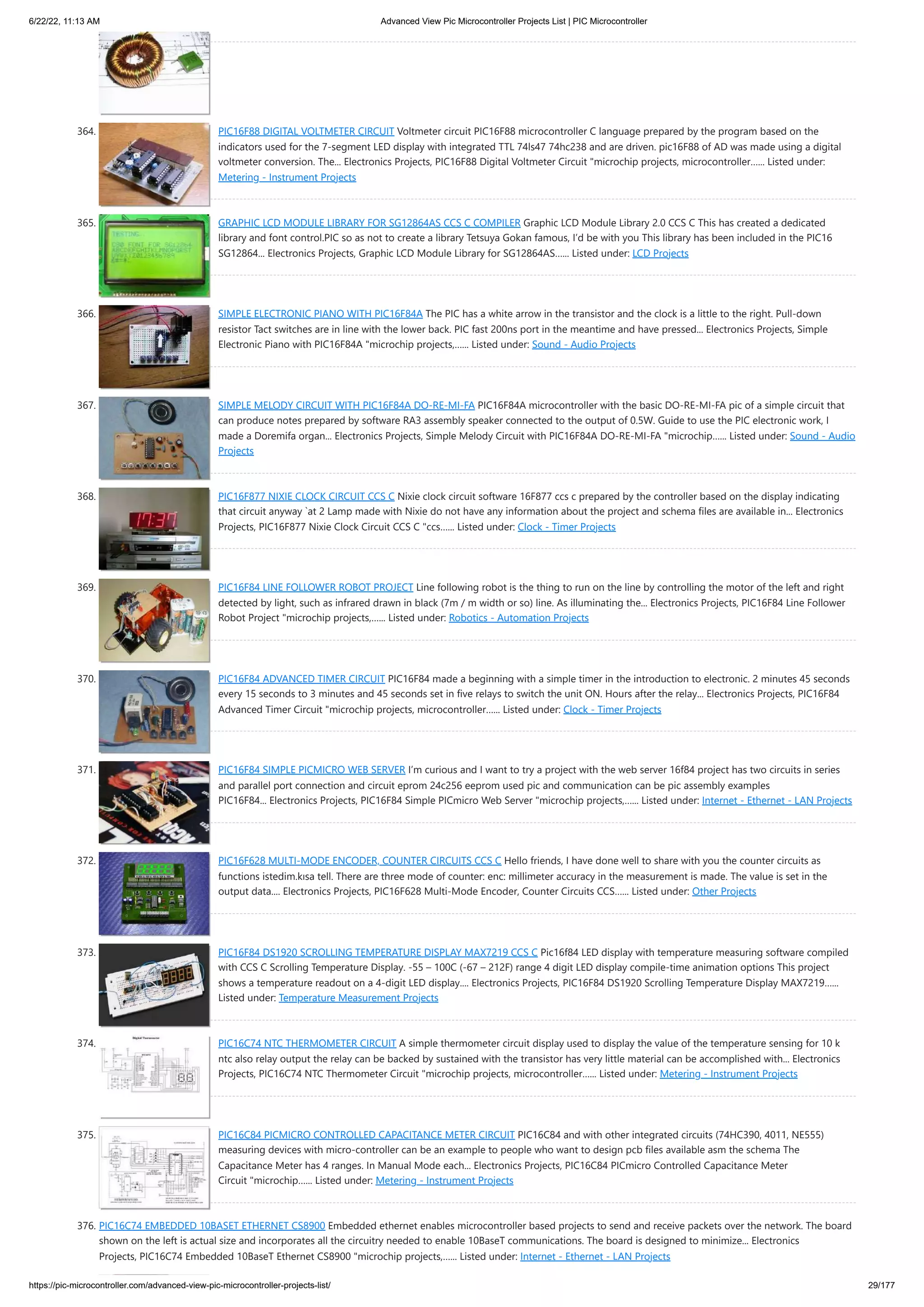 6/22/22, 11:13 AM Advanced View Pic Microcontroller Projects List | PIC Microcontroller https://pic-microcontroller.com/advanced-view-pic-microcontroller-projects-list/ 29/177 364. PIC16F88 DIGITAL VOLTMETER CIRCUIT Voltmeter circuit PIC16F88 microcontroller C language prepared by the program based on the indicators used for the 7-segment LED display with integrated TTL 74ls47 74hc238 and are driven. pic16F88 of AD was made using a digital voltmeter conversion. The... Electronics Projects, PIC16F88 Digital Voltmeter Circuit "microchip projects, microcontroller…... Listed under: Metering - Instrument Projects 365. GRAPHIC LCD MODULE LIBRARY FOR SG12864AS CCS C COMPILER Graphic LCD Module Library 2.0 CCS C This has created a dedicated library and font control.PIC so as not to create a library Tetsuya Gokan famous, I’d be with you This library has been included in the PIC16 SG12864... Electronics Projects, Graphic LCD Module Library for SG12864AS…... Listed under: LCD Projects 366. SIMPLE ELECTRONIC PIANO WITH PIC16F84A The PIC has a white arrow in the transistor and the clock is a little to the right. Pull-down resistor Tact switches are in line with the lower back. PIC fast 200ns port in the meantime and have pressed... Electronics Projects, Simple Electronic Piano with PIC16F84A "microchip projects,…... Listed under: Sound - Audio Projects 367. SIMPLE MELODY CIRCUIT WITH PIC16F84A DO-RE-MI-FA PIC16F84A microcontroller with the basic DO-RE-MI-FA pic of a simple circuit that can produce notes prepared by software RA3 assembly speaker connected to the output of 0.5W. Guide to use the PIC electronic work, I made a Doremifa organ... Electronics Projects, Simple Melody Circuit with PIC16F84A DO-RE-MI-FA "microchip…... Listed under: Sound - Audio Projects 368. PIC16F877 NIXIE CLOCK CIRCUIT CCS C Nixie clock circuit software 16F877 ccs c prepared by the controller based on the display indicating that circuit anyway `at 2 Lamp made ​ ​ with Nixie do not have any information about the project and schema files are available in... Electronics Projects, PIC16F877 Nixie Clock Circuit CCS C "ccs…... Listed under: Clock - Timer Projects 369. PIC16F84 LINE FOLLOWER ROBOT PROJECT Line following robot is the thing to run on the line by controlling the motor of the left and right detected by light, such as infrared drawn in black (7m / m width or so) line. As illuminating the... Electronics Projects, PIC16F84 Line Follower Robot Project "microchip projects,…... Listed under: Robotics - Automation Projects 370. PIC16F84 ADVANCED TIMER CIRCUIT PIC16F84 made a beginning with a simple timer in the introduction to electronic. 2 minutes 45 seconds every 15 seconds to 3 minutes and 45 seconds set in five relays to switch the unit ON. Hours after the relay... Electronics Projects, PIC16F84 Advanced Timer Circuit "microchip projects, microcontroller…... Listed under: Clock - Timer Projects 371. PIC16F84 SIMPLE PICMICRO WEB SERVER I’m curious and I want to try a project with the web server 16f84 project has two circuits in series and parallel port connection and circuit eprom 24c256 eeprom used pic and communication can be pic assembly examples PIC16F84... Electronics Projects, PIC16F84 Simple PICmicro Web Server "microchip projects,…... Listed under: Internet - Ethernet - LAN Projects 372. PIC16F628 MULTI-MODE ENCODER, COUNTER CIRCUITS CCS C Hello friends, I have done well to share with you the counter circuits as functions istedim.kısa tell. There are three mode of counter: enc: millimeter accuracy in the measurement is made. The value is set in the output data.... Electronics Projects, PIC16F628 Multi-Mode Encoder, Counter Circuits CCS…... Listed under: Other Projects 373. PIC16F84 DS1920 SCROLLING TEMPERATURE DISPLAY MAX7219 CCS C Pic16f84 LED display with temperature measuring software compiled with CCS C Scrolling Temperature Display. -55 – 100C (-67 – 212F) range 4 digit LED display compile-time animation options This project shows a temperature readout on a 4-digit LED display.... Electronics Projects, PIC16F84 DS1920 Scrolling Temperature Display MAX7219…... Listed under: Temperature Measurement Projects 374. PIC16C74 NTC THERMOMETER CIRCUIT A simple thermometer circuit display used to display the value of the temperature sensing for 10 k ntc also relay output the relay can be backed by sustained with the transistor has very little material can be accomplished with... Electronics Projects, PIC16C74 NTC Thermometer Circuit "microchip projects, microcontroller…... Listed under: Metering - Instrument Projects 375. PIC16C84 PICMICRO CONTROLLED CAPACITANCE METER CIRCUIT PIC16C84 and with other integrated circuits (74HC390, 4011, NE555) measuring devices with micro-controller can be an example to people who want to design pcb files available asm the schema The Capacitance Meter has 4 ranges. In Manual Mode each... Electronics Projects, PIC16C84 PICmicro Controlled Capacitance Meter Circuit "microchip…... Listed under: Metering - Instrument Projects 376. PIC16C74 EMBEDDED 10BASET ETHERNET CS8900 Embedded ethernet enables microcontroller based projects to send and receive packets over the network. The board shown on the left is actual size and incorporates all the circuitry needed to enable 10BaseT communications. The board is designed to minimize... Electronics Projects, PIC16C74 Embedded 10BaseT Ethernet CS8900 "microchip projects,…... Listed under: Internet - Ethernet - LAN Projects 