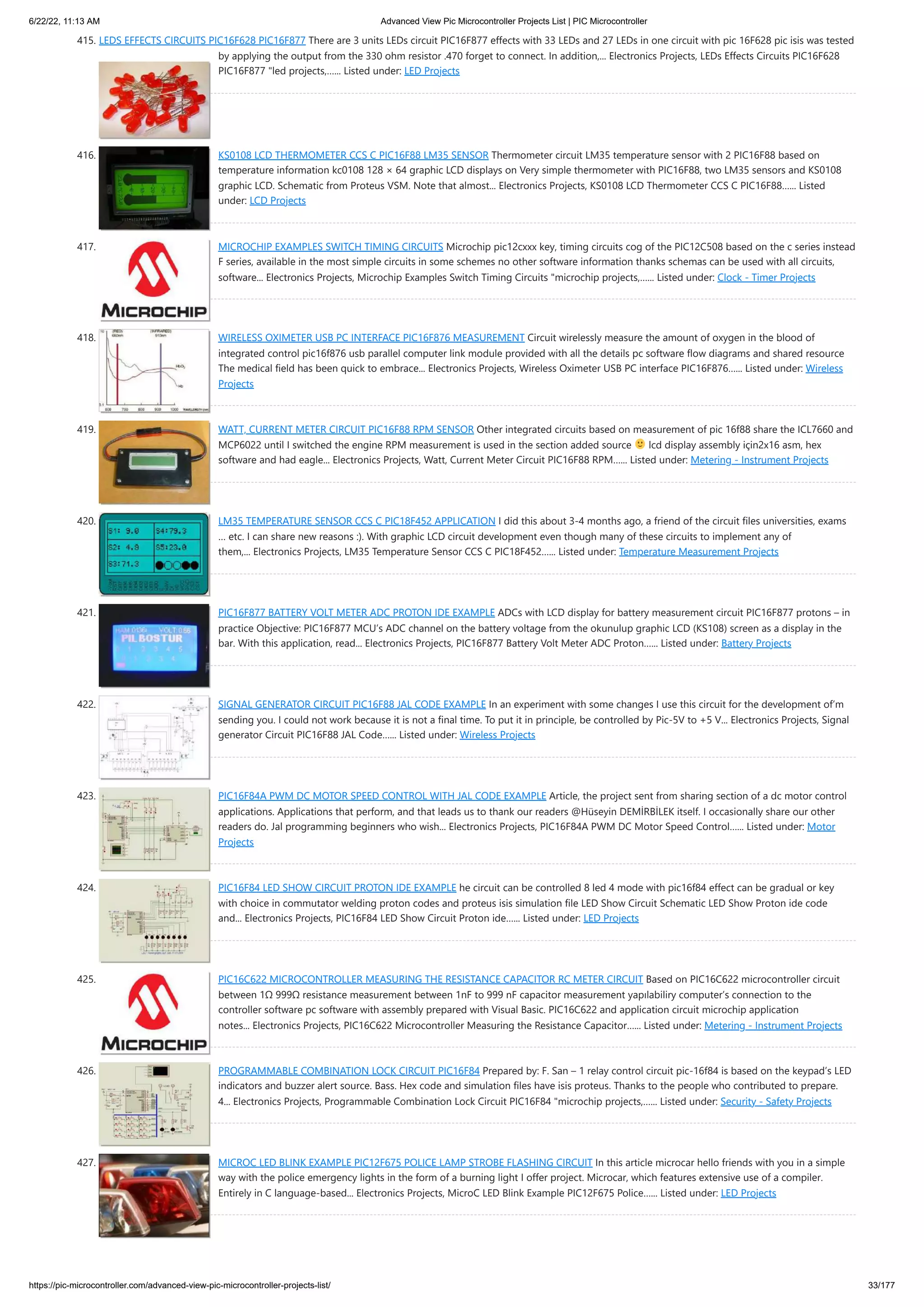 6/22/22, 11:13 AM Advanced View Pic Microcontroller Projects List | PIC Microcontroller https://pic-microcontroller.com/advanced-view-pic-microcontroller-projects-list/ 33/177 415. LEDS EFFECTS CIRCUITS PIC16F628 PIC16F877 There are 3 units LEDs circuit PIC16F877 effects with 33 LEDs and 27 LEDs in one circuit with pic 16F628 pic isis was tested by applying the output from the 330 ohm resistor .470 forget to connect. In addition,... Electronics Projects, LEDs Effects Circuits PIC16F628 PIC16F877 "led projects,…... Listed under: LED Projects 416. KS0108 LCD THERMOMETER CCS C PIC16F88 LM35 SENSOR Thermometer circuit LM35 temperature sensor with 2 PIC16F88 based on temperature information kc0108 128 × 64 graphic LCD displays on Very simple thermometer with PIC16F88, two LM35 sensors and KS0108 graphic LCD. Schematic from Proteus VSM. Note that almost... Electronics Projects, KS0108 LCD Thermometer CCS C PIC16F88…... Listed under: LCD Projects 417. MICROCHIP EXAMPLES SWITCH TIMING CIRCUITS Microchip pic12cxxx key, timing circuits cog of the PIC12C508 based on the c series instead F series, available in the most simple circuits in some schemes no other software information thanks schemas can be used with all circuits, software... Electronics Projects, Microchip Examples Switch Timing Circuits "microchip projects,…... Listed under: Clock - Timer Projects 418. WIRELESS OXIMETER USB PC INTERFACE PIC16F876 MEASUREMENT Circuit wirelessly measure the amount of oxygen in the blood of integrated control pic16f876 usb parallel computer link module provided with all the details pc software flow diagrams and shared resource The medical field has been quick to embrace... Electronics Projects, Wireless Oximeter USB PC interface PIC16F876…... Listed under: Wireless Projects 419. WATT, CURRENT METER CIRCUIT PIC16F88 RPM SENSOR Other integrated circuits based on measurement of pic 16f88 share the ICL7660 and MCP6022 until I switched the engine RPM measurement is used in the section added source lcd display assembly için2x16 asm, hex software and had eagle... Electronics Projects, Watt, Current Meter Circuit PIC16F88 RPM…... Listed under: Metering - Instrument Projects 420. LM35 TEMPERATURE SENSOR CCS C PIC18F452 APPLICATION I did this about 3-4 months ago, a friend of the circuit files universities, exams … etc. I can share new reasons :). With graphic LCD circuit development even though many of these circuits to implement any of them,... Electronics Projects, LM35 Temperature Sensor CCS C PIC18F452…... Listed under: Temperature Measurement Projects 421. PIC16F877 BATTERY VOLT METER ADC PROTON IDE EXAMPLE ADCs with LCD display for battery measurement circuit PIC16F877 protons – in practice Objective: PIC16F877 MCU’s ADC channel on the battery voltage from the okunulup graphic LCD (KS108) screen as a display in the bar. With this application, read... Electronics Projects, PIC16F877 Battery Volt Meter ADC Proton…... Listed under: Battery Projects 422. SIGNAL GENERATOR CIRCUIT PIC16F88 JAL CODE EXAMPLE In an experiment with some changes I use this circuit for the development of’m sending you. I could not work because it is not a final time. To put it in principle, be controlled by Pic-5V to +5 V... Electronics Projects, Signal generator Circuit PIC16F88 JAL Code…... Listed under: Wireless Projects 423. PIC16F84A PWM DC MOTOR SPEED CONTROL WITH JAL CODE EXAMPLE Article, the project sent from sharing section of a dc motor control applications. Applications that perform, and that leads us to thank our readers @Hüseyin DEMİRBİLEK itself. I occasionally share our other readers do. Jal programming beginners who wish... Electronics Projects, PIC16F84A PWM DC Motor Speed Control…... Listed under: Motor Projects 424. PIC16F84 LED SHOW CIRCUIT PROTON IDE EXAMPLE he circuit can be controlled 8 led 4 mode with pic16f84 effect can be gradual or key with choice in commutator welding proton codes and proteus isis simulation file LED Show Circuit Schematic LED Show Proton ide code and... Electronics Projects, PIC16F84 LED Show Circuit Proton ide…... Listed under: LED Projects 425. PIC16C622 MICROCONTROLLER MEASURING THE RESISTANCE CAPACITOR RC METER CIRCUIT Based on PIC16C622 microcontroller circuit between 1Ω 999Ω resistance measurement between 1nF to 999 nF capacitor measurement yapılabiliry computer’s connection to the controller software pc software with assembly prepared with Visual Basic. PIC16C622 and application circuit microchip application notes... Electronics Projects, PIC16C622 Microcontroller Measuring the Resistance Capacitor…... Listed under: Metering - Instrument Projects 426. PROGRAMMABLE COMBINATION LOCK CIRCUIT PIC16F84 Prepared by: F. San – 1 relay control circuit pic-16f84 is based on the keypad’s LED indicators and buzzer alert source. Bass. Hex code and simulation files have isis proteus. Thanks to the people who contributed to prepare. 4... Electronics Projects, Programmable Combination Lock Circuit PIC16F84 "microchip projects,…... Listed under: Security - Safety Projects 427. MICROC LED BLINK EXAMPLE PIC12F675 POLICE LAMP STROBE FLASHING CIRCUIT In this article microcar hello friends with you in a simple way with the police emergency lights in the form of a burning light I offer project. Microcar, which features extensive use of a compiler. Entirely in C language-based... Electronics Projects, MicroC LED Blink Example PIC12F675 Police…... Listed under: LED Projects 