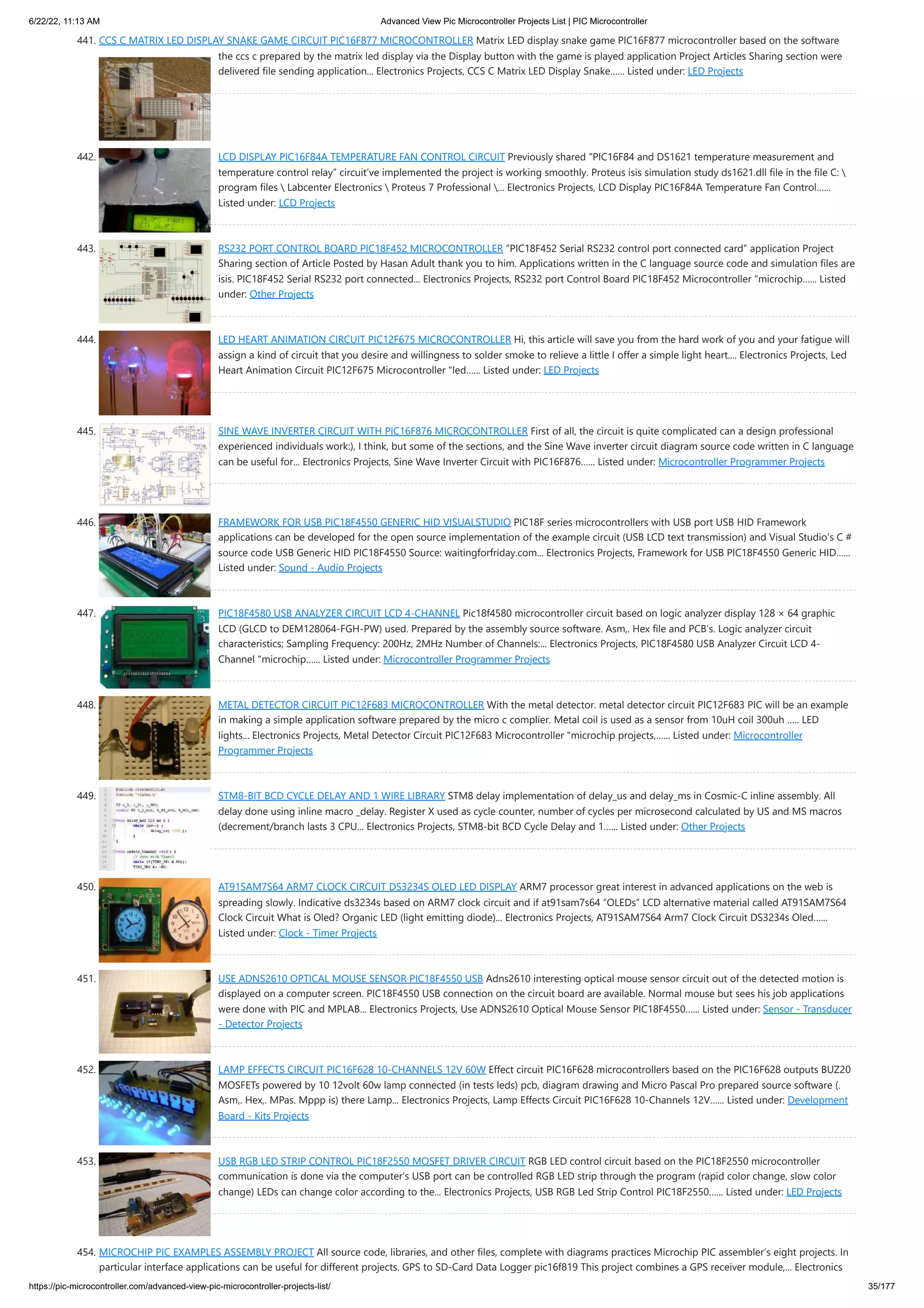 6/22/22, 11:13 AM Advanced View Pic Microcontroller Projects List | PIC Microcontroller https://pic-microcontroller.com/advanced-view-pic-microcontroller-projects-list/ 35/177 441. CCS C MATRIX LED DISPLAY SNAKE GAME CIRCUIT PIC16F877 MICROCONTROLLER Matrix LED display snake game PIC16F877 microcontroller based on the software the ccs c prepared by the matrix led display via the Display button with the game is played application Project Articles Sharing section were delivered file sending application... Electronics Projects, CCS C Matrix LED Display Snake…... Listed under: LED Projects 442. LCD DISPLAY PIC16F84A TEMPERATURE FAN CONTROL CIRCUIT Previously shared “PIC16F84 and DS1621 temperature measurement and temperature control relay” circuit’ve implemented the project is working smoothly. Proteus isis simulation study ds1621.dll file in the file C: program files Labcenter Electronics Proteus 7 Professional ... Electronics Projects, LCD Display PIC16F84A Temperature Fan Control…... Listed under: LCD Projects 443. RS232 PORT CONTROL BOARD PIC18F452 MICROCONTROLLER “PIC18F452 Serial RS232 control port connected card” application Project Sharing section of Article Posted by Hasan Adult thank you to him. Applications written in the C language source code and simulation files are isis. PIC18F452 Serial RS232 port connected... Electronics Projects, RS232 port Control Board PIC18F452 Microcontroller "microchip…... Listed under: Other Projects 444. LED HEART ANIMATION CIRCUIT PIC12F675 MICROCONTROLLER Hi, this article will save you from the hard work of you and your fatigue will assign a kind of circuit that you desire and willingness to solder smoke to relieve a little I offer a simple light heart.... Electronics Projects, Led Heart Animation Circuit PIC12F675 Microcontroller "led…... Listed under: LED Projects 445. SINE WAVE INVERTER CIRCUIT WITH PIC16F876 MICROCONTROLLER First of all, the circuit is quite complicated can a design professional experienced individuals work:), I think, but some of the sections, and the Sine Wave inverter circuit diagram source code written in C language can be useful for... Electronics Projects, Sine Wave Inverter Circuit with PIC16F876…... Listed under: Microcontroller Programmer Projects 446. FRAMEWORK FOR USB PIC18F4550 GENERIC HID VISUALSTUDIO PIC18F series microcontrollers with USB port USB HID Framework applications can be developed for the open source implementation of the example circuit (USB LCD text transmission) and Visual Studio’s C # source code USB Generic HID PIC18F4550 Source: waitingforfriday.com... Electronics Projects, Framework for USB PIC18F4550 Generic HID…... Listed under: Sound - Audio Projects 447. PIC18F4580 USB ANALYZER CIRCUIT LCD 4-CHANNEL Pic18f4580 microcontroller circuit based on logic analyzer display 128 × 64 graphic LCD (GLCD to DEM128064-FGH-PW) used. Prepared by the assembly source software. Asm,. Hex file and PCB’s. Logic analyzer circuit characteristics; Sampling Frequency: 200Hz, 2MHz Number of Channels:... Electronics Projects, PIC18F4580 USB Analyzer Circuit LCD 4- Channel "microchip…... Listed under: Microcontroller Programmer Projects 448. METAL DETECTOR CIRCUIT PIC12F683 MICROCONTROLLER With the metal detector. metal detector circuit PIC12F683 PIC will be an example in making a simple application software prepared by the micro c complier. Metal coil is used as a sensor from 10uH coil 300uh ….. LED lights... Electronics Projects, Metal Detector Circuit PIC12F683 Microcontroller "microchip projects,…... Listed under: Microcontroller Programmer Projects 449. STM8-BIT BCD CYCLE DELAY AND 1 WIRE LIBRARY STM8 delay implementation of delay_us and delay_ms in Cosmic-C inline assembly. All delay done using inline macro _delay. Register X used as cycle counter, number of cycles per microsecond calculated by US and MS macros (decrement/branch lasts 3 CPU... Electronics Projects, STM8-bit BCD Cycle Delay and 1…... Listed under: Other Projects 450. AT91SAM7S64 ARM7 CLOCK CIRCUIT DS3234S OLED LED DISPLAY ARM7 processor great interest in advanced applications on the web is spreading slowly. Indicative ds3234s based on ARM7 clock circuit and if at91sam7s64 “OLEDs” LCD alternative material called AT91SAM7S64 Clock Circuit What is Oled? Organic LED (light emitting diode)... Electronics Projects, AT91SAM7S64 Arm7 Clock Circuit DS3234s Oled…... Listed under: Clock - Timer Projects 451. USE ADNS2610 OPTICAL MOUSE SENSOR PIC18F4550 USB Adns2610 interesting optical mouse sensor circuit out of the detected motion is displayed on a computer screen. PIC18F4550 USB connection on the circuit board are available. Normal mouse but sees his job applications were done with PIC and MPLAB... Electronics Projects, Use ADNS2610 Optical Mouse Sensor PIC18F4550…... Listed under: Sensor - Transducer - Detector Projects 452. LAMP EFFECTS CIRCUIT PIC16F628 10-CHANNELS 12V 60W Effect circuit PIC16F628 microcontrollers based on the PIC16F628 outputs BUZ20 MOSFETs powered by 10 12volt 60w lamp connected (in tests leds) pcb, diagram drawing and Micro Pascal Pro prepared source software (. Asm,. Hex,. MPas. Mppp is) there Lamp... Electronics Projects, Lamp Effects Circuit PIC16F628 10-Channels 12V…... Listed under: Development Board - Kits Projects 453. USB RGB LED STRIP CONTROL PIC18F2550 MOSFET DRIVER CIRCUIT RGB LED control circuit based on the PIC18F2550 microcontroller communication is done via the computer’s USB port can be controlled RGB LED strip through the program (rapid color change, slow color change) LEDs can change color according to the... Electronics Projects, USB RGB Led Strip Control PIC18F2550…... Listed under: LED Projects 454. MICROCHIP PIC EXAMPLES ASSEMBLY PROJECT All source code, libraries, and other files, complete with diagrams practices Microchip PIC assembler’s eight projects. In particular interface applications can be useful for different projects. GPS to SD-Card Data Logger pic16f819 This project combines a GPS receiver module,... Electronics 