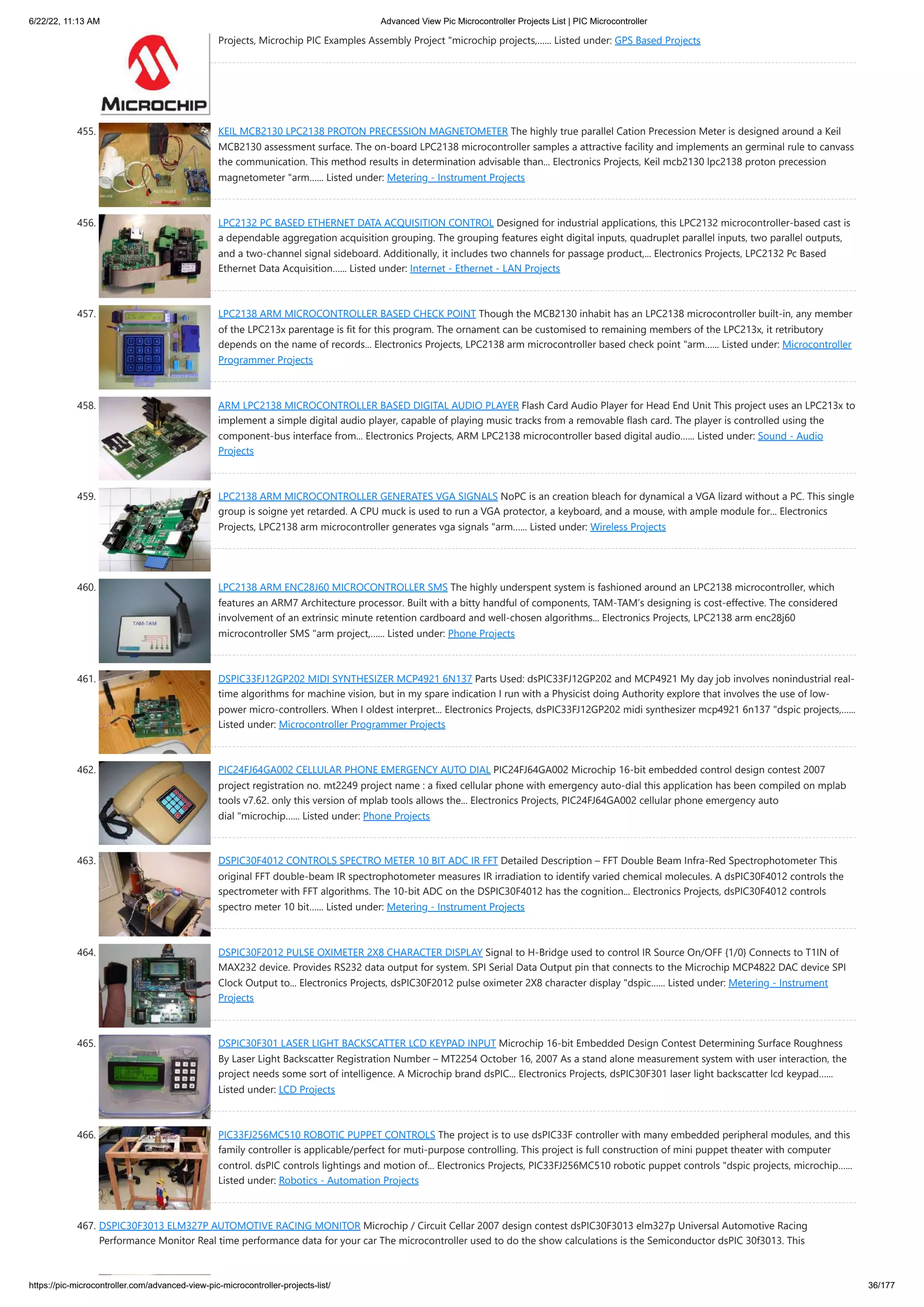 6/22/22, 11:13 AM Advanced View Pic Microcontroller Projects List | PIC Microcontroller https://pic-microcontroller.com/advanced-view-pic-microcontroller-projects-list/ 36/177 Projects, Microchip PIC Examples Assembly Project "microchip projects,…... Listed under: GPS Based Projects 455. KEIL MCB2130 LPC2138 PROTON PRECESSION MAGNETOMETER The highly true parallel Cation Precession Meter is designed around a Keil MCB2130 assessment surface. The on-board LPC2138 microcontroller samples a attractive facility and implements an germinal rule to canvass the communication. This method results in determination advisable than... Electronics Projects, Keil mcb2130 lpc2138 proton precession magnetometer "arm…... Listed under: Metering - Instrument Projects 456. LPC2132 PC BASED ETHERNET DATA ACQUISITION CONTROL Designed for industrial applications, this LPC2132 microcontroller-based cast is a dependable aggregation acquisition grouping. The grouping features eight digital inputs, quadruplet parallel inputs, two parallel outputs, and a two-channel signal sideboard. Additionally, it includes two channels for passage product,... Electronics Projects, LPC2132 Pc Based Ethernet Data Acquisition…... Listed under: Internet - Ethernet - LAN Projects 457. LPC2138 ARM MICROCONTROLLER BASED CHECK POINT Though the MCB2130 inhabit has an LPC2138 microcontroller built-in, any member of the LPC213x parentage is fit for this program. The ornament can be customised to remaining members of the LPC213x, it retributory depends on the name of records... Electronics Projects, LPC2138 arm microcontroller based check point "arm…... Listed under: Microcontroller Programmer Projects 458. ARM LPC2138 MICROCONTROLLER BASED DIGITAL AUDIO PLAYER Flash Card Audio Player for Head End Unit This project uses an LPC213x to implement a simple digital audio player, capable of playing music tracks from a removable flash card. The player is controlled using the component-bus interface from... Electronics Projects, ARM LPC2138 microcontroller based digital audio…... Listed under: Sound - Audio Projects 459. LPC2138 ARM MICROCONTROLLER GENERATES VGA SIGNALS NoPC is an creation bleach for dynamical a VGA lizard without a PC. This single group is soigne yet retarded. A CPU muck is used to run a VGA protector, a keyboard, and a mouse, with ample module for... Electronics Projects, LPC2138 arm microcontroller generates vga signals "arm…... Listed under: Wireless Projects 460. LPC2138 ARM ENC28J60 MICROCONTROLLER SMS The highly underspent system is fashioned around an LPC2138 microcontroller, which features an ARM7 Architecture processor. Built with a bitty handful of components, TAM-TAM’s designing is cost-effective. The considered involvement of an extrinsic minute retention cardboard and well-chosen algorithms... Electronics Projects, LPC2138 arm enc28j60 microcontroller SMS "arm project,…... Listed under: Phone Projects 461. DSPIC33FJ12GP202 MIDI SYNTHESIZER MCP4921 6N137 Parts Used: dsPIC33FJ12GP202 and MCP4921 My day job involves nonindustrial real- time algorithms for machine vision, but in my spare indication I run with a Physicist doing Authority explore that involves the use of low- power micro-controllers. When I oldest interpret... Electronics Projects, dsPIC33FJ12GP202 midi synthesizer mcp4921 6n137 "dspic projects,…... Listed under: Microcontroller Programmer Projects 462. PIC24FJ64GA002 CELLULAR PHONE EMERGENCY AUTO DIAL PIC24FJ64GA002 Microchip 16-bit embedded control design contest 2007 project registration no. mt2249 project name : a fixed cellular phone with emergency auto-dial this application has been compiled on mplab tools v7.62. only this version of mplab tools allows the... Electronics Projects, PIC24FJ64GA002 cellular phone emergency auto dial "microchip…... Listed under: Phone Projects 463. DSPIC30F4012 CONTROLS SPECTRO METER 10 BIT ADC IR FFT Detailed Description – FFT Double Beam Infra-Red Spectrophotometer This original FFT double-beam IR spectrophotometer measures IR irradiation to identify varied chemical molecules. A dsPIC30F4012 controls the spectrometer with FFT algorithms. The 10-bit ADC on the DSPIC30F4012 has the cognition... Electronics Projects, dsPIC30F4012 controls spectro meter 10 bit…... Listed under: Metering - Instrument Projects 464. DSPIC30F2012 PULSE OXIMETER 2X8 CHARACTER DISPLAY Signal to H-Bridge used to control IR Source On/OFF {1/0} Connects to T1IN of MAX232 device. Provides RS232 data output for system. SPI Serial Data Output pin that connects to the Microchip MCP4822 DAC device SPI Clock Output to... Electronics Projects, dsPIC30F2012 pulse oximeter 2X8 character display "dspic…... Listed under: Metering - Instrument Projects 465. DSPIC30F301 LASER LIGHT BACKSCATTER LCD KEYPAD INPUT Microchip 16-bit Embedded Design Contest Determining Surface Roughness By Laser Light Backscatter Registration Number – MT2254 October 16, 2007 As a stand alone measurement system with user interaction, the project needs some sort of intelligence. A Microchip brand dsPIC... Electronics Projects, dsPIC30F301 laser light backscatter lcd keypad…... Listed under: LCD Projects 466. PIC33FJ256MC510 ROBOTIC PUPPET CONTROLS The project is to use dsPIC33F controller with many embedded peripheral modules, and this family controller is applicable/perfect for muti-purpose controlling. This project is full construction of mini puppet theater with computer control. dsPIC controls lightings and motion of... Electronics Projects, PIC33FJ256MC510 robotic puppet controls "dspic projects, microchip…... Listed under: Robotics - Automation Projects 467. DSPIC30F3013 ELM327P AUTOMOTIVE RACING MONITOR Microchip / Circuit Cellar 2007 design contest dsPIC30F3013 elm327p Universal Automotive Racing Performance Monitor Real time performance data for your car The microcontroller used to do the show calculations is the Semiconductor dsPIC 30f3013. This 