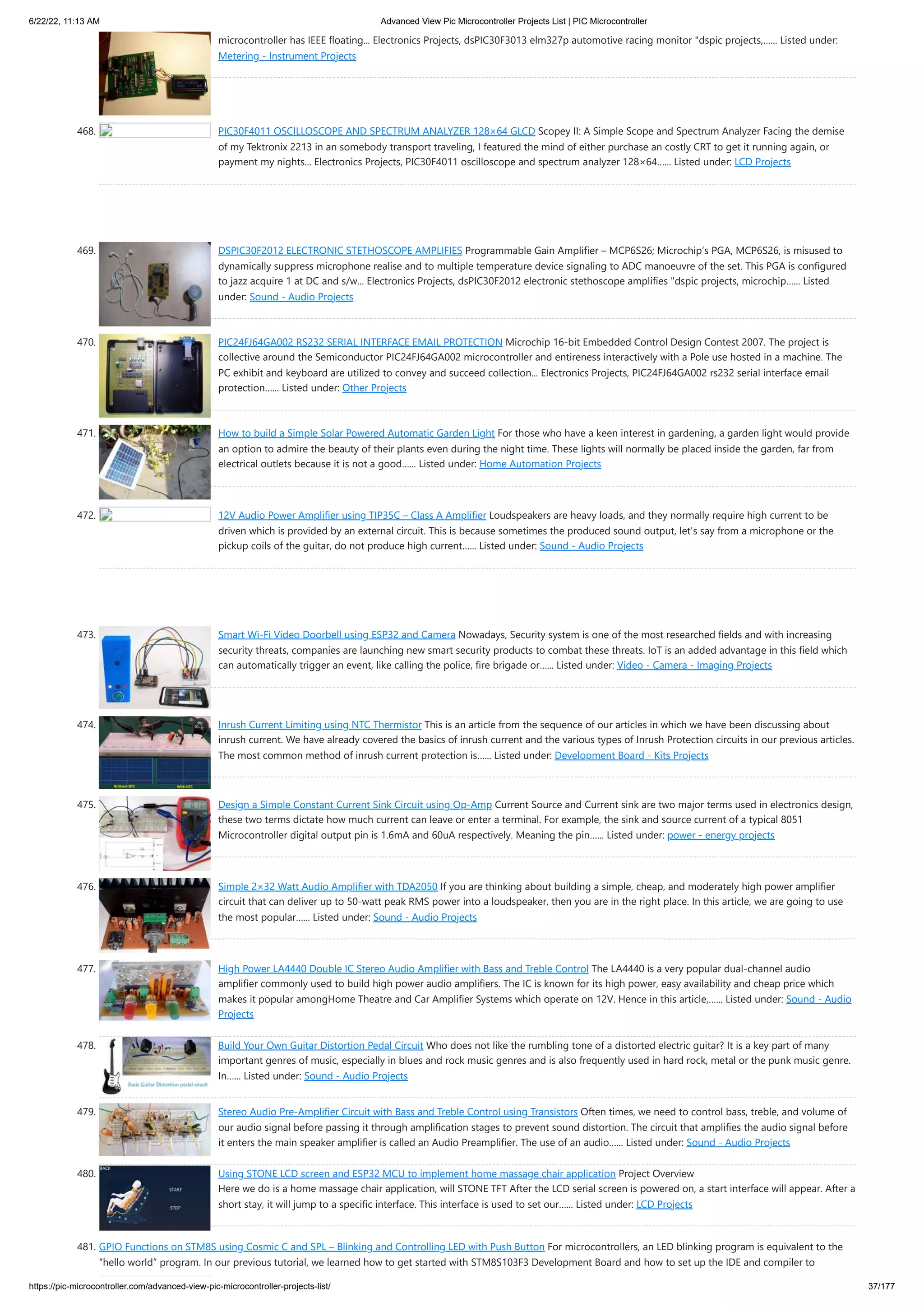6/22/22, 11:13 AM Advanced View Pic Microcontroller Projects List | PIC Microcontroller https://pic-microcontroller.com/advanced-view-pic-microcontroller-projects-list/ 37/177 microcontroller has IEEE floating... Electronics Projects, dsPIC30F3013 elm327p automotive racing monitor "dspic projects,…... Listed under: Metering - Instrument Projects 468. PIC30F4011 OSCILLOSCOPE AND SPECTRUM ANALYZER 128×64 GLCD Scopey II: A Simple Scope and Spectrum Analyzer Facing the demise of my Tektronix 2213 in an somebody transport traveling, I featured the mind of either purchase an costly CRT to get it running again, or payment my nights... Electronics Projects, PIC30F4011 oscilloscope and spectrum analyzer 128×64…... Listed under: LCD Projects 469. DSPIC30F2012 ELECTRONIC STETHOSCOPE AMPLIFIES Programmable Gain Amplifier – MCP6S26; Microchip’s PGA, MCP6S26, is misused to dynamically suppress microphone realise and to multiple temperature device signaling to ADC manoeuvre of the set. This PGA is configured to jazz acquire 1 at DC and s/w... Electronics Projects, dsPIC30F2012 electronic stethoscope amplifies "dspic projects, microchip…... Listed under: Sound - Audio Projects 470. PIC24FJ64GA002 RS232 SERIAL INTERFACE EMAIL PROTECTION Microchip 16-bit Embedded Control Design Contest 2007. The project is collective around the Semiconductor PIC24FJ64GA002 microcontroller and entireness interactively with a Pole use hosted in a machine. The PC exhibit and keyboard are utilized to convey and succeed collection... Electronics Projects, PIC24FJ64GA002 rs232 serial interface email protection…... Listed under: Other Projects 471. How to build a Simple Solar Powered Automatic Garden Light For those who have a keen interest in gardening, a garden light would provide an option to admire the beauty of their plants even during the night time. These lights will normally be placed inside the garden, far from electrical outlets because it is not a good…... Listed under: Home Automation Projects 472. 12V Audio Power Amplifier using TIP35C – Class A Amplifier Loudspeakers are heavy loads, and they normally require high current to be driven which is provided by an external circuit. This is because sometimes the produced sound output, let's say from a microphone or the pickup coils of the guitar, do not produce high current…... Listed under: Sound - Audio Projects 473. Smart Wi-Fi Video Doorbell using ESP32 and Camera Nowadays, Security system is one of the most researched fields and with increasing security threats, companies are launching new smart security products to combat these threats. IoT is an added advantage in this field which can automatically trigger an event, like calling the police, fire brigade or…... Listed under: Video - Camera - Imaging Projects 474. Inrush Current Limiting using NTC Thermistor This is an article from the sequence of our articles in which we have been discussing about inrush current. We have already covered the basics of inrush current and the various types of Inrush Protection circuits in our previous articles. The most common method of inrush current protection is…... Listed under: Development Board - Kits Projects 475. Design a Simple Constant Current Sink Circuit using Op-Amp Current Source and Current sink are two major terms used in electronics design, these two terms dictate how much current can leave or enter a terminal. For example, the sink and source current of a typical 8051 Microcontroller digital output pin is 1.6mA and 60uA respectively. Meaning the pin…... Listed under: power - energy projects 476. Simple 2×32 Watt Audio Amplifier with TDA2050 If you are thinking about building a simple, cheap, and moderately high power amplifier circuit that can deliver up to 50-watt peak RMS power into a loudspeaker, then you are in the right place. In this article, we are going to use the most popular…... Listed under: Sound - Audio Projects 477. High Power LA4440 Double IC Stereo Audio Amplifier with Bass and Treble Control The LA4440 is a very popular dual-channel audio amplifier commonly used to build high power audio amplifiers. The IC is known for its high power, easy availability and cheap price which makes it popular amongHome Theatre and Car Amplifier Systems which operate on 12V. Hence in this article,…... Listed under: Sound - Audio Projects 478. Build Your Own Guitar Distortion Pedal Circuit Who does not like the rumbling tone of a distorted electric guitar? It is a key part of many important genres of music, especially in blues and rock music genres and is also frequently used in hard rock, metal or the punk music genre. In…... Listed under: Sound - Audio Projects 479. Stereo Audio Pre-Amplifier Circuit with Bass and Treble Control using Transistors Often times, we need to control bass, treble, and volume of our audio signal before passing it through amplification stages to prevent sound distortion. The circuit that amplifies the audio signal before it enters the main speaker amplifier is called an Audio Preamplifier. The use of an audio…... Listed under: Sound - Audio Projects 480. Using STONE LCD screen and ESP32 MCU to implement home massage chair application Project Overview                                                   Here we do is a home massage chair application, will STONE TFT After the LCD serial screen is powered on, a start interface will appear. After a short stay, it will jump to a specific interface. This interface is used to set our…... Listed under: LCD Projects 481. GPIO Functions on STM8S using Cosmic C and SPL – Blinking and Controlling LED with Push Button For microcontrollers, an LED blinking program is equivalent to the “hello world” program. In our previous tutorial, we learned how to get started with STM8S103F3 Development Board and how to set up the IDE and compiler to 
