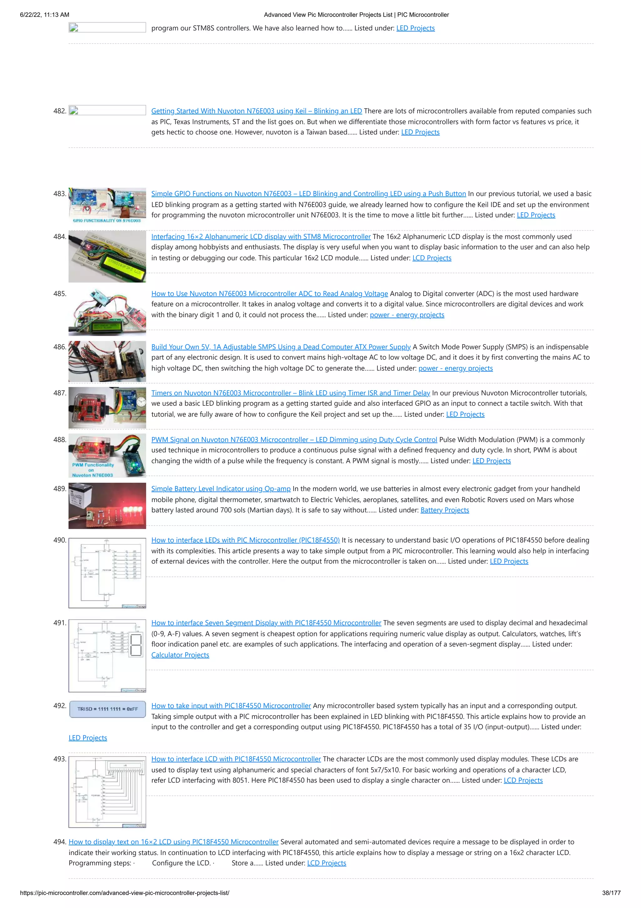 6/22/22, 11:13 AM Advanced View Pic Microcontroller Projects List | PIC Microcontroller https://pic-microcontroller.com/advanced-view-pic-microcontroller-projects-list/ 38/177 program our STM8S controllers. We have also learned how to…... Listed under: LED Projects 482. Getting Started With Nuvoton N76E003 using Keil – Blinking an LED There are lots of microcontrollers available from reputed companies such as PIC, Texas Instruments, ST and the list goes on. But when we differentiate those microcontrollers with form factor vs features vs price, it gets hectic to choose one. However, nuvoton is a Taiwan based…... Listed under: LED Projects 483. Simple GPIO Functions on Nuvoton N76E003 – LED Blinking and Controlling LED using a Push Button In our previous tutorial, we used a basic LED blinking program as a getting started with N76E003 guide, we already learned how to configure the Keil IDE and set up the environment for programming the nuvoton microcontroller unit N76E003. It is the time to move a little bit further…... Listed under: LED Projects 484. Interfacing 16×2 Alphanumeric LCD display with STM8 Microcontroller The 16x2 Alphanumeric LCD display is the most commonly used display among hobbyists and enthusiasts. The display is very useful when you want to display basic information to the user and can also help in testing or debugging our code. This particular 16x2 LCD module…... Listed under: LCD Projects 485. How to Use Nuvoton N76E003 Microcontroller ADC to Read Analog Voltage Analog to Digital converter (ADC) is the most used hardware feature on a microcontroller. It takes in analog voltage and converts it to a digital value. Since microcontrollers are digital devices and work with the binary digit 1 and 0, it could not process the…... Listed under: power - energy projects 486. Build Your Own 5V, 1A Adjustable SMPS Using a Dead Computer ATX Power Supply A Switch Mode Power Supply (SMPS) is an indispensable part of any electronic design. It is used to convert mains high-voltage AC to low voltage DC, and it does it by first converting the mains AC to high voltage DC, then switching the high voltage DC to generate the…... Listed under: power - energy projects 487. Timers on Nuvoton N76E003 Microcontroller – Blink LED using Timer ISR and Timer Delay In our previous Nuvoton Microcontroller tutorials, we used a basic LED blinking program as a getting started guide and also interfaced GPIO as an input to connect a tactile switch. With that tutorial, we are fully aware of how to configure the Keil project and set up the…... Listed under: LED Projects 488. PWM Signal on Nuvoton N76E003 Microcontroller – LED Dimming using Duty Cycle Control Pulse Width Modulation (PWM) is a commonly used technique in microcontrollers to produce a continuous pulse signal with a defined frequency and duty cycle. In short, PWM is about changing the width of a pulse while the frequency is constant. A PWM signal is mostly…... Listed under: LED Projects 489. Simple Battery Level Indicator using Op-amp In the modern world, we use batteries in almost every electronic gadget from your handheld mobile phone, digital thermometer, smartwatch to Electric Vehicles, aeroplanes, satellites, and even Robotic Rovers used on Mars whose battery lasted around 700 sols (Martian days). It is safe to say without…... Listed under: Battery Projects 490. How to interface LEDs with PIC Microcontroller (PIC18F4550) It is necessary to understand basic I/O operations of PIC18F4550 before dealing with its complexities. This article presents a way to take simple output from a PIC microcontroller. This learning would also help in interfacing of external devices with the controller. Here the output from the microcontroller is taken on…... Listed under: LED Projects 491. How to interface Seven Segment Display with PIC18F4550 Microcontroller The seven segments are used to display decimal and hexadecimal (0-9, A-F) values. A seven segment is cheapest option for applications requiring numeric value display as output. Calculators, watches, lift’s floor indication panel etc. are examples of such applications. The interfacing and operation of a seven-segment display…... Listed under: Calculator Projects 492. How to take input with PIC18F4550 Microcontroller Any microcontroller based system typically has an input and a corresponding output. Taking simple output with a PIC microcontroller has been explained in LED blinking with PIC18F4550. This article explains how to provide an input to the controller and get a corresponding output using PIC18F4550. PIC18F4550 has a total of 35 I/O (input-output)…... Listed under: LED Projects 493. How to interface LCD with PIC18F4550 Microcontroller The character LCDs are the most commonly used display modules. These LCDs are used to display text using alphanumeric and special characters of font 5x7/5x10. For basic working and operations of a character LCD, refer LCD interfacing with 8051. Here PIC18F4550 has been used to display a single character on…... Listed under: LCD Projects 494. How to display text on 16×2 LCD using PIC18F4550 Microcontroller Several automated and semi-automated devices require a message to be displayed in order to indicate their working status. In continuation to LCD interfacing with PIC18F4550, this article explains how to display a message or string on a 16x2 character LCD. Programming steps: ·         Configure the LCD. ·         Store a…... Listed under: LCD Projects 