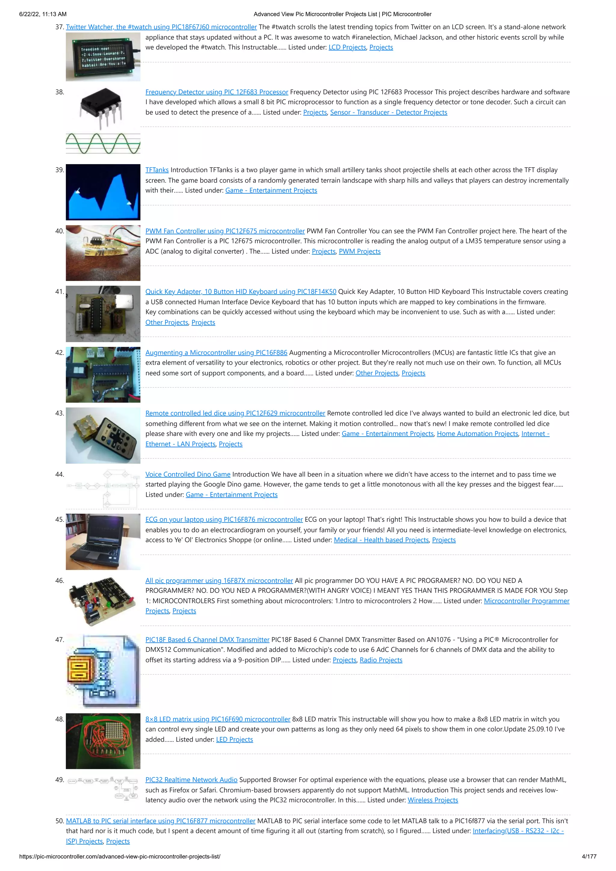 6/22/22, 11:13 AM Advanced View Pic Microcontroller Projects List | PIC Microcontroller https://pic-microcontroller.com/advanced-view-pic-microcontroller-projects-list/ 4/177 37. Twitter Watcher, the #twatch using PIC18F67J60 microcontroller The #twatch scrolls the latest trending topics from Twitter on an LCD screen. It's a stand-alone network appliance that stays updated without a PC. It was awesome to watch #iranelection, Michael Jackson, and other historic events scroll by while we developed the #twatch. This Instructable…... Listed under: LCD Projects, Projects 38. Frequency Detector using PIC 12F683 Processor Frequency Detector using PIC 12F683 Processor This project describes hardware and software I have developed which allows a small 8 bit PIC microprocessor to function as a single frequency detector or tone decoder. Such a circuit can be used to detect the presence of a…... Listed under: Projects, Sensor - Transducer - Detector Projects 39. TFTanks Introduction TFTanks is a two player game in which small artillery tanks shoot projectile shells at each other across the TFT display screen. The game board consists of a randomly generated terrain landscape with sharp hills and valleys that players can destroy incrementally with their…... Listed under: Game - Entertainment Projects 40. PWM Fan Controller using PIC12F675 microcontroller PWM Fan Controller You can see the PWM Fan Controller project here. The heart of the PWM Fan Controller is a PIC 12F675 microcontroller. This microcontroller is reading the analog output of a LM35 temperature sensor using a ADC (analog to digital converter) . The…... Listed under: Projects, PWM Projects 41. Quick Key Adapter, 10 Button HID Keyboard using PIC18F14K50 Quick Key Adapter, 10 Button HID Keyboard This Instructable covers creating a USB connected Human Interface Device Keyboard that has 10 button inputs which are mapped to key combinations in the firmware. Key combinations can be quickly accessed without using the keyboard which may be inconvenient to use. Such as with a…... Listed under: Other Projects, Projects 42. Augmenting a Microcontroller using PIC16F886 Augmenting a Microcontroller Microcontrollers (MCUs) are fantastic little ICs that give an extra element of versatility to your electronics, robotics or other project. But they're really not much use on their own. To function, all MCUs need some sort of support components, and a board…... Listed under: Other Projects, Projects 43. Remote controlled led dice using PIC12F629 microcontroller Remote controlled led dice I've always wanted to build an electronic led dice, but something different from what we see on the internet. Making it motion controlled... now that's new! I make remote controlled led dice please share with every one and like my projects…... Listed under: Game - Entertainment Projects, Home Automation Projects, Internet - Ethernet - LAN Projects, Projects 44. Voice Controlled Dino Game Introduction We have all been in a situation where we didn’t have access to the internet and to pass time we started playing the Google Dino game. However, the game tends to get a little monotonous with all the key presses and the biggest fear…... Listed under: Game - Entertainment Projects 45. ECG on your laptop using PIC16F876 microcontroller ECG on your laptop! That's right! This Instructable shows you how to build a device that enables you to do an electrocardiogram on yourself, your family or your friends! All you need is intermediate-level knowledge on electronics, access to Ye' Ol' Electronics Shoppe (or online…... Listed under: Medical - Health based Projects, Projects 46. All pic programmer using 16F87X microcontroller All pic programmer DO YOU HAVE A PIC PROGRAMER? NO. DO YOU NED A PROGRAMMER? NO. DO YOU NED A PROGRAMMER?(WITH ANGRY VOICE) I MEANT YES THAN THIS PROGRAMMER IS MADE FOR YOU Step 1: MICROCONTROLERS First something about microcontrolers: 1.Intro to microcontrolers 2 How…... Listed under: Microcontroller Programmer Projects, Projects 47. PIC18F Based 6 Channel DMX Transmitter PIC18F Based 6 Channel DMX Transmitter Based on AN1076 - "Using a PIC® Microcontroller for DMX512 Communication". Modified and added to Microchip's code to use 6 AdC Channels for 6 channels of DMX data and the ability to offset its starting address via a 9-position DIP…... Listed under: Projects, Radio Projects 48. 8×8 LED matrix using PIC16F690 microcontroller 8x8 LED matrix This instructable will show you how to make a 8x8 LED matrix in witch you can control evry single LED and create your own patterns as long as they only need 64 pixels to show them in one color.Update 25.09.10 I've added…... Listed under: LED Projects 49. PIC32 Realtime Network Audio Supported Browser For optimal experience with the equations, please use a browser that can render MathML, such as Firefox or Safari. Chromium-based browsers apparently do not support MathML. Introduction This project sends and receives low- latency audio over the network using the PIC32 microcontroller. In this…... Listed under: Wireless Projects 50. MATLAB to PIC serial interface using PIC16F877 microcontroller MATLAB to PIC serial interface some code to let MATLAB talk to a PIC16f877 via the serial port. This isn't that hard nor is it much code, but I spent a decent amount of time figuring it all out (starting from scratch), so I figured…... Listed under: Interfacing(USB - RS232 - I2c - ISP) Projects, Projects 