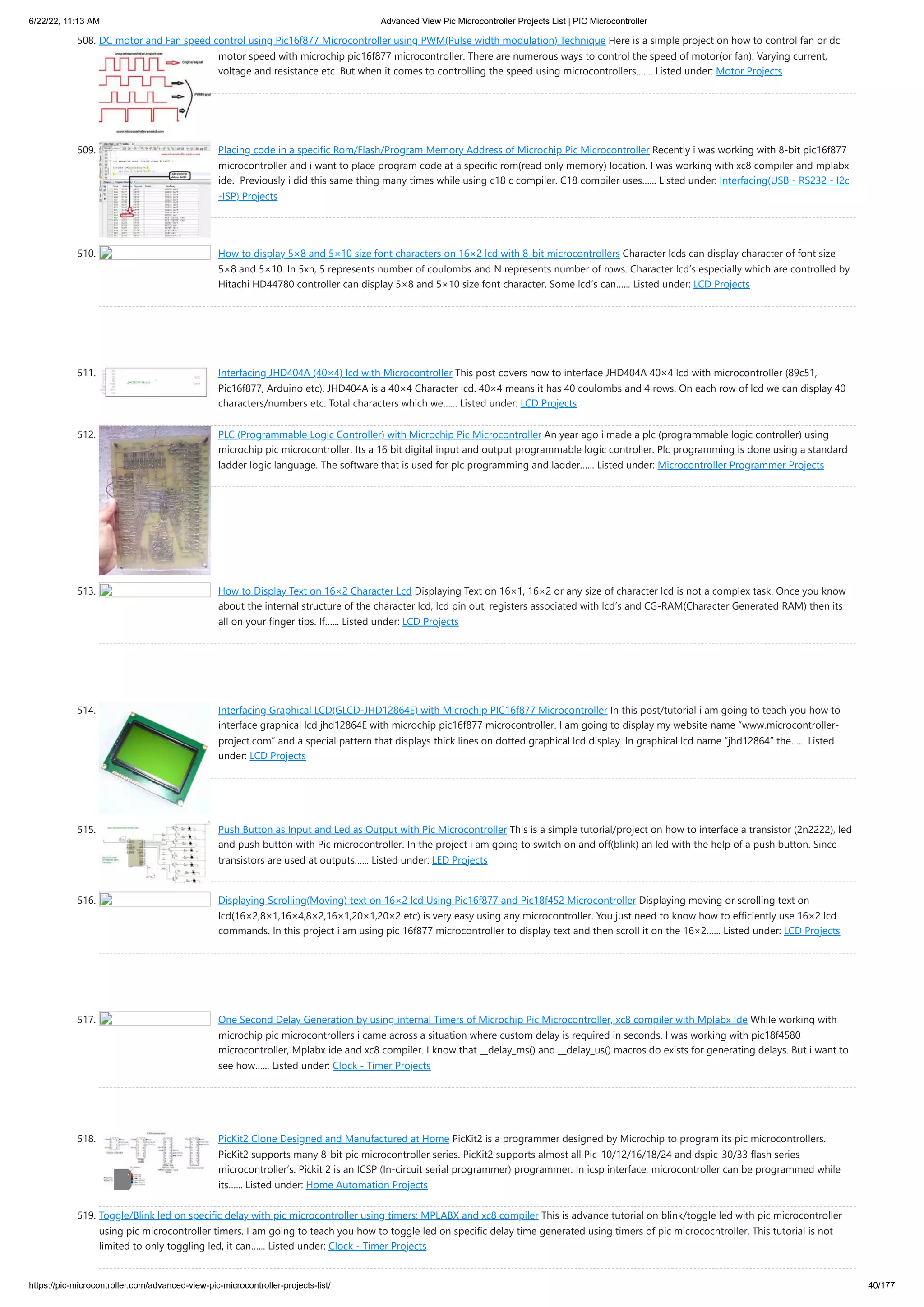 6/22/22, 11:13 AM Advanced View Pic Microcontroller Projects List | PIC Microcontroller https://pic-microcontroller.com/advanced-view-pic-microcontroller-projects-list/ 40/177 508. DC motor and Fan speed control using Pic16f877 Microcontroller using PWM(Pulse width modulation) Technique Here is a simple project on how to control fan or dc motor speed with microchip pic16f877 microcontroller. There are numerous ways to control the speed of motor(or fan). Varying current, voltage and resistance etc. But when it comes to controlling the speed using microcontrollers.…... Listed under: Motor Projects 509. Placing code in a specific Rom/Flash/Program Memory Address of Microchip Pic Microcontroller Recently i was working with 8-bit pic16f877 microcontroller and i want to place program code at a specific rom(read only memory) location. I was working with xc8 compiler and mplabx ide.  Previously i did this same thing many times while using c18 c compiler. C18 compiler uses…... Listed under: Interfacing(USB - RS232 - I2c -ISP) Projects 510. How to display 5×8 and 5×10 size font characters on 16×2 lcd with 8-bit microcontrollers Character lcds can display character of font size 5×8 and 5×10. In 5xn, 5 represents number of coulombs and N represents number of rows. Character lcd’s especially which are controlled by Hitachi HD44780 controller can display 5×8 and 5×10 size font character. Some lcd’s can…... Listed under: LCD Projects 511. Interfacing JHD404A (40×4) lcd with Microcontroller This post covers how to interface JHD404A 40×4 lcd with microcontroller (89c51, Pic16f877, Arduino etc). JHD404A is a 40×4 Character lcd. 40×4 means it has 40 coulombs and 4 rows. On each row of lcd we can display 40 characters/numbers etc. Total characters which we…... Listed under: LCD Projects 512. PLC (Programmable Logic Controller) with Microchip Pic Microcontroller An year ago i made a plc (programmable logic controller) using microchip pic microcontroller. Its a 16 bit digital input and output programmable logic controller. Plc programming is done using a standard ladder logic language. The software that is used for plc programming and ladder…... Listed under: Microcontroller Programmer Projects 513. How to Display Text on 16×2 Character Lcd Displaying Text on 16×1, 16×2 or any size of character lcd is not a complex task. Once you know about the internal structure of the character lcd, lcd pin out, registers associated with lcd’s and CG-RAM(Character Generated RAM) then its all on your finger tips. If…... Listed under: LCD Projects 514. Interfacing Graphical LCD(GLCD-JHD12864E) with Microchip PIC16f877 Microcontroller In this post/tutorial i am going to teach you how to interface graphical lcd jhd12864E with microchip pic16f877 microcontroller. I am going to display my website name “www.microcontroller- project.com” and a special pattern that displays thick lines on dotted graphical lcd display. In graphical lcd name “jhd12864” the…... Listed under: LCD Projects 515. Push Button as Input and Led as Output with Pic Microcontroller This is a simple tutorial/project on how to interface a transistor (2n2222), led and push button with Pic microcontroller. In the project i am going to switch on and off(blink) an led with the help of a push button. Since transistors are used at outputs…... Listed under: LED Projects 516. Displaying Scrolling(Moving) text on 16×2 lcd Using Pic16f877 and Pic18f452 Microcontroller Displaying moving or scrolling text on lcd(16×2,8×1,16×4,8×2,16×1,20×1,20×2 etc) is very easy using any microcontroller. You just need to know how to efficiently use 16×2 lcd commands. In this project i am using pic 16f877 microcontroller to display text and then scroll it on the 16×2…... Listed under: LCD Projects 517. One Second Delay Generation by using internal Timers of Microchip Pic Microcontroller, xc8 compiler with Mplabx Ide While working with microchip pic microcontrollers i came across a situation where custom delay is required in seconds. I was working with pic18f4580 microcontroller, Mplabx ide and xc8 compiler. I know that __delay_ms() and __delay_us() macros do exists for generating delays. But i want to see how…... Listed under: Clock - Timer Projects 518. PicKit2 Clone Designed and Manufactured at Home PicKit2 is a programmer designed by Microchip to program its pic microcontrollers. PicKit2 supports many 8-bit pic microcontroller series. PicKit2 supports almost all Pic-10/12/16/18/24 and dspic-30/33 flash series microcontroller’s. Pickit 2 is an ICSP (In-circuit serial programmer) programmer. In icsp interface, microcontroller can be programmed while its…... Listed under: Home Automation Projects 519. Toggle/Blink led on specific delay with pic microcontroller using timers: MPLABX and xc8 compiler This is advance tutorial on blink/toggle led with pic microcontroller using pic microcontroller timers. I am going to teach you how to toggle led on specific delay time generated using timers of pic micrococntroller. This tutorial is not limited to only toggling led, it can…... Listed under: Clock - Timer Projects 