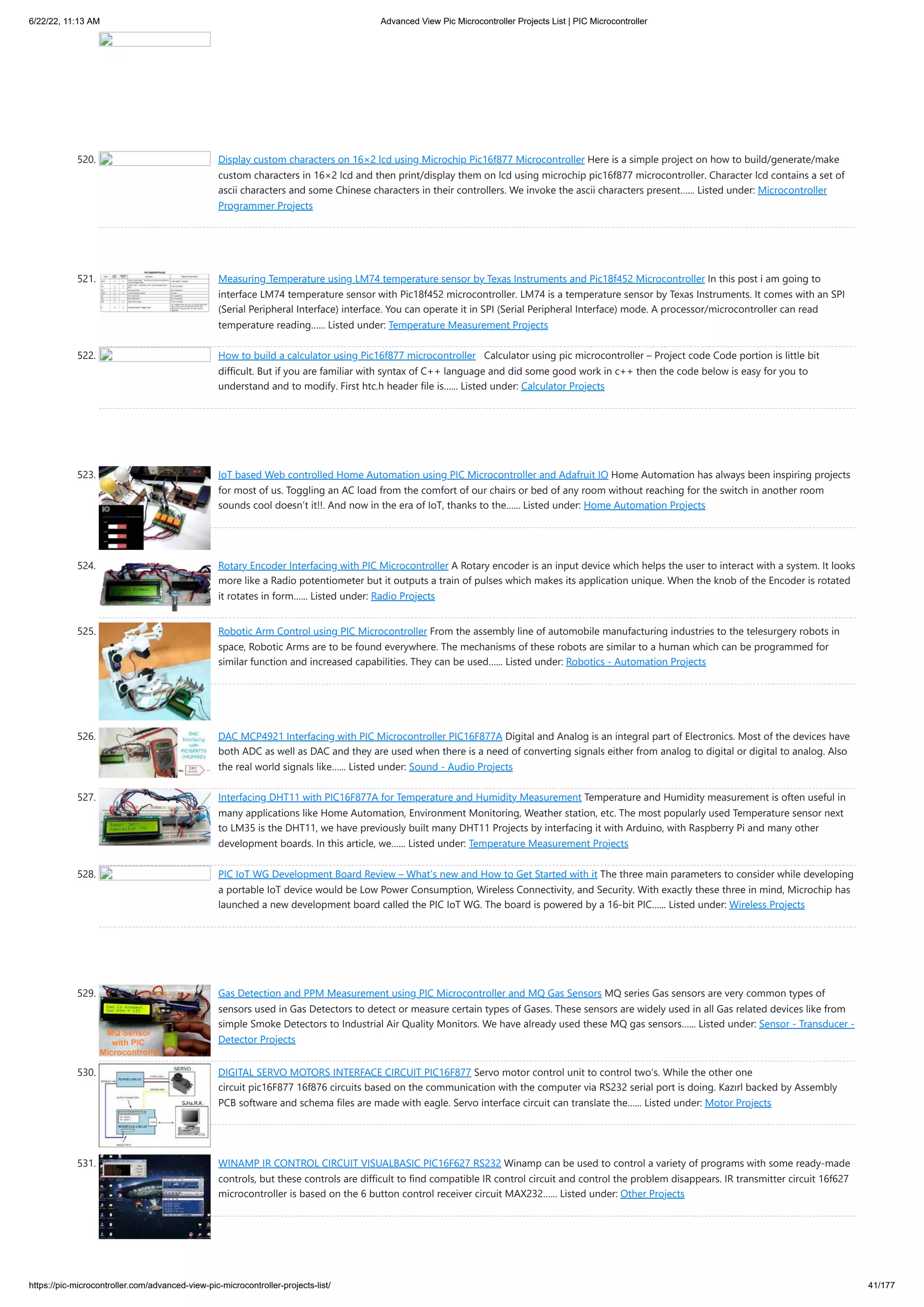 6/22/22, 11:13 AM Advanced View Pic Microcontroller Projects List | PIC Microcontroller https://pic-microcontroller.com/advanced-view-pic-microcontroller-projects-list/ 41/177 520. Display custom characters on 16×2 lcd using Microchip Pic16f877 Microcontroller Here is a simple project on how to build/generate/make custom characters in 16×2 lcd and then print/display them on lcd using microchip pic16f877 microcontroller. Character lcd contains a set of ascii characters and some Chinese characters in their controllers. We invoke the ascii characters present…... Listed under: Microcontroller Programmer Projects 521. Measuring Temperature using LM74 temperature sensor by Texas Instruments and Pic18f452 Microcontroller In this post i am going to interface LM74 temperature sensor with Pic18f452 microcontroller. LM74 is a temperature sensor by Texas Instruments. It comes with an SPI (Serial Peripheral Interface) interface. You can operate it in SPI (Serial Peripheral Interface) mode. A processor/microcontroller can read temperature reading…... Listed under: Temperature Measurement Projects 522. How to build a calculator using Pic16f877 microcontroller   Calculator using pic microcontroller – Project code Code portion is little bit difficult. But if you are familiar with syntax of C++ language and did some good work in c++ then the code below is easy for you to understand and to modify. First htc.h header file is…... Listed under: Calculator Projects 523. IoT based Web controlled Home Automation using PIC Microcontroller and Adafruit IO Home Automation has always been inspiring projects for most of us. Toggling an AC load from the comfort of our chairs or bed of any room without reaching for the switch in another room sounds cool doesn’t it!!. And now in the era of IoT, thanks to the…... Listed under: Home Automation Projects 524. Rotary Encoder Interfacing with PIC Microcontroller A Rotary encoder is an input device which helps the user to interact with a system. It looks more like a Radio potentiometer but it outputs a train of pulses which makes its application unique. When the knob of the Encoder is rotated it rotates in form…... Listed under: Radio Projects 525. Robotic Arm Control using PIC Microcontroller From the assembly line of automobile manufacturing industries to the telesurgery robots in space, Robotic Arms are to be found everywhere. The mechanisms of these robots are similar to a human which can be programmed for similar function and increased capabilities. They can be used…... Listed under: Robotics - Automation Projects 526. DAC MCP4921 Interfacing with PIC Microcontroller PIC16F877A Digital and Analog is an integral part of Electronics. Most of the devices have both ADC as well as DAC and they are used when there is a need of converting signals either from analog to digital or digital to analog. Also the real world signals like…... Listed under: Sound - Audio Projects 527. Interfacing DHT11 with PIC16F877A for Temperature and Humidity Measurement Temperature and Humidity measurement is often useful in many applications like Home Automation, Environment Monitoring, Weather station, etc. The most popularly used Temperature sensor next to LM35 is the DHT11, we have previously built many DHT11 Projects by interfacing it with Arduino, with Raspberry Pi and many other development boards. In this article, we…... Listed under: Temperature Measurement Projects 528. PIC IoT WG Development Board Review – What’s new and How to Get Started with it The three main parameters to consider while developing a portable IoT device would be Low Power Consumption, Wireless Connectivity, and Security. With exactly these three in mind, Microchip has launched a new development board called the PIC IoT WG. The board is powered by a 16-bit PIC…... Listed under: Wireless Projects 529. Gas Detection and PPM Measurement using PIC Microcontroller and MQ Gas Sensors MQ series Gas sensors are very common types of sensors used in Gas Detectors to detect or measure certain types of Gases. These sensors are widely used in all Gas related devices like from simple Smoke Detectors to Industrial Air Quality Monitors. We have already used these MQ gas sensors…... Listed under: Sensor - Transducer - Detector Projects 530. DIGITAL SERVO MOTORS INTERFACE CIRCUIT PIC16F877 Servo motor control unit to control two’s. While the other one circuit pic16F877 16f876 circuits based on the communication with the computer via RS232 serial port is doing. Kazırl backed by Assembly PCB software and schema files are made ​ ​ with eagle. Servo interface circuit can translate the…... Listed under: Motor Projects 531. WINAMP IR CONTROL CIRCUIT VISUALBASIC PIC16F627 RS232 Winamp can be used to control a variety of programs with some ready-made controls, but these controls are difficult to find compatible IR control circuit and control the problem disappears. IR transmitter circuit 16f627 microcontroller is based on the 6 button control receiver circuit MAX232…... Listed under: Other Projects 