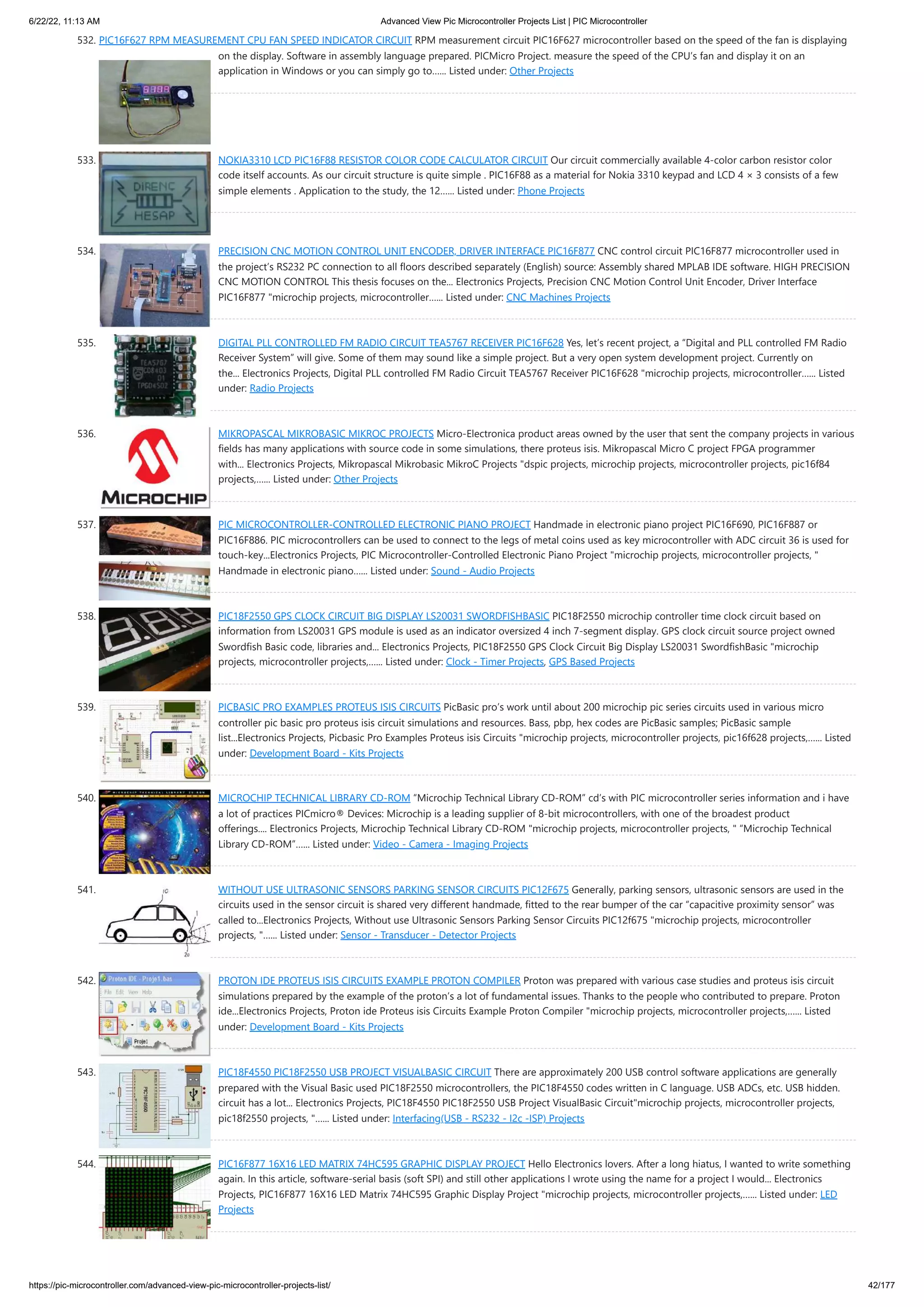 6/22/22, 11:13 AM Advanced View Pic Microcontroller Projects List | PIC Microcontroller https://pic-microcontroller.com/advanced-view-pic-microcontroller-projects-list/ 42/177 532. PIC16F627 RPM MEASUREMENT CPU FAN SPEED INDICATOR CIRCUIT RPM measurement circuit PIC16F627 microcontroller based on the speed of the fan is displaying on the display. Software in assembly language prepared. PICMicro Project. measure the speed of the CPU’s fan and display it on an application in Windows or you can simply go to…... Listed under: Other Projects 533. NOKIA3310 LCD PIC16F88 RESISTOR COLOR CODE CALCULATOR CIRCUIT Our circuit commercially available 4-color carbon resistor color code itself accounts. As our circuit structure is quite simple . PIC16F88 as a material for Nokia 3310 keypad and LCD 4 × 3 consists of a few simple elements . Application to the study, the 12…... Listed under: Phone Projects 534. PRECISION CNC MOTION CONTROL UNIT ENCODER, DRIVER INTERFACE PIC16F877 CNC control circuit PIC16F877 microcontroller used in the project’s RS232 PC connection to all floors described separately (English) source: Assembly shared MPLAB IDE software. HIGH PRECISION CNC MOTION CONTROL This thesis focuses on the... Electronics Projects, Precision CNC Motion Control Unit Encoder, Driver Interface PIC16F877 "microchip projects, microcontroller…... Listed under: CNC Machines Projects 535. DIGITAL PLL CONTROLLED FM RADIO CIRCUIT TEA5767 RECEIVER PIC16F628 Yes, let’s recent project, a “Digital and PLL controlled FM Radio Receiver System” will give. Some of them may sound like a simple project. But a very open system development project. Currently on the... Electronics Projects, Digital PLL controlled FM Radio Circuit TEA5767 Receiver PIC16F628 "microchip projects, microcontroller…... Listed under: Radio Projects 536. MIKROPASCAL MIKROBASIC MIKROC PROJECTS Micro-Electronica product areas owned by the user that sent the company projects in various fields has many applications with source code in some simulations, there proteus isis. Mikropascal Micro C project FPGA programmer with... Electronics Projects, Mikropascal Mikrobasic MikroC Projects "dspic projects, microchip projects, microcontroller projects, pic16f84 projects,…... Listed under: Other Projects 537. PIC MICROCONTROLLER-CONTROLLED ELECTRONIC PIANO PROJECT Handmade in electronic piano project PIC16F690, PIC16F887 or PIC16F886. PIC microcontrollers can be used to connect to the legs of metal coins used as key microcontroller with ADC circuit 36 is used for touch-key...Electronics Projects, PIC Microcontroller-Controlled Electronic Piano Project "microchip projects, microcontroller projects, " Handmade in electronic piano…... Listed under: Sound - Audio Projects 538. PIC18F2550 GPS CLOCK CIRCUIT BIG DISPLAY LS20031 SWORDFISHBASIC PIC18F2550 microchip controller time clock circuit based on information from LS20031 GPS module is used as an indicator oversized 4 inch 7-segment display. GPS clock circuit source project owned Swordfish Basic code, libraries and... Electronics Projects, PIC18F2550 GPS Clock Circuit Big Display LS20031 SwordfishBasic "microchip projects, microcontroller projects,…... Listed under: Clock - Timer Projects, GPS Based Projects 539. PICBASIC PRO EXAMPLES PROTEUS ISIS CIRCUITS PicBasic pro’s work until about 200 microchip pic series circuits used in various micro controller pic basic pro proteus isis circuit simulations and resources. Bass, pbp, hex codes are PicBasic samples; PicBasic sample list...Electronics Projects, Picbasic Pro Examples Proteus isis Circuits "microchip projects, microcontroller projects, pic16f628 projects,…... Listed under: Development Board - Kits Projects 540. MICROCHIP TECHNICAL LIBRARY CD-ROM “Microchip Technical Library CD-ROM” cd’s with PIC microcontroller series information and i have a lot of practices PICmicro® Devices: Microchip is a leading supplier of 8-bit microcontrollers, with one of the broadest product offerings.... Electronics Projects, Microchip Technical Library CD-ROM "microchip projects, microcontroller projects, " “Microchip Technical Library CD-ROM”…... Listed under: Video - Camera - Imaging Projects 541. WITHOUT USE ULTRASONIC SENSORS PARKING SENSOR CIRCUITS PIC12F675 Generally, parking sensors, ultrasonic sensors are used in the circuits used in the sensor circuit is shared very different handmade, fitted to the rear bumper of the car “capacitive proximity sensor” was called to...Electronics Projects, Without use Ultrasonic Sensors Parking Sensor Circuits PIC12f675 "microchip projects, microcontroller projects, "…... Listed under: Sensor - Transducer - Detector Projects 542. PROTON IDE PROTEUS ISIS CIRCUITS EXAMPLE PROTON COMPILER Proton was prepared with various case studies and proteus isis circuit simulations prepared by the example of the proton’s a lot of fundamental issues. Thanks to the people who contributed to prepare. Proton ide...Electronics Projects, Proton ide Proteus isis Circuits Example Proton Compiler "microchip projects, microcontroller projects,…... Listed under: Development Board - Kits Projects 543. PIC18F4550 PIC18F2550 USB PROJECT VISUALBASIC CIRCUIT There are approximately 200 USB control software applications are generally prepared with the Visual Basic used PIC18F2550 microcontrollers, the PIC18F4550 codes written in C language. USB ADCs, etc. USB hidden. circuit has a lot... Electronics Projects, PIC18F4550 PIC18F2550 USB Project VisualBasic Circuit"microchip projects, microcontroller projects, pic18f2550 projects, "…... Listed under: Interfacing(USB - RS232 - I2c -ISP) Projects 544. PIC16F877 16X16 LED MATRIX 74HC595 GRAPHIC DISPLAY PROJECT Hello Electronics lovers. After a long hiatus, I wanted to write something again. In this article, software-serial basis (soft SPI) and still other applications I wrote using the name for a project I would... Electronics Projects, PIC16F877 16X16 LED Matrix 74HC595 Graphic Display Project "microchip projects, microcontroller projects,…... Listed under: LED Projects 