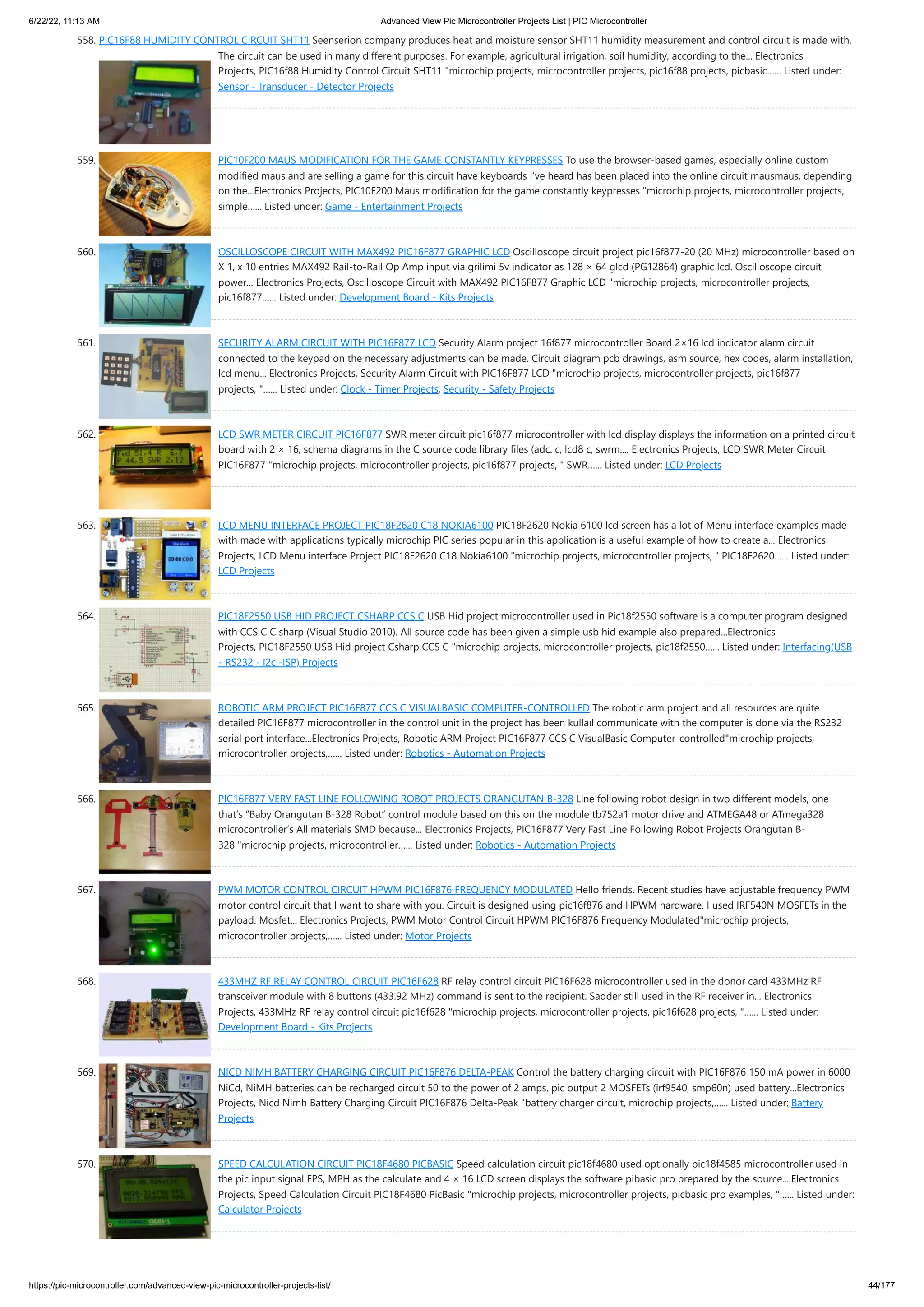 6/22/22, 11:13 AM Advanced View Pic Microcontroller Projects List | PIC Microcontroller https://pic-microcontroller.com/advanced-view-pic-microcontroller-projects-list/ 44/177 558. PIC16F88 HUMIDITY CONTROL CIRCUIT SHT11 Seenserion company produces heat and moisture sensor SHT11 humidity measurement and control circuit is made with. The circuit can be used in many different purposes. For example, agricultural irrigation, soil humidity, according to the... Electronics Projects, PIC16f88 Humidity Control Circuit SHT11 "microchip projects, microcontroller projects, pic16f88 projects, picbasic…... Listed under: Sensor - Transducer - Detector Projects 559. PIC10F200 MAUS MODIFICATION FOR THE GAME CONSTANTLY KEYPRESSES To use the browser-based games, especially online custom modified maus and are selling a game for this circuit have keyboards I’ve heard has been placed into the online circuit mausmaus, depending on the...Electronics Projects, PIC10F200 Maus modification for the game constantly keypresses "microchip projects, microcontroller projects, simple…... Listed under: Game - Entertainment Projects 560. OSCILLOSCOPE CIRCUIT WITH MAX492 PIC16F877 GRAPHIC LCD Oscilloscope circuit project pic16f877-20 (20 MHz) microcontroller based on X 1, x 10 entries MAX492 Rail-to-Rail Op Amp input via grilimi 5v indicator as 128 × 64 glcd (PG12864) graphic lcd. Oscilloscope circuit power... Electronics Projects, Oscilloscope Circuit with MAX492 PIC16F877 Graphic LCD "microchip projects, microcontroller projects, pic16f877…... Listed under: Development Board - Kits Projects 561. SECURITY ALARM CIRCUIT WITH PIC16F877 LCD Security Alarm project 16f877 microcontroller Board 2×16 lcd indicator alarm circuit connected to the keypad on the necessary adjustments can be made. Circuit diagram pcb drawings, asm source, hex codes, alarm installation, lcd menu... Electronics Projects, Security Alarm Circuit with PIC16F877 LCD "microchip projects, microcontroller projects, pic16f877 projects, "…... Listed under: Clock - Timer Projects, Security - Safety Projects 562. LCD SWR METER CIRCUIT PIC16F877 SWR meter circuit pic16f877 microcontroller with lcd display displays the information on a printed circuit board with 2 × 16, schema diagrams in the C source code library files (adc. c, lcd8 c, swrm.... Electronics Projects, LCD SWR Meter Circuit PIC16F877 "microchip projects, microcontroller projects, pic16f877 projects, " SWR…... Listed under: LCD Projects 563. LCD MENU INTERFACE PROJECT PIC18F2620 C18 NOKIA6100 PIC18F2620 Nokia 6100 lcd screen has a lot of Menu interface examples made with made with applications typically microchip PIC series popular in this application is a useful example of how to create a... Electronics Projects, LCD Menu interface Project PIC18F2620 C18 Nokia6100 "microchip projects, microcontroller projects, " PIC18F2620…... Listed under: LCD Projects 564. PIC18F2550 USB HID PROJECT CSHARP CCS C USB Hid project microcontroller used in Pic18f2550 software is a computer program designed with CCS C C sharp (Visual Studio 2010). All source code has been given a simple usb hid example also prepared...Electronics Projects, PIC18F2550 USB Hid project Csharp CCS C "microchip projects, microcontroller projects, pic18f2550…... Listed under: Interfacing(USB - RS232 - I2c -ISP) Projects 565. ROBOTIC ARM PROJECT PIC16F877 CCS C VISUALBASIC COMPUTER-CONTROLLED The robotic arm project and all resources are quite detailed PIC16F877 microcontroller in the control unit in the project has been kullaıl communicate with the computer is done via the RS232 serial port interface...Electronics Projects, Robotic ARM Project PIC16F877 CCS C VisualBasic Computer-controlled"microchip projects, microcontroller projects,…... Listed under: Robotics - Automation Projects 566. PIC16F877 VERY FAST LINE FOLLOWING ROBOT PROJECTS ORANGUTAN B-328 Line following robot design in two different models, one that’s “Baby Orangutan B-328 Robot” control module based on this on the module tb752a1 motor drive and ATMEGA48 or ATmega328 microcontroller’s All materials SMD because... Electronics Projects, PIC16F877 Very Fast Line Following Robot Projects Orangutan B- 328 "microchip projects, microcontroller…... Listed under: Robotics - Automation Projects 567. PWM MOTOR CONTROL CIRCUIT HPWM PIC16F876 FREQUENCY MODULATED Hello friends. Recent studies have adjustable frequency PWM motor control circuit that I want to share with you. Circuit is designed using pic16f876 and HPWM hardware. I used IRF540N MOSFETs in the payload. Mosfet... Electronics Projects, PWM Motor Control Circuit HPWM PIC16F876 Frequency Modulated"microchip projects, microcontroller projects,…... Listed under: Motor Projects 568. 433MHZ RF RELAY CONTROL CIRCUIT PIC16F628 RF relay control circuit PIC16F628 microcontroller used in the donor card 433MHz RF transceiver module with 8 buttons (433.92 MHz) command is sent to the recipient. Sadder still used in the RF receiver in... Electronics Projects, 433MHz RF relay control circuit pic16f628 "microchip projects, microcontroller projects, pic16f628 projects, "…... Listed under: Development Board - Kits Projects 569. NICD NIMH BATTERY CHARGING CIRCUIT PIC16F876 DELTA-PEAK Control the battery charging circuit with PIC16F876 150 mA power in 6000 NiCd, NiMH batteries can be recharged circuit 50 to the power of 2 amps. pic output 2 MOSFETs (irf9540, smp60n) used battery...Electronics Projects, Nicd Nimh Battery Charging Circuit PIC16F876 Delta-Peak "battery charger circuit, microchip projects,…... Listed under: Battery Projects 570. SPEED CALCULATION CIRCUIT PIC18F4680 PICBASIC Speed calculation circuit pic18f4680 used optionally pic18f4585 microcontroller used in the pic input signal FPS, MPH as the calculate and 4 × 16 LCD screen displays the software pibasic pro prepared by the source....Electronics Projects, Speed Calculation Circuit PIC18F4680 PicBasic "microchip projects, microcontroller projects, picbasic pro examples, "…... Listed under: Calculator Projects 