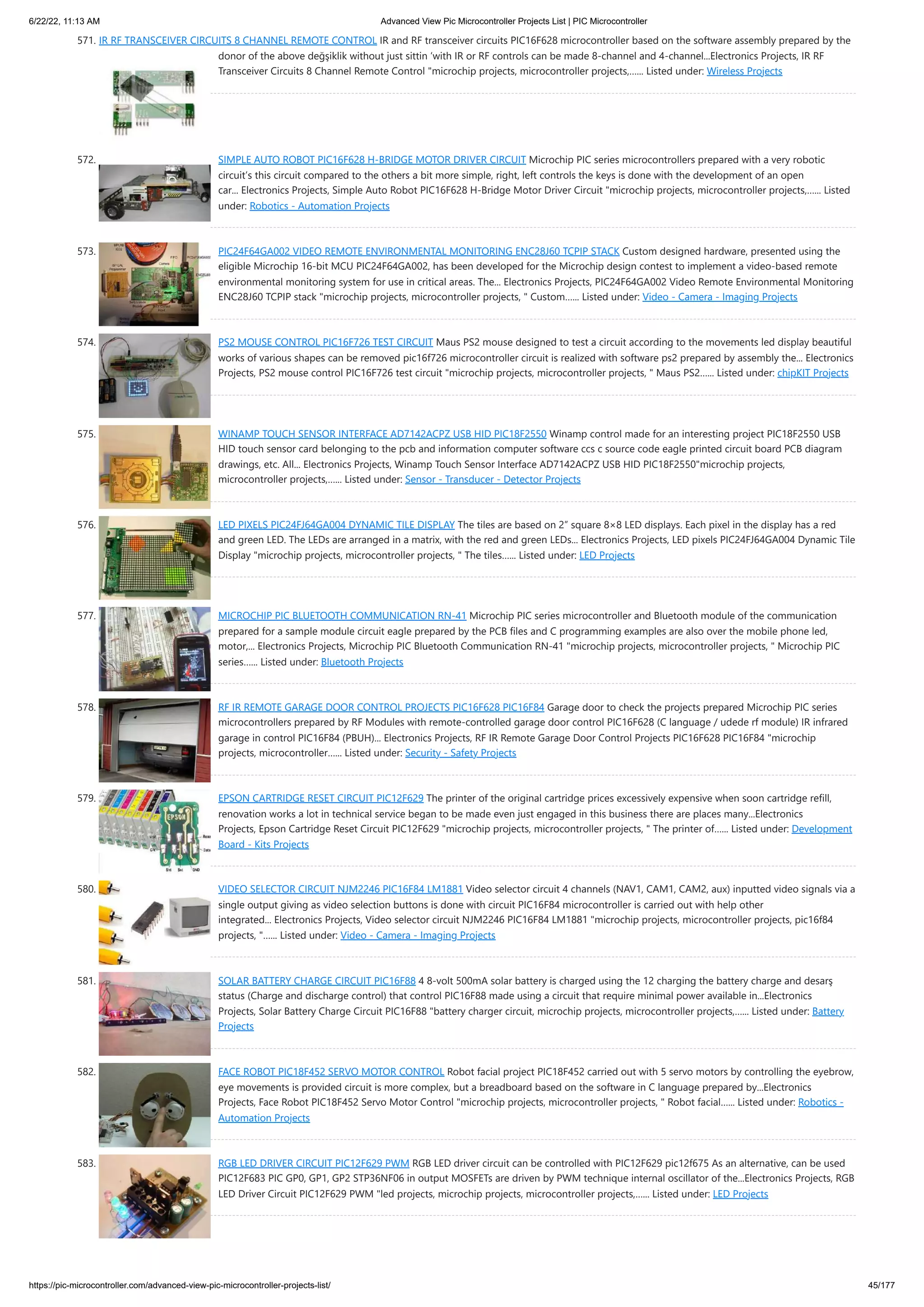 6/22/22, 11:13 AM Advanced View Pic Microcontroller Projects List | PIC Microcontroller https://pic-microcontroller.com/advanced-view-pic-microcontroller-projects-list/ 45/177 571. IR RF TRANSCEIVER CIRCUITS 8 CHANNEL REMOTE CONTROL IR and RF transceiver circuits PIC16F628 microcontroller based on the software assembly prepared by the donor of the above değşiklik without just sittin ‘with IR or RF controls can be made 8-channel and 4-channel...Electronics Projects, IR RF Transceiver Circuits 8 Channel Remote Control "microchip projects, microcontroller projects,…... Listed under: Wireless Projects 572. SIMPLE AUTO ROBOT PIC16F628 H-BRIDGE MOTOR DRIVER CIRCUIT Microchip PIC series microcontrollers prepared with a very robotic circuit’s this circuit compared to the others a bit more simple, right, left controls the keys is done with the development of an open car... Electronics Projects, Simple Auto Robot PIC16F628 H-Bridge Motor Driver Circuit "microchip projects, microcontroller projects,…... Listed under: Robotics - Automation Projects 573. PIC24F64GA002 VIDEO REMOTE ENVIRONMENTAL MONITORING ENC28J60 TCPIP STACK Custom designed hardware, presented using the eligible Microchip 16-bit MCU PIC24F64GA002, has been developed for the Microchip design contest to implement a video-based remote environmental monitoring system for use in critical areas. The... Electronics Projects, PIC24F64GA002 Video Remote Environmental Monitoring ENC28J60 TCPIP stack "microchip projects, microcontroller projects, " Custom…... Listed under: Video - Camera - Imaging Projects 574. PS2 MOUSE CONTROL PIC16F726 TEST CIRCUIT Maus PS2 mouse designed to test a circuit according to the movements led display beautiful works of various shapes can be removed pic16f726 microcontroller circuit is realized with software ps2 prepared by assembly the... Electronics Projects, PS2 mouse control PIC16F726 test circuit "microchip projects, microcontroller projects, " Maus PS2…... Listed under: chipKIT Projects 575. WINAMP TOUCH SENSOR INTERFACE AD7142ACPZ USB HID PIC18F2550 Winamp control made for an interesting project PIC18F2550 USB HID touch sensor card belonging to the pcb and information computer software ccs c source code eagle printed circuit board PCB diagram drawings, etc. All... Electronics Projects, Winamp Touch Sensor Interface AD7142ACPZ USB HID PIC18F2550"microchip projects, microcontroller projects,…... Listed under: Sensor - Transducer - Detector Projects 576. LED PIXELS PIC24FJ64GA004 DYNAMIC TILE DISPLAY The tiles are based on 2” square 8×8 LED displays. Each pixel in the display has a red and green LED. The LEDs are arranged in a matrix, with the red and green LEDs... Electronics Projects, LED pixels PIC24FJ64GA004 Dynamic Tile Display "microchip projects, microcontroller projects, " The tiles…... Listed under: LED Projects 577. MICROCHIP PIC BLUETOOTH COMMUNICATION RN-41 Microchip PIC series microcontroller and Bluetooth module of the communication prepared for a sample module circuit eagle prepared by the PCB files and C programming examples are also over the mobile phone led, motor,... Electronics Projects, Microchip PIC Bluetooth Communication RN-41 "microchip projects, microcontroller projects, " Microchip PIC series…... Listed under: Bluetooth Projects 578. RF IR REMOTE GARAGE DOOR CONTROL PROJECTS PIC16F628 PIC16F84 Garage door to check the projects prepared Microchip PIC series microcontrollers prepared by RF Modules with remote-controlled garage door control PIC16F628 (C language / udede rf module) IR infrared garage in control PIC16F84 (PBUH)... Electronics Projects, RF IR Remote Garage Door Control Projects PIC16F628 PIC16F84 "microchip projects, microcontroller…... Listed under: Security - Safety Projects 579. EPSON CARTRIDGE RESET CIRCUIT PIC12F629 The printer of the original cartridge prices excessively expensive when soon cartridge refill, renovation works a lot in technical service began to be made even just engaged in this business there are places many...Electronics Projects, Epson Cartridge Reset Circuit PIC12F629 "microchip projects, microcontroller projects, " The printer of…... Listed under: Development Board - Kits Projects 580. VIDEO SELECTOR CIRCUIT NJM2246 PIC16F84 LM1881 Video selector circuit 4 channels (NAV1, CAM1, CAM2, aux) inputted video signals via a single output giving as video selection buttons is done with circuit PIC16F84 microcontroller is carried out with help other integrated... Electronics Projects, Video selector circuit NJM2246 PIC16F84 LM1881 "microchip projects, microcontroller projects, pic16f84 projects, "…... Listed under: Video - Camera - Imaging Projects 581. SOLAR BATTERY CHARGE CIRCUIT PIC16F88 4 8-volt 500mA solar battery is charged using the 12 charging the battery charge and desarş status (Charge and discharge control) that control PIC16F88 made using a circuit that require minimal power available in...Electronics Projects, Solar Battery Charge Circuit PIC16F88 "battery charger circuit, microchip projects, microcontroller projects,…... Listed under: Battery Projects 582. FACE ROBOT PIC18F452 SERVO MOTOR CONTROL Robot facial project PIC18F452 carried out with 5 servo motors by controlling the eyebrow, eye movements is provided circuit is more complex, but a breadboard based on the software in C language prepared by...Electronics Projects, Face Robot PIC18F452 Servo Motor Control "microchip projects, microcontroller projects, " Robot facial…... Listed under: Robotics - Automation Projects 583. RGB LED DRIVER CIRCUIT PIC12F629 PWM RGB LED driver circuit can be controlled with PIC12F629 pic12f675 As an alternative, can be used PIC12F683 PIC GP0, GP1, GP2 STP36NF06 in output MOSFETs are driven by PWM technique internal oscillator of the...Electronics Projects, RGB LED Driver Circuit PIC12F629 PWM "led projects, microchip projects, microcontroller projects,…... Listed under: LED Projects 