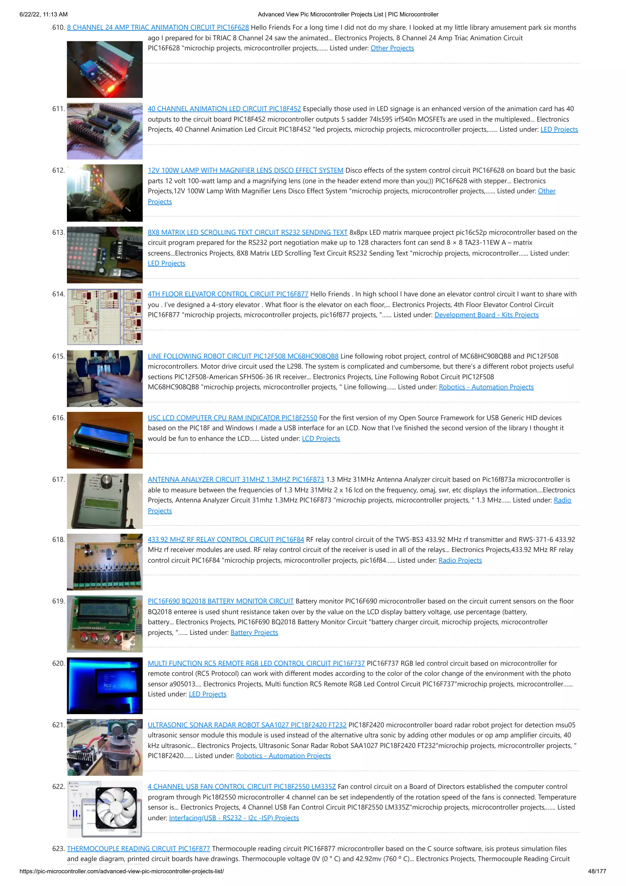 6/22/22, 11:13 AM Advanced View Pic Microcontroller Projects List | PIC Microcontroller https://pic-microcontroller.com/advanced-view-pic-microcontroller-projects-list/ 48/177 610. 8 CHANNEL 24 AMP TRIAC ANIMATION CIRCUIT PIC16F628 Hello Friends For a long time I did not do my share. I looked at my little library amusement park six months ago I prepared for bi TRIAC 8 Channel 24 saw the animated... Electronics Projects, 8 Channel 24 Amp Triac Animation Circuit PIC16F628 "microchip projects, microcontroller projects,…... Listed under: Other Projects 611. 40 CHANNEL ANIMATION LED CIRCUIT PIC18F452 Especially those used in LED signage is an enhanced version of the animation card has 40 outputs to the circuit board PIC18F452 microcontroller outputs 5 sadder 74ls595 irf540n MOSFETs are used in the multiplexed... Electronics Projects, 40 Channel Animation Led Circuit PIC18F452 "led projects, microchip projects, microcontroller projects,…... Listed under: LED Projects 612. 12V 100W LAMP WITH MAGNIFIER LENS DISCO EFFECT SYSTEM Disco effects of the system control circuit PIC16F628 on board but the basic parts 12 volt 100-watt lamp and a magnifying lens (one in the header extend more than you;)) PIC16F628 with stepper... Electronics Projects,12V 100W Lamp With Magnifier Lens Disco Effect System "microchip projects, microcontroller projects,…... Listed under: Other Projects 613. 8X8 MATRIX LED SCROLLING TEXT CIRCUIT RS232 SENDING TEXT 8x8px LED matrix marquee project pic16c52p microcontroller based on the circuit program prepared for the RS232 port negotiation make up to 128 characters font can send 8 × 8 TA23-11EW A – matrix screens...Electronics Projects, 8X8 Matrix LED Scrolling Text Circuit RS232 Sending Text "microchip projects, microcontroller…... Listed under: LED Projects 614. 4TH FLOOR ELEVATOR CONTROL CIRCUIT PIC16F877 Hello Friends . In high school I have done an elevator control circuit I want to share with you . I’ve designed a 4-story elevator . What floor is the elevator on each floor,... Electronics Projects, 4th Floor Elevator Control Circuit PIC16F877 "microchip projects, microcontroller projects, pic16f877 projects, "…... Listed under: Development Board - Kits Projects 615. LINE FOLLOWING ROBOT CIRCUIT PIC12F508 MC68HC908QB8 Line following robot project, control of MC68HC908QB8 and PIC12F508 microcontrollers. Motor drive circuit used the L298. The system is complicated and cumbersome, but there’s a different robot projects useful sections PIC12F508-American SFH506-36 IR receiver... Electronics Projects, Line Following Robot Circuit PIC12F508 MC68HC908QB8 "microchip projects, microcontroller projects, " Line following…... Listed under: Robotics - Automation Projects 616. USC LCD COMPUTER CPU RAM INDICATOR PIC18F2550 For the first version of my Open Source Framework for USB Generic HID devices based on the PIC18F and Windows I made a USB interface for an LCD. Now that I've finished the second version of the library I thought it would be fun to enhance the LCD…... Listed under: LCD Projects 617. ANTENNA ANALYZER CIRCUIT 31MHZ 1.3MHZ PIC16F873 1.3 MHz 31MHz Antenna Analyzer circuit based on Pic16f873a microcontroller is able to measure between the frequencies of 1.3 MHz 31MHz 2 x 16 lcd on the frequency, omaj, swr, etc displays the information....Electronics Projects, Antenna Analyzer Circuit 31mhz 1.3MHz PIC16F873 "microchip projects, microcontroller projects, " 1.3 MHz…... Listed under: Radio Projects 618. 433.92 MHZ RF RELAY CONTROL CIRCUIT PIC16F84 RF relay control circuit of the TWS-BS3 433.92 MHz rf transmitter and RWS-371-6 433.92 MHz rf receiver modules are used. RF relay control circuit of the receiver is used in all of the relays... Electronics Projects,433.92 MHz RF relay control circuit PIC16F84 "microchip projects, microcontroller projects, pic16f84…... Listed under: Radio Projects 619. PIC16F690 BQ2018 BATTERY MONITOR CIRCUIT Battery monitor PIC16F690 microcontroller based on the circuit current sensors on the floor BQ2018 enteree is used shunt resistance taken over by the value on the LCD display battery voltage, use percentage (battery, battery... Electronics Projects, PIC16F690 BQ2018 Battery Monitor Circuit "battery charger circuit, microchip projects, microcontroller projects, "…... Listed under: Battery Projects 620. MULTI FUNCTION RC5 REMOTE RGB LED CONTROL CIRCUIT PIC16F737 PIC16F737 RGB led control circuit based on microcontroller for remote control (RC5 Protocol) can work with different modes according to the color of the color change of the environment with the photo sensor a905013.... Electronics Projects, Multi function RC5 Remote RGB Led Control Circuit PIC16F737"microchip projects, microcontroller…... Listed under: LED Projects 621. ULTRASONIC SONAR RADAR ROBOT SAA1027 PIC18F2420 FT232 PIC18F2420 microcontroller board radar robot project for detection msu05 ultrasonic sensor module this module is used instead of the alternative ultra sonic by adding other modules or op amp amplifier circuits, 40 kHz ultrasonic... Electronics Projects, Ultrasonic Sonar Radar Robot SAA1027 PIC18F2420 FT232"microchip projects, microcontroller projects, " PIC18F2420…... Listed under: Robotics - Automation Projects 622. 4 CHANNEL USB FAN CONTROL CIRCUIT PIC18F2550 LM335Z Fan control circuit on a Board of Directors established the computer control program through Pic18f2550 microcontroller 4 channel can be set independently of the rotation speed of the fans is connected. Temperature sensor is... Electronics Projects, 4 Channel USB Fan Control Circuit PIC18F2550 LM335Z"microchip projects, microcontroller projects,…... Listed under: Interfacing(USB - RS232 - I2c -ISP) Projects 623. THERMOCOUPLE READING CIRCUIT PIC16F877 Thermocouple reading circuit PIC16F877 microcontroller based on the C source software, isis proteus simulation files and eagle diagram, printed circuit boards have drawings. Thermocouple voltage 0V (0 ° C) and 42.92mv (760 º C)... Electronics Projects, Thermocouple Reading Circuit 