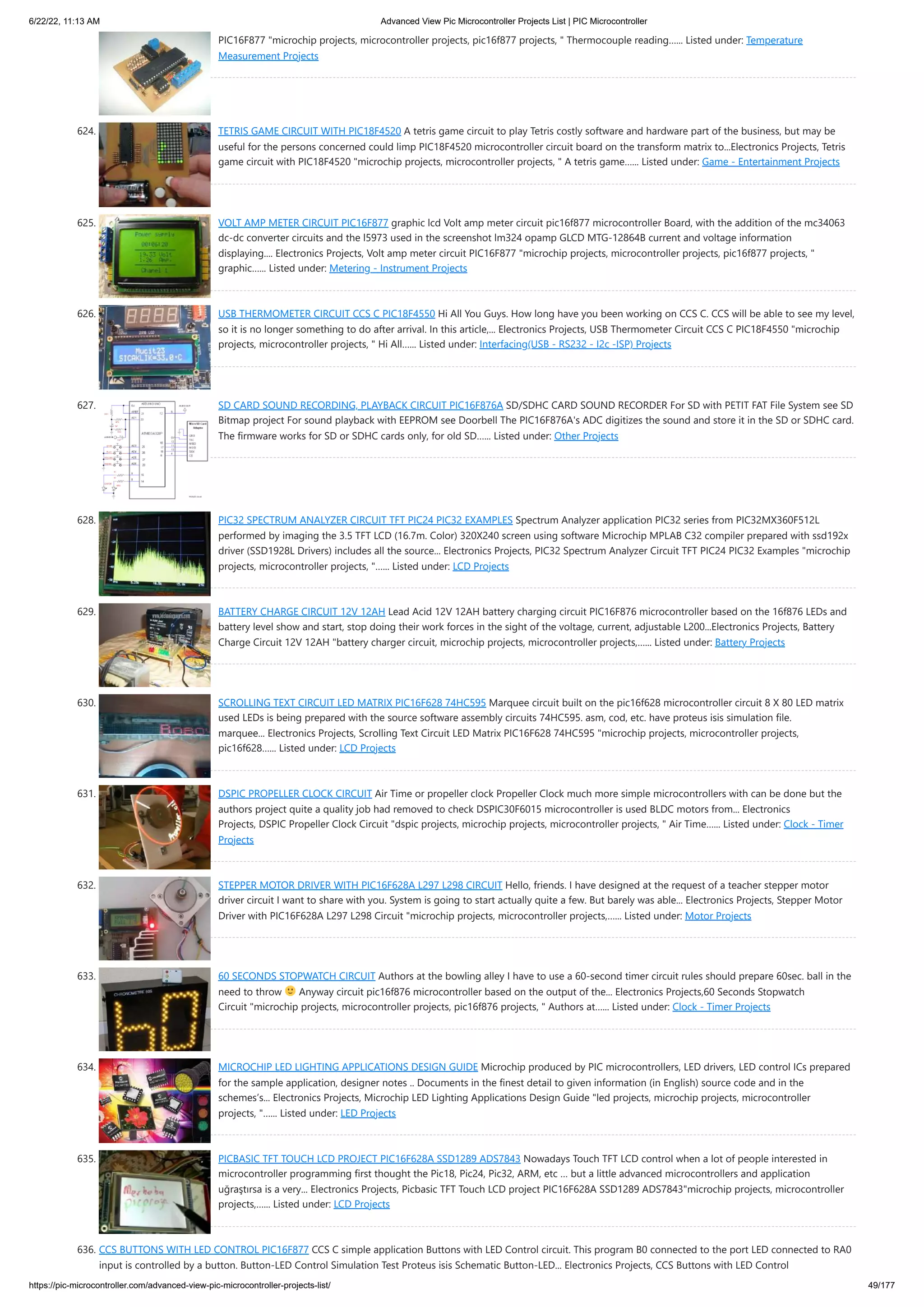 6/22/22, 11:13 AM Advanced View Pic Microcontroller Projects List | PIC Microcontroller https://pic-microcontroller.com/advanced-view-pic-microcontroller-projects-list/ 49/177 PIC16F877 "microchip projects, microcontroller projects, pic16f877 projects, " Thermocouple reading…... Listed under: Temperature Measurement Projects 624. TETRIS GAME CIRCUIT WITH PIC18F4520 A tetris game circuit to play Tetris costly software and hardware part of the business, but may be useful for the persons concerned could limp PIC18F4520 microcontroller circuit board on the transform matrix to...Electronics Projects, Tetris game circuit with PIC18F4520 "microchip projects, microcontroller projects, " A tetris game…... Listed under: Game - Entertainment Projects 625. VOLT AMP METER CIRCUIT PIC16F877 graphic lcd Volt amp meter circuit pic16f877 microcontroller Board, with the addition of the mc34063 dc-dc converter circuits and the l5973 used in the screenshot lm324 opamp GLCD MTG-12864B current and voltage information displaying.... Electronics Projects, Volt amp meter circuit PIC16F877 "microchip projects, microcontroller projects, pic16f877 projects, " graphic…... Listed under: Metering - Instrument Projects 626. USB THERMOMETER CIRCUIT CCS C PIC18F4550 Hi All You Guys. How long have you been working on CCS C. CCS will be able to see my level, so it is no longer something to do after arrival. In this article,... Electronics Projects, USB Thermometer Circuit CCS C PIC18F4550 "microchip projects, microcontroller projects, " Hi All…... Listed under: Interfacing(USB - RS232 - I2c -ISP) Projects 627. SD CARD SOUND RECORDING, PLAYBACK CIRCUIT PIC16F876A SD/SDHC CARD SOUND RECORDER For SD with PETIT FAT File System see SD Bitmap project For sound playback with EEPROM see Doorbell The PIC16F876A's ADC digitizes the sound and store it in the SD or SDHC card. The firmware works for SD or SDHC cards only, for old SD…... Listed under: Other Projects 628. PIC32 SPECTRUM ANALYZER CIRCUIT TFT PIC24 PIC32 EXAMPLES Spectrum Analyzer application PIC32 series from PIC32MX360F512L performed by imaging the 3.5 TFT LCD (16.7m. Color) 320X240 screen using software Microchip MPLAB C32 compiler prepared with ssd192x driver (SSD1928L Drivers) includes all the source... Electronics Projects, PIC32 Spectrum Analyzer Circuit TFT PIC24 PIC32 Examples "microchip projects, microcontroller projects, "…... Listed under: LCD Projects 629. BATTERY CHARGE CIRCUIT 12V 12AH Lead Acid 12V 12AH battery charging circuit PIC16F876 microcontroller based on the 16f876 LEDs and battery level show and start, stop doing their work forces in the sight of the voltage, current, adjustable L200...Electronics Projects, Battery Charge Circuit 12V 12AH "battery charger circuit, microchip projects, microcontroller projects,…... Listed under: Battery Projects 630. SCROLLING TEXT CIRCUIT LED MATRIX PIC16F628 74HC595 Marquee circuit built on the pic16f628 microcontroller circuit 8 X 80 LED matrix used LEDs is being prepared with the source software assembly circuits 74HC595. asm, cod, etc. have proteus isis simulation file. marquee... Electronics Projects, Scrolling Text Circuit LED Matrix PIC16F628 74HC595 "microchip projects, microcontroller projects, pic16f628…... Listed under: LCD Projects 631. DSPIC PROPELLER CLOCK CIRCUIT Air Time or propeller clock Propeller Clock much more simple microcontrollers with can be done but the authors project quite a quality job had removed to check DSPIC30F6015 microcontroller is used BLDC motors from... Electronics Projects, DSPIC Propeller Clock Circuit "dspic projects, microchip projects, microcontroller projects, " Air Time…... Listed under: Clock - Timer Projects 632. STEPPER MOTOR DRIVER WITH PIC16F628A L297 L298 CIRCUIT Hello, friends. I have designed at the request of a teacher stepper motor driver circuit I want to share with you. System is going to start actually quite a few. But barely was able... Electronics Projects, Stepper Motor Driver with PIC16F628A L297 L298 Circuit "microchip projects, microcontroller projects,…... Listed under: Motor Projects 633. 60 SECONDS STOPWATCH CIRCUIT Authors at the bowling alley I have to use a 60-second timer circuit rules should prepare 60sec. ball in the need to throw Anyway circuit pic16f876 microcontroller based on the output of the... Electronics Projects,60 Seconds Stopwatch Circuit "microchip projects, microcontroller projects, pic16f876 projects, " Authors at…... Listed under: Clock - Timer Projects 634. MICROCHIP LED LIGHTING APPLICATIONS DESIGN GUIDE Microchip produced by PIC microcontrollers, LED drivers, LED control ICs prepared for the sample application, designer notes .. Documents in the finest detail to given information (in English) source code and in the schemes’s... Electronics Projects, Microchip LED Lighting Applications Design Guide "led projects, microchip projects, microcontroller projects, "…... Listed under: LED Projects 635. PICBASIC TFT TOUCH LCD PROJECT PIC16F628A SSD1289 ADS7843 Nowadays Touch TFT LCD control when a lot of people interested in microcontroller programming first thought the Pic18, Pic24, Pic32, ARM, etc … but a little advanced microcontrollers and application uğraştırsa is a very... Electronics Projects, Picbasic TFT Touch LCD project PIC16F628A SSD1289 ADS7843"microchip projects, microcontroller projects,…... Listed under: LCD Projects 636. CCS BUTTONS WITH LED CONTROL PIC16F877 CCS C simple application Buttons with LED Control circuit. This program B0 connected to the port LED connected to RA0 input is controlled by a button. Button-LED Control Simulation Test Proteus isis Schematic Button-LED... Electronics Projects, CCS Buttons with LED Control 