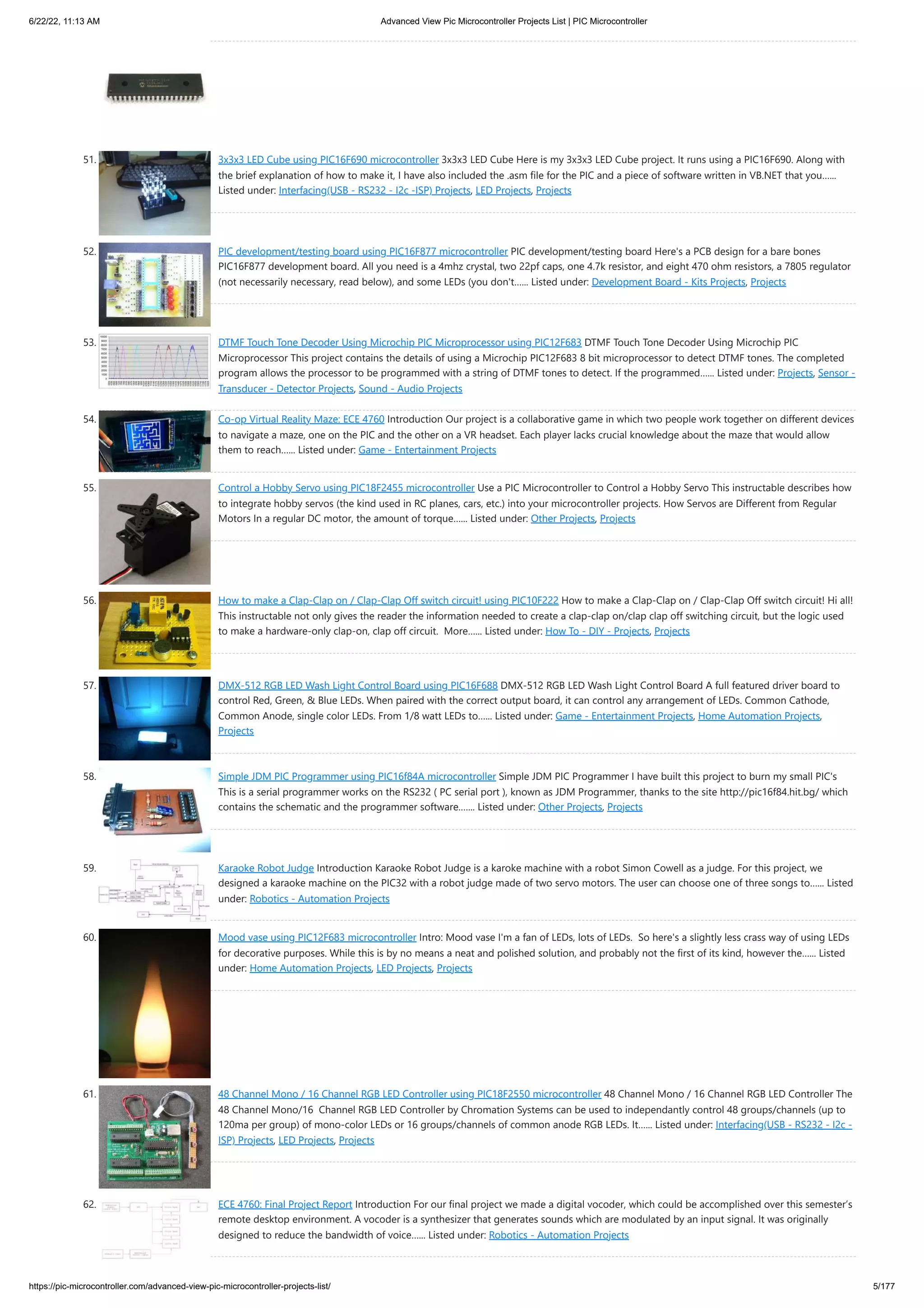 6/22/22, 11:13 AM Advanced View Pic Microcontroller Projects List | PIC Microcontroller https://pic-microcontroller.com/advanced-view-pic-microcontroller-projects-list/ 5/177 51. 3x3x3 LED Cube using PIC16F690 microcontroller 3x3x3 LED Cube Here is my 3x3x3 LED Cube project. It runs using a PIC16F690. Along with the brief explanation of how to make it, I have also included the .asm file for the PIC and a piece of software written in VB.NET that you…... Listed under: Interfacing(USB - RS232 - I2c -ISP) Projects, LED Projects, Projects 52. PIC development/testing board using PIC16F877 microcontroller PIC development/testing board Here's a PCB design for a bare bones PIC16F877 development board. All you need is a 4mhz crystal, two 22pf caps, one 4.7k resistor, and eight 470 ohm resistors, a 7805 regulator (not necessarily necessary, read below), and some LEDs (you don't…... Listed under: Development Board - Kits Projects, Projects 53. DTMF Touch Tone Decoder Using Microchip PIC Microprocessor using PIC12F683 DTMF Touch Tone Decoder Using Microchip PIC Microprocessor This project contains the details of using a Microchip PIC12F683 8 bit microprocessor to detect DTMF tones. The completed program allows the processor to be programmed with a string of DTMF tones to detect. If the programmed…... Listed under: Projects, Sensor - Transducer - Detector Projects, Sound - Audio Projects 54. Co-op Virtual Reality Maze: ECE 4760 Introduction Our project is a collaborative game in which two people work together on different devices to navigate a maze, one on the PIC and the other on a VR headset. Each player lacks crucial knowledge about the maze that would allow them to reach…... Listed under: Game - Entertainment Projects 55. Control a Hobby Servo using PIC18F2455 microcontroller Use a PIC Microcontroller to Control a Hobby Servo This instructable describes how to integrate hobby servos (the kind used in RC planes, cars, etc.) into your microcontroller projects. How Servos are Different from Regular Motors In a regular DC motor, the amount of torque…... Listed under: Other Projects, Projects 56. How to make a Clap-Clap on / Clap-Clap Off switch circuit! using PIC10F222 How to make a Clap-Clap on / Clap-Clap Off switch circuit! Hi all! This instructable not only gives the reader the information needed to create a clap-clap on/clap clap off switching circuit, but the logic used to make a hardware-only clap-on, clap off circuit.  More…... Listed under: How To - DIY - Projects, Projects 57. DMX-512 RGB LED Wash Light Control Board using PIC16F688 DMX-512 RGB LED Wash Light Control Board A full featured driver board to control Red, Green, & Blue LEDs. When paired with the correct output board, it can control any arrangement of LEDs. Common Cathode, Common Anode, single color LEDs. From 1/8 watt LEDs to…... Listed under: Game - Entertainment Projects, Home Automation Projects, Projects 58. Simple JDM PIC Programmer using PIC16f84A microcontroller Simple JDM PIC Programmer I have built this project to burn my small PIC's This is a serial programmer works on the RS232 ( PC serial port ), known as JDM Programmer, thanks to the site http://pic16f84.hit.bg/ which contains the schematic and the programmer software.…... Listed under: Other Projects, Projects 59. Karaoke Robot Judge Introduction Karaoke Robot Judge is a karoke machine with a robot Simon Cowell as a judge. For this project, we designed a karaoke machine on the PIC32 with a robot judge made of two servo motors. The user can choose one of three songs to…... Listed under: Robotics - Automation Projects 60. Mood vase using PIC12F683 microcontroller Intro: Mood vase I'm a fan of LEDs, lots of LEDs.  So here's a slightly less crass way of using LEDs for decorative purposes. While this is by no means a neat and polished solution, and probably not the first of its kind, however the…... Listed under: Home Automation Projects, LED Projects, Projects 61. 48 Channel Mono / 16 Channel RGB LED Controller using PIC18F2550 microcontroller 48 Channel Mono / 16 Channel RGB LED Controller The 48 Channel Mono/16  Channel RGB LED Controller by Chromation Systems can be used to independantly control 48 groups/channels (up to 120ma per group) of mono-color LEDs or 16 groups/channels of common anode RGB LEDs. It…... Listed under: Interfacing(USB - RS232 - I2c - ISP) Projects, LED Projects, Projects 62. ECE 4760: Final Project Report Introduction For our final project we made a digital vocoder, which could be accomplished over this semester’s remote desktop environment. A vocoder is a synthesizer that generates sounds which are modulated by an input signal. It was originally designed to reduce the bandwidth of voice…... Listed under: Robotics - Automation Projects 