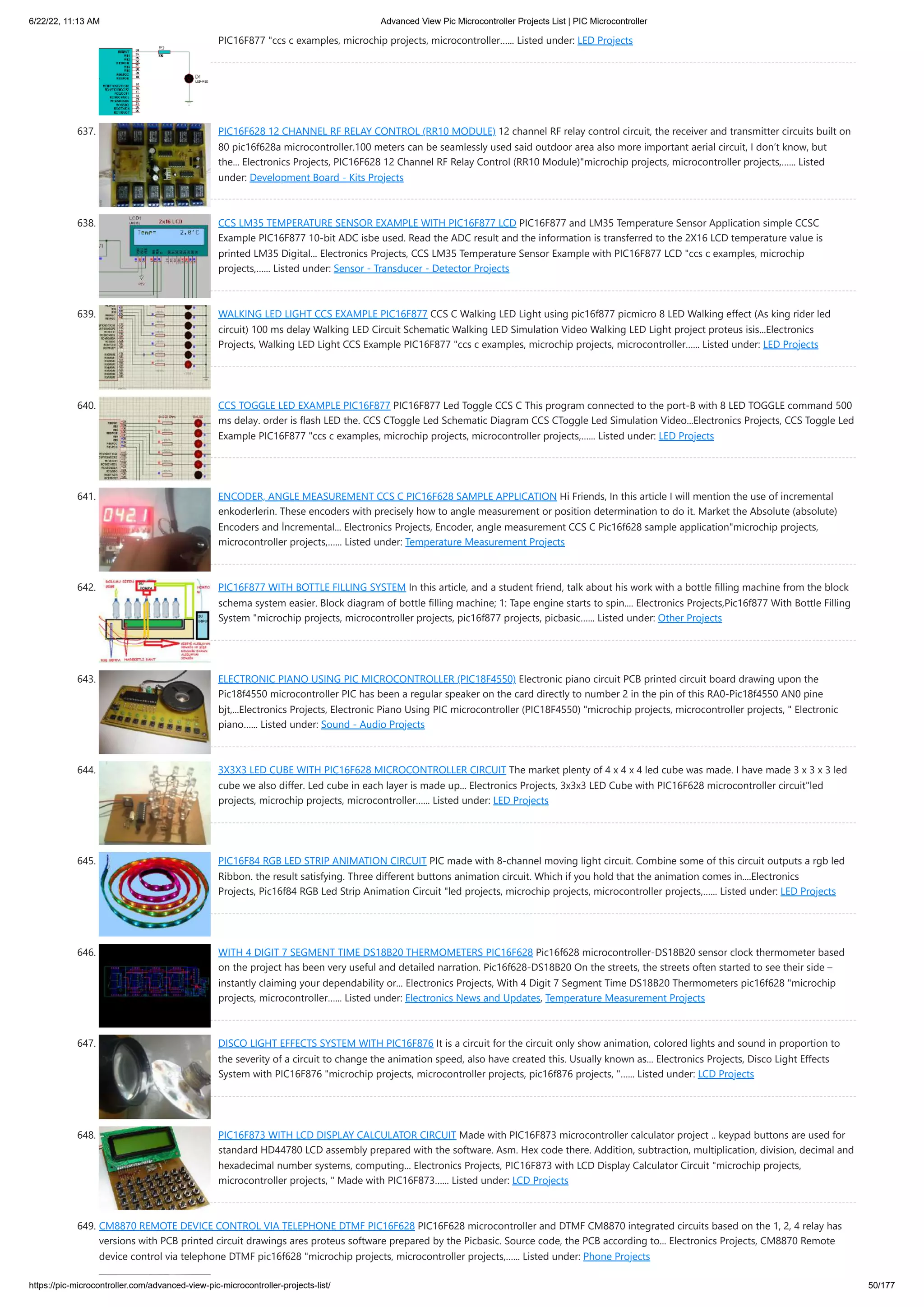 6/22/22, 11:13 AM Advanced View Pic Microcontroller Projects List | PIC Microcontroller https://pic-microcontroller.com/advanced-view-pic-microcontroller-projects-list/ 50/177 PIC16F877 "ccs c examples, microchip projects, microcontroller…... Listed under: LED Projects 637. PIC16F628 12 CHANNEL RF RELAY CONTROL (RR10 MODULE) 12 channel RF relay control circuit, the receiver and transmitter circuits built on 80 pic16f628a microcontroller.100 meters can be seamlessly used said outdoor area also more important aerial circuit, I don’t know, but the... Electronics Projects, PIC16F628 12 Channel RF Relay Control (RR10 Module)"microchip projects, microcontroller projects,…... Listed under: Development Board - Kits Projects 638. CCS LM35 TEMPERATURE SENSOR EXAMPLE WITH PIC16F877 LCD PIC16F877 and LM35 Temperature Sensor Application simple CCSC Example PIC16F877 10-bit ADC isbe used. Read the ADC result and the information is transferred to the 2X16 LCD temperature value is printed LM35 Digital... Electronics Projects, CCS LM35 Temperature Sensor Example with PIC16F877 LCD "ccs c examples, microchip projects,…... Listed under: Sensor - Transducer - Detector Projects 639. WALKING LED LIGHT CCS EXAMPLE PIC16F877 CCS C Walking LED Light using pic16f877 picmicro 8 LED Walking effect (As king rider led circuit) 100 ms delay Walking LED Circuit Schematic Walking LED Simulation Video Walking LED Light project proteus isis...Electronics Projects, Walking LED Light CCS Example PIC16F877 "ccs c examples, microchip projects, microcontroller…... Listed under: LED Projects 640. CCS TOGGLE LED EXAMPLE PIC16F877 PIC16F877 Led Toggle CCS C This program connected to the port-B with 8 LED TOGGLE command 500 ms delay. order is flash LED the. CCS CToggle Led Schematic Diagram CCS CToggle Led Simulation Video...Electronics Projects, CCS Toggle Led Example PIC16F877 "ccs c examples, microchip projects, microcontroller projects,…... Listed under: LED Projects 641. ENCODER, ANGLE MEASUREMENT CCS C PIC16F628 SAMPLE APPLICATION Hi Friends, In this article I will mention the use of incremental enkoderlerin. These encoders with precisely how to angle measurement or position determination to do it. Market the Absolute (absolute) Encoders and İncremental... Electronics Projects, Encoder, angle measurement CCS C Pic16f628 sample application"microchip projects, microcontroller projects,…... Listed under: Temperature Measurement Projects 642. PIC16F877 WITH BOTTLE FILLING SYSTEM In this article, and a student friend, talk about his work with a bottle filling machine from the block schema system easier. Block diagram of bottle filling machine; 1: Tape engine starts to spin.... Electronics Projects,Pic16f877 With Bottle Filling System "microchip projects, microcontroller projects, pic16f877 projects, picbasic…... Listed under: Other Projects 643. ELECTRONIC PIANO USING PIC MICROCONTROLLER (PIC18F4550) Electronic piano circuit PCB printed circuit board drawing upon the Pic18f4550 microcontroller PIC has been a regular speaker on the card directly to number 2 in the pin of this RA0-Pic18f4550 AN0 pine bjt,...Electronics Projects, Electronic Piano Using PIC microcontroller (PIC18F4550) "microchip projects, microcontroller projects, " Electronic piano…... Listed under: Sound - Audio Projects 644. 3X3X3 LED CUBE WITH PIC16F628 MICROCONTROLLER CIRCUIT The market plenty of 4 x 4 x 4 led cube was made. I have made 3 x 3 x 3 led cube we also differ. Led cube in each layer is made up... Electronics Projects, 3x3x3 LED Cube with PIC16F628 microcontroller circuit"led projects, microchip projects, microcontroller…... Listed under: LED Projects 645. PIC16F84 RGB LED STRIP ANIMATION CIRCUIT PIC made with 8-channel moving light circuit. Combine some of this circuit outputs a rgb led Ribbon. the result satisfying. Three different buttons animation circuit. Which if you hold that the animation comes in....Electronics Projects, Pic16f84 RGB Led Strip Animation Circuit "led projects, microchip projects, microcontroller projects,…... Listed under: LED Projects 646. WITH 4 DIGIT 7 SEGMENT TIME DS18B20 THERMOMETERS PIC16F628 Pic16f628 microcontroller-DS18B20 sensor clock thermometer based on the project has been very useful and detailed narration. Pic16f628-DS18B20 On the streets, the streets often started to see their side – instantly claiming your dependability or... Electronics Projects, With 4 Digit 7 Segment Time DS18B20 Thermometers pic16f628 "microchip projects, microcontroller…... Listed under: Electronics News and Updates, Temperature Measurement Projects 647. DISCO LIGHT EFFECTS SYSTEM WITH PIC16F876 It is a circuit for the circuit only show animation, colored lights and sound in proportion to the severity of a circuit to change the animation speed, also have created this. Usually known as... Electronics Projects, Disco Light Effects System with PIC16F876 "microchip projects, microcontroller projects, pic16f876 projects, "…... Listed under: LCD Projects 648. PIC16F873 WITH LCD DISPLAY CALCULATOR CIRCUIT Made with PIC16F873 microcontroller calculator project .. keypad buttons are used for standard HD44780 LCD assembly prepared with the software. Asm. Hex code there. Addition, subtraction, multiplication, division, decimal and hexadecimal number systems, computing... Electronics Projects, PIC16F873 with LCD Display Calculator Circuit "microchip projects, microcontroller projects, " Made with PIC16F873…... Listed under: LCD Projects 649. CM8870 REMOTE DEVICE CONTROL VIA TELEPHONE DTMF PIC16F628 PIC16F628 microcontroller and DTMF CM8870 integrated circuits based on the 1, 2, 4 relay has versions with PCB printed circuit drawings ares proteus software prepared by the Picbasic. Source code, the PCB according to... Electronics Projects, CM8870 Remote device control via telephone DTMF pic16f628 "microchip projects, microcontroller projects,…... Listed under: Phone Projects 