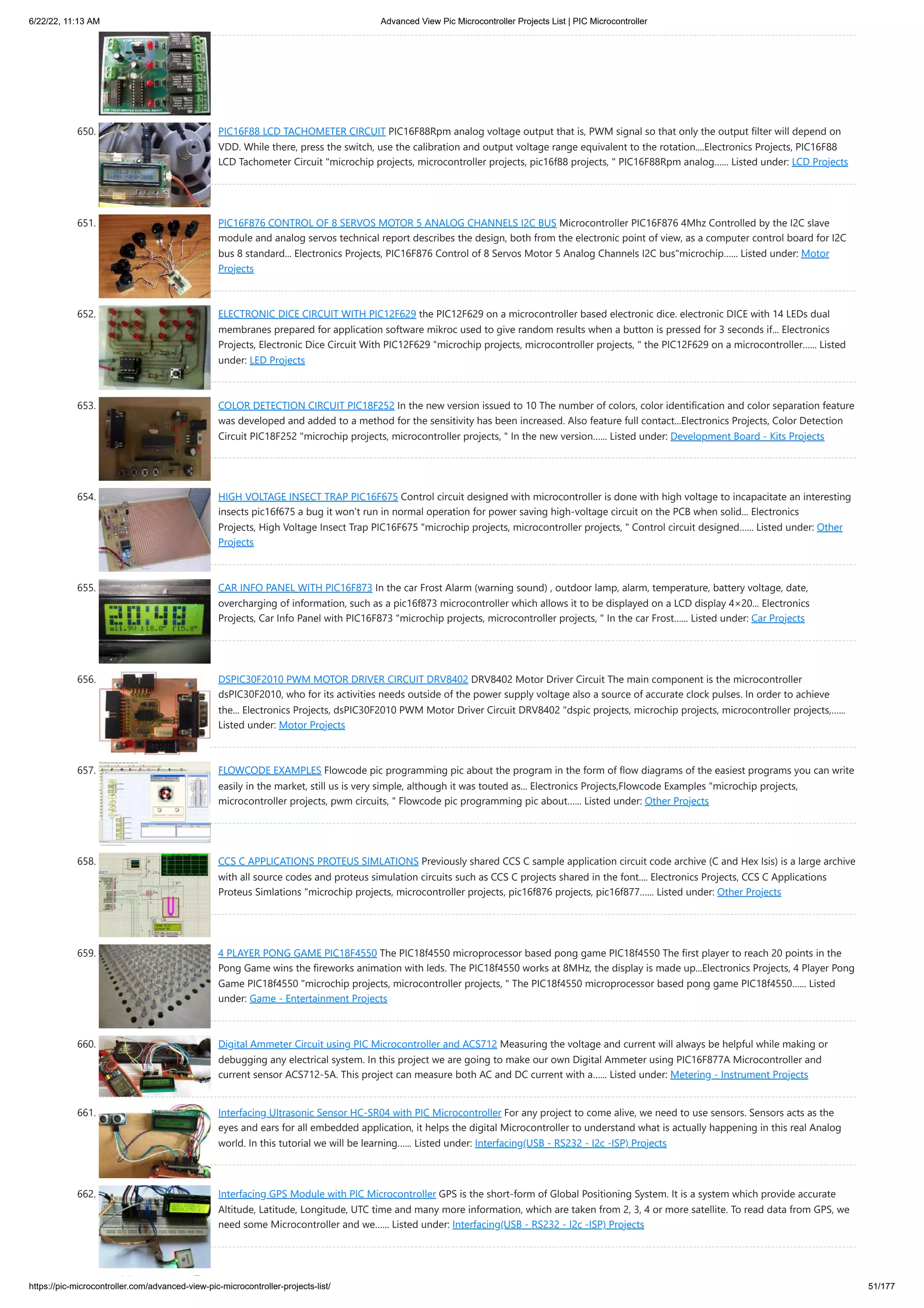 6/22/22, 11:13 AM Advanced View Pic Microcontroller Projects List | PIC Microcontroller https://pic-microcontroller.com/advanced-view-pic-microcontroller-projects-list/ 51/177 650. PIC16F88 LCD TACHOMETER CIRCUIT PIC16F88Rpm analog voltage output that is, PWM signal so that only the output filter will depend on VDD. While there, press the switch, use the calibration and output voltage range equivalent to the rotation....Electronics Projects, PIC16F88 LCD Tachometer Circuit "microchip projects, microcontroller projects, pic16f88 projects, " PIC16F88Rpm analog…... Listed under: LCD Projects 651. PIC16F876 CONTROL OF 8 SERVOS MOTOR 5 ANALOG CHANNELS I2C BUS Microcontroller PIC16F876 4Mhz Controlled by the I2C slave module and analog servos technical report describes the design, both from the electronic point of view, as a computer control board for I2C bus 8 standard... Electronics Projects, PIC16F876 Control of 8 Servos Motor 5 Analog Channels I2C bus"microchip…... Listed under: Motor Projects 652. ELECTRONIC DICE CIRCUIT WITH PIC12F629 the PIC12F629 on a microcontroller based electronic dice. electronic DICE with 14 LEDs dual membranes prepared for application software mikroc used to give random results when a button is pressed for 3 seconds if... Electronics Projects, Electronic Dice Circuit With PIC12F629 "microchip projects, microcontroller projects, " the PIC12F629 on a microcontroller…... Listed under: LED Projects 653. COLOR DETECTION CIRCUIT PIC18F252 In the new version issued to 10 The number of colors, color identification and color separation feature was developed and added to a method for the sensitivity has been increased. Also feature full contact...Electronics Projects, Color Detection Circuit PIC18F252 "microchip projects, microcontroller projects, " In the new version…... Listed under: Development Board - Kits Projects 654. HIGH VOLTAGE INSECT TRAP PIC16F675 Control circuit designed with microcontroller is done with high voltage to incapacitate an interesting insects pic16f675 a bug it won’t run in normal operation for power saving high-voltage circuit on the PCB when solid... Electronics Projects, High Voltage Insect Trap PIC16F675 "microchip projects, microcontroller projects, " Control circuit designed…... Listed under: Other Projects 655. CAR INFO PANEL WITH PIC16F873 In the car Frost Alarm (warning sound) , outdoor lamp, alarm, temperature, battery voltage, date, overcharging of information, such as a pic16f873 microcontroller which allows it to be displayed on a LCD display 4×20... Electronics Projects, Car Info Panel with PIC16F873 "microchip projects, microcontroller projects, " In the car Frost…... Listed under: Car Projects 656. DSPIC30F2010 PWM MOTOR DRIVER CIRCUIT DRV8402 DRV8402 Motor Driver Circuit The main component is the microcontroller dsPIC30F2010, who for its activities needs outside of the power supply voltage also a source of accurate clock pulses. In order to achieve the... Electronics Projects, dsPIC30F2010 PWM Motor Driver Circuit DRV8402 "dspic projects, microchip projects, microcontroller projects,…... Listed under: Motor Projects 657. FLOWCODE EXAMPLES Flowcode pic programming pic about the program in the form of flow diagrams of the easiest programs you can write easily in the market, still us is very simple, although it was touted as... Electronics Projects,Flowcode Examples "microchip projects, microcontroller projects, pwm circuits, " Flowcode pic programming pic about…... Listed under: Other Projects 658. CCS C APPLICATIONS PROTEUS SIMLATIONS Previously shared CCS C sample application circuit code archive (C and Hex Isis) is a large archive with all source codes and proteus simulation circuits such as CCS C projects shared in the font.... Electronics Projects, CCS C Applications Proteus Simlations "microchip projects, microcontroller projects, pic16f876 projects, pic16f877…... Listed under: Other Projects 659. 4 PLAYER PONG GAME PIC18F4550 The PIC18f4550 microprocessor based pong game PIC18f4550 The first player to reach 20 points in the Pong Game wins the fireworks animation with leds. The PIC18f4550 works at 8MHz, the display is made up...Electronics Projects, 4 Player Pong Game PIC18f4550 "microchip projects, microcontroller projects, " The PIC18f4550 microprocessor based pong game PIC18f4550…... Listed under: Game - Entertainment Projects 660. Digital Ammeter Circuit using PIC Microcontroller and ACS712 Measuring the voltage and current will always be helpful while making or debugging any electrical system. In this project we are going to make our own Digital Ammeter using PIC16F877A Microcontroller and current sensor ACS712-5A. This project can measure both AC and DC current with a…... Listed under: Metering - Instrument Projects 661. Interfacing Ultrasonic Sensor HC-SR04 with PIC Microcontroller For any project to come alive, we need to use sensors. Sensors acts as the eyes and ears for all embedded application, it helps the digital Microcontroller to understand what is actually happening in this real Analog world. In this tutorial we will be learning…... Listed under: Interfacing(USB - RS232 - I2c -ISP) Projects 662. Interfacing GPS Module with PIC Microcontroller GPS is the short-form of Global Positioning System. It is a system which provide accurate Altitude, Latitude, Longitude, UTC time and many more information, which are taken from 2, 3, 4 or more satellite. To read data from GPS, we need some Microcontroller and we…... Listed under: Interfacing(USB - RS232 - I2c -ISP) Projects 