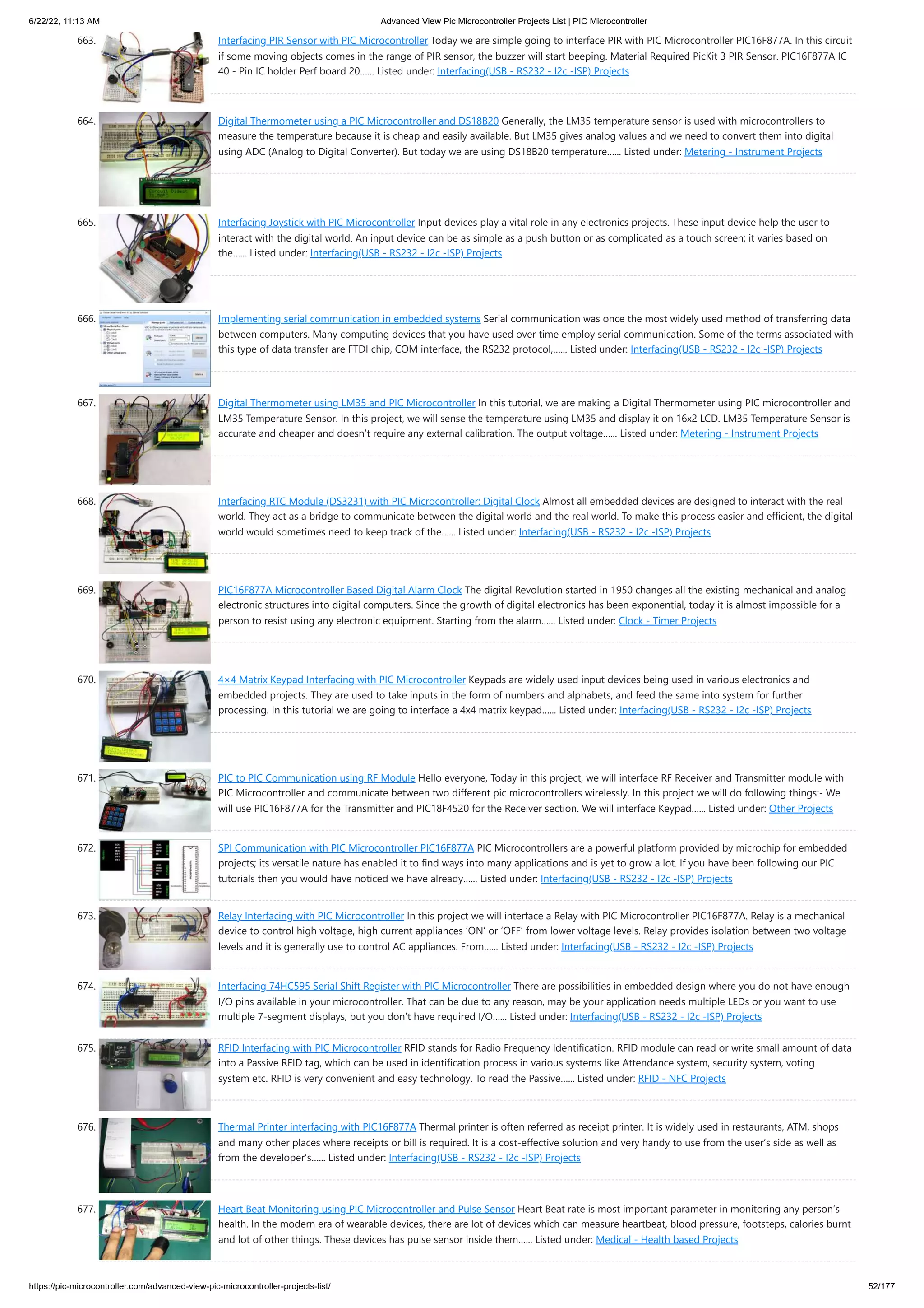 6/22/22, 11:13 AM Advanced View Pic Microcontroller Projects List | PIC Microcontroller https://pic-microcontroller.com/advanced-view-pic-microcontroller-projects-list/ 52/177 663. Interfacing PIR Sensor with PIC Microcontroller Today we are simple going to interface PIR with PIC Microcontroller PIC16F877A. In this circuit if some moving objects comes in the range of PIR sensor, the buzzer will start beeping. Material Required PicKit 3 PIR Sensor. PIC16F877A IC 40 - Pin IC holder Perf board 20…... Listed under: Interfacing(USB - RS232 - I2c -ISP) Projects 664. Digital Thermometer using a PIC Microcontroller and DS18B20 Generally, the LM35 temperature sensor is used with microcontrollers to measure the temperature because it is cheap and easily available. But LM35 gives analog values and we need to convert them into digital using ADC (Analog to Digital Converter). But today we are using DS18B20 temperature…... Listed under: Metering - Instrument Projects 665. Interfacing Joystick with PIC Microcontroller Input devices play a vital role in any electronics projects. These input device help the user to interact with the digital world. An input device can be as simple as a push button or as complicated as a touch screen; it varies based on the…... Listed under: Interfacing(USB - RS232 - I2c -ISP) Projects 666. Implementing serial communication in embedded systems Serial communication was once the most widely used method of transferring data between computers. Many computing devices that you have used over time employ serial communication. Some of the terms associated with this type of data transfer are FTDI chip, COM interface, the RS232 protocol,…... Listed under: Interfacing(USB - RS232 - I2c -ISP) Projects 667. Digital Thermometer using LM35 and PIC Microcontroller In this tutorial, we are making a Digital Thermometer using PIC microcontroller and LM35 Temperature Sensor. In this project, we will sense the temperature using LM35 and display it on 16x2 LCD. LM35 Temperature Sensor is accurate and cheaper and doesn’t require any external calibration. The output voltage…... Listed under: Metering - Instrument Projects 668. Interfacing RTC Module (DS3231) with PIC Microcontroller: Digital Clock Almost all embedded devices are designed to interact with the real world. They act as a bridge to communicate between the digital world and the real world. To make this process easier and efficient, the digital world would sometimes need to keep track of the…... Listed under: Interfacing(USB - RS232 - I2c -ISP) Projects 669. PIC16F877A Microcontroller Based Digital Alarm Clock The digital Revolution started in 1950 changes all the existing mechanical and analog electronic structures into digital computers. Since the growth of digital electronics has been exponential, today it is almost impossible for a person to resist using any electronic equipment. Starting from the alarm…... Listed under: Clock - Timer Projects 670. 4×4 Matrix Keypad Interfacing with PIC Microcontroller Keypads are widely used input devices being used in various electronics and embedded projects. They are used to take inputs in the form of numbers and alphabets, and feed the same into system for further processing. In this tutorial we are going to interface a 4x4 matrix keypad…... Listed under: Interfacing(USB - RS232 - I2c -ISP) Projects 671. PIC to PIC Communication using RF Module Hello everyone, Today in this project, we will interface RF Receiver and Transmitter module with PIC Microcontroller and communicate between two different pic microcontrollers wirelessly. In this project we will do following things:- We will use PIC16F877A for the Transmitter and PIC18F4520 for the Receiver section. We will interface Keypad…... Listed under: Other Projects 672. SPI Communication with PIC Microcontroller PIC16F877A PIC Microcontrollers are a powerful platform provided by microchip for embedded projects; its versatile nature has enabled it to find ways into many applications and is yet to grow a lot. If you have been following our PIC tutorials then you would have noticed we have already…... Listed under: Interfacing(USB - RS232 - I2c -ISP) Projects 673. Relay Interfacing with PIC Microcontroller In this project we will interface a Relay with PIC Microcontroller PIC16F877A. Relay is a mechanical device to control high voltage, high current appliances ‘ON’ or ‘OFF’ from lower voltage levels. Relay provides isolation between two voltage levels and it is generally use to control AC appliances. From…... Listed under: Interfacing(USB - RS232 - I2c -ISP) Projects 674. Interfacing 74HC595 Serial Shift Register with PIC Microcontroller There are possibilities in embedded design where you do not have enough I/O pins available in your microcontroller. That can be due to any reason, may be your application needs multiple LEDs or you want to use multiple 7-segment displays, but you don’t have required I/O…... Listed under: Interfacing(USB - RS232 - I2c -ISP) Projects 675. RFID Interfacing with PIC Microcontroller RFID stands for Radio Frequency Identification. RFID module can read or write small amount of data into a Passive RFID tag, which can be used in identification process in various systems like Attendance system, security system, voting system etc. RFID is very convenient and easy technology. To read the Passive…... Listed under: RFID - NFC Projects 676. Thermal Printer interfacing with PIC16F877A Thermal printer is often referred as receipt printer. It is widely used in restaurants, ATM, shops and many other places where receipts or bill is required. It is a cost-effective solution and very handy to use from the user’s side as well as from the developer’s…... Listed under: Interfacing(USB - RS232 - I2c -ISP) Projects 677. Heart Beat Monitoring using PIC Microcontroller and Pulse Sensor Heart Beat rate is most important parameter in monitoring any person’s health. In the modern era of wearable devices, there are lot of devices which can measure heartbeat, blood pressure, footsteps, calories burnt and lot of other things. These devices has pulse sensor inside them…... Listed under: Medical - Health based Projects 