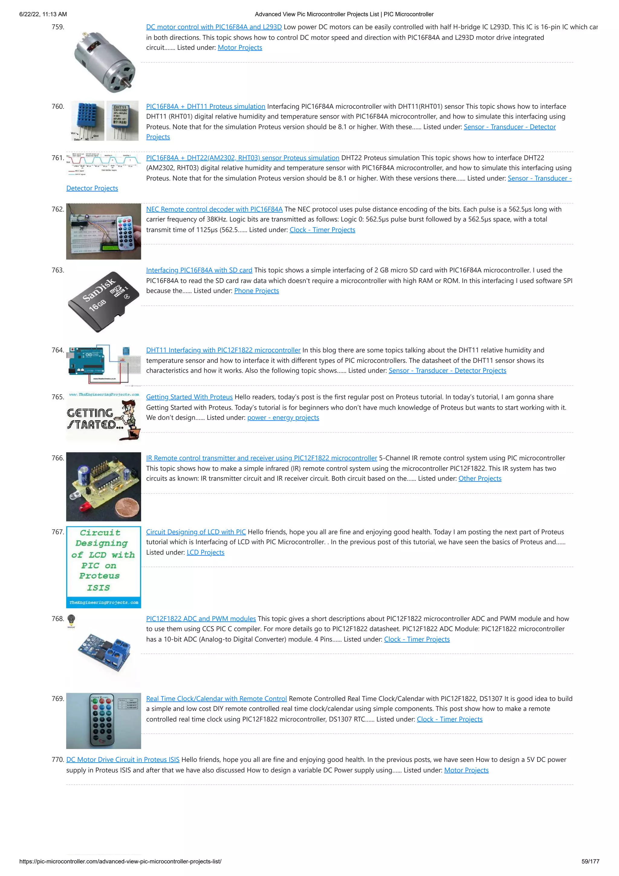 6/22/22, 11:13 AM Advanced View Pic Microcontroller Projects List | PIC Microcontroller https://pic-microcontroller.com/advanced-view-pic-microcontroller-projects-list/ 59/177 759. DC motor control with PIC16F84A and L293D Low power DC motors can be easily controlled with half H-bridge IC L293D. This IC is 16-pin IC which can in both directions. This topic shows how to control DC motor speed and direction with PIC16F84A and L293D motor drive integrated circuit.…... Listed under: Motor Projects 760. PIC16F84A + DHT11 Proteus simulation Interfacing PIC16F84A microcontroller with DHT11(RHT01) sensor This topic shows how to interface DHT11 (RHT01) digital relative humidity and temperature sensor with PIC16F84A microcontroller, and how to simulate this interfacing using Proteus. Note that for the simulation Proteus version should be 8.1 or higher. With these…... Listed under: Sensor - Transducer - Detector Projects 761. PIC16F84A + DHT22(AM2302, RHT03) sensor Proteus simulation DHT22 Proteus simulation This topic shows how to interface DHT22 (AM2302, RHT03) digital relative humidity and temperature sensor with PIC16F84A microcontroller, and how to simulate this interfacing using Proteus. Note that for the simulation Proteus version should be 8.1 or higher. With these versions there…... Listed under: Sensor - Transducer - Detector Projects 762. NEC Remote control decoder with PIC16F84A The NEC protocol uses pulse distance encoding of the bits. Each pulse is a 562.5µs long with carrier frequency of 38KHz. Logic bits are transmitted as follows: Logic 0: 562.5µs pulse burst followed by a 562.5µs space, with a total transmit time of 1125µs (562.5…... Listed under: Clock - Timer Projects 763. Interfacing PIC16F84A with SD card This topic shows a simple interfacing of 2 GB micro SD card with PIC16F84A microcontroller. I used the PIC16F84A to read the SD card raw data which doesn't require a microcontroller with high RAM or ROM. In this interfacing I used software SPI because the…... Listed under: Phone Projects 764. DHT11 Interfacing with PIC12F1822 microcontroller In this blog there are some topics talking about the DHT11 relative humidity and temperature sensor and how to interface it with different types of PIC microcontrollers. The datasheet of the DHT11 sensor shows its characteristics and how it works. Also the following topic shows…... Listed under: Sensor - Transducer - Detector Projects 765. Getting Started With Proteus Hello readers, today’s post is the first regular post on Proteus tutorial. In today’s tutorial, I am gonna share Getting Started with Proteus. Today’s tutorial is for beginners who don’t have much knowledge of Proteus but wants to start working with it. We don’t design…... Listed under: power - energy projects 766. IR Remote control transmitter and receiver using PIC12F1822 microcontroller 5-Channel IR remote control system using PIC microcontroller This topic shows how to make a simple infrared (IR) remote control system using the microcontroller PIC12F1822. This IR system has two circuits as known: IR transmitter circuit and IR receiver circuit. Both circuit based on the…... Listed under: Other Projects 767. Circuit Designing of LCD with PIC Hello friends, hope you all are fine and enjoying good health. Today I am posting the next part of Proteus tutorial which is Interfacing of LCD with PIC Microcontroller. . In the previous post of this tutorial, we have seen the basics of Proteus and…... Listed under: LCD Projects 768. PIC12F1822 ADC and PWM modules This topic gives a short descriptions about PIC12F1822 microcontroller ADC and PWM module and how to use them using CCS PIC C compiler. For more details go to PIC12F1822 datasheet. PIC12F1822 ADC Module: PIC12F1822 microcontroller has a 10-bit ADC (Analog-to Digital Converter) module. 4 Pins…... Listed under: Clock - Timer Projects 769. Real Time Clock/Calendar with Remote Control Remote Controlled Real Time Clock/Calendar with PIC12F1822, DS1307 It is good idea to build a simple and low cost DIY remote controlled real time clock/calendar using simple components. This post show how to make a remote controlled real time clock using PIC12F1822 microcontroller, DS1307 RTC…... Listed under: Clock - Timer Projects 770. DC Motor Drive Circuit in Proteus ISIS Hello friends, hope you all are fine and enjoying good health. In the previous posts, we have seen How to design a 5V DC power supply in Proteus ISIS and after that we have also discussed How to design a variable DC Power supply using…... Listed under: Motor Projects 