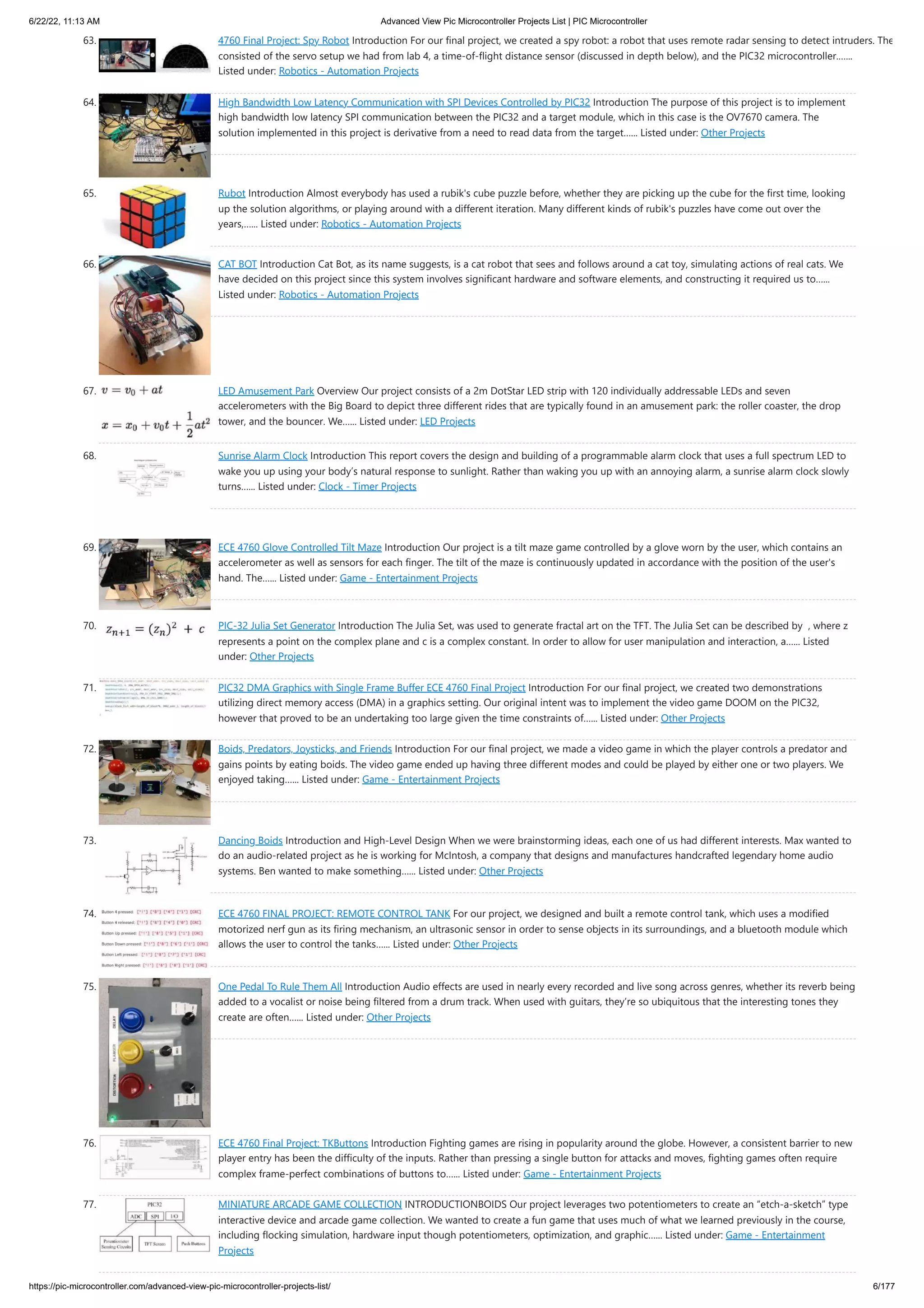 6/22/22, 11:13 AM Advanced View Pic Microcontroller Projects List | PIC Microcontroller https://pic-microcontroller.com/advanced-view-pic-microcontroller-projects-list/ 6/177 63. 4760 Final Project: Spy Robot Introduction For our final project, we created a spy robot: a robot that uses remote radar sensing to detect intruders. The consisted of the servo setup we had from lab 4, a time-of-flight distance sensor (discussed in depth below), and the PIC32 microcontroller.…... Listed under: Robotics - Automation Projects 64. High Bandwidth Low Latency Communication with SPI Devices Controlled by PIC32 Introduction The purpose of this project is to implement high bandwidth low latency SPI communication between the PIC32 and a target module, which in this case is the OV7670 camera. The solution implemented in this project is derivative from a need to read data from the target…... Listed under: Other Projects 65. Rubot Introduction Almost everybody has used a rubik's cube puzzle before, whether they are picking up the cube for the first time, looking up the solution algorithms, or playing around with a different iteration. Many different kinds of rubik's puzzles have come out over the years,…... Listed under: Robotics - Automation Projects 66. CAT BOT Introduction Cat Bot, as its name suggests, is a cat robot that sees and follows around a cat toy, simulating actions of real cats. We have decided on this project since this system involves significant hardware and software elements, and constructing it required us to…... Listed under: Robotics - Automation Projects 67. LED Amusement Park Overview Our project consists of a 2m DotStar LED strip with 120 individually addressable LEDs and seven accelerometers with the Big Board to depict three different rides that are typically found in an amusement park: the roller coaster, the drop tower, and the bouncer. We…... Listed under: LED Projects 68. Sunrise Alarm Clock Introduction This report covers the design and building of a programmable alarm clock that uses a full spectrum LED to wake you up using your body’s natural response to sunlight. Rather than waking you up with an annoying alarm, a sunrise alarm clock slowly turns…... Listed under: Clock - Timer Projects 69. ECE 4760 Glove Controlled Tilt Maze Introduction Our project is a tilt maze game controlled by a glove worn by the user, which contains an accelerometer as well as sensors for each finger. The tilt of the maze is continuously updated in accordance with the position of the user's hand. The…... Listed under: Game - Entertainment Projects 70. PIC-32 Julia Set Generator Introduction The Julia Set, was used to generate fractal art on the TFT. The Julia Set can be described by  , where z represents a point on the complex plane and c is a complex constant. In order to allow for user manipulation and interaction, a…... Listed under: Other Projects 71. PIC32 DMA Graphics with Single Frame Buffer ECE 4760 Final Project Introduction For our final project, we created two demonstrations utilizing direct memory access (DMA) in a graphics setting. Our original intent was to implement the video game DOOM on the PIC32, however that proved to be an undertaking too large given the time constraints of…... Listed under: Other Projects 72. Boids, Predators, Joysticks, and Friends Introduction For our final project, we made a video game in which the player controls a predator and gains points by eating boids. The video game ended up having three different modes and could be played by either one or two players. We enjoyed taking…... Listed under: Game - Entertainment Projects 73. Dancing Boids Introduction and High-Level Design When we were brainstorming ideas, each one of us had different interests. Max wanted to do an audio-related project as he is working for McIntosh, a company that designs and manufactures handcrafted legendary home audio systems. Ben wanted to make something…... Listed under: Other Projects 74. ECE 4760 FINAL PROJECT: REMOTE CONTROL TANK For our project, we designed and built a remote control tank, which uses a modified motorized nerf gun as its firing mechanism, an ultrasonic sensor in order to sense objects in its surroundings, and a bluetooth module which allows the user to control the tanks…... Listed under: Other Projects 75. One Pedal To Rule Them All Introduction Audio effects are used in nearly every recorded and live song across genres, whether its reverb being added to a vocalist or noise being filtered from a drum track. When used with guitars, they’re so ubiquitous that the interesting tones they create are often…... Listed under: Other Projects 76. ECE 4760 Final Project: TKButtons Introduction Fighting games are rising in popularity around the globe. However, a consistent barrier to new player entry has been the difficulty of the inputs. Rather than pressing a single button for attacks and moves, fighting games often require complex frame-perfect combinations of buttons to…... Listed under: Game - Entertainment Projects 77. MINIATURE ARCADE GAME COLLECTION INTRODUCTIONBOIDS Our project leverages two potentiometers to create an “etch-a-sketch” type interactive device and arcade game collection. We wanted to create a fun game that uses much of what we learned previously in the course, including flocking simulation, hardware input though potentiometers, optimization, and graphic…... Listed under: Game - Entertainment Projects 