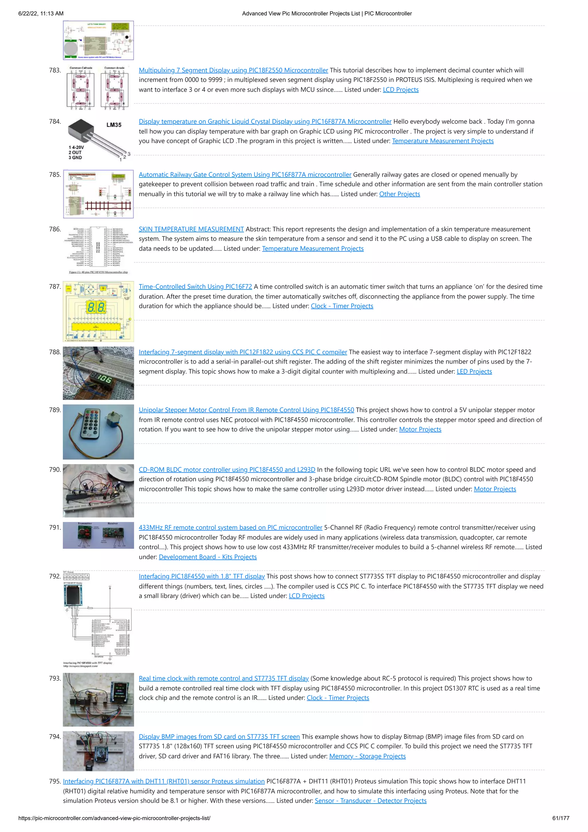 6/22/22, 11:13 AM Advanced View Pic Microcontroller Projects List | PIC Microcontroller https://pic-microcontroller.com/advanced-view-pic-microcontroller-projects-list/ 61/177 783. Multipulxing 7 Segment Display using PIC18F2550 Microcontroller This tutorial describes how to implement decimal counter which will increment from 0000 to 9999 ; in multiplexed seven segment display using PIC18F2550 in PROTEUS ISIS. Multiplexing is required when we want to interface 3 or 4 or even more such displays with MCU ssince…... Listed under: LCD Projects 784. Display temperature on Graphic Liquid Crystal Display using PIC16F877A Microcontroller Hello everybody welcome back . Today I'm gonna tell how you can display temperature with bar graph on Graphic LCD using PIC microcontroller . The project is very simple to understand if you have concept of Graphic LCD .The program in this project is written…... Listed under: Temperature Measurement Projects 785. Automatic Railway Gate Control System Using PIC16F877A microcontroller Generally railway gates are closed or opened menually by gatekeeper to prevent collision between road traffic and train . Time schedule and other information are sent from the main controller station menually in this tutorial we will try to make a railway line which has…... Listed under: Other Projects 786. SKIN TEMPERATURE MEASUREMENT Abstract: This report represents the design and implementation of a skin temperature measurement system. The system aims to measure the skin temperature from a sensor and send it to the PC using a USB cable to display on screen. The data needs to be updated…... Listed under: Temperature Measurement Projects 787. Time-Controlled Switch Using PIC16F72 A time controlled switch is an automatic timer switch that turns an appliance ‘on’ for the desired time duration. After the preset time duration, the timer automatically switches off, disconnecting the appliance from the power supply. The time duration for which the appliance should be…... Listed under: Clock - Timer Projects 788. Interfacing 7-segment display with PIC12F1822 using CCS PIC C compiler The easiest way to interface 7-segment display with PIC12F1822 microcontroller is to add a serial-in parallel-out shift register. The adding of the shift register minimizes the number of pins used by the 7- segment display. This topic shows how to make a 3-digit digital counter with multiplexing and…... Listed under: LED Projects 789. Unipolar Stepper Motor Control From IR Remote Control Using PIC18F4550 This project shows how to control a 5V unipolar stepper motor from IR remote control uses NEC protocol with PIC18F4550 microcontroller. This controller controls the stepper motor speed and direction of rotation. If you want to see how to drive the unipolar stepper motor using…... Listed under: Motor Projects 790. CD-ROM BLDC motor controller using PIC18F4550 and L293D In the following topic URL we've seen how to control BLDC motor speed and direction of rotation using PIC18F4550 microcontroller and 3-phase bridge circuit:CD-ROM Spindle motor (BLDC) control with PIC18F4550 microcontroller This topic shows how to make the same controller using L293D motor driver instead…... Listed under: Motor Projects 791. 433MHz RF remote control system based on PIC microcontroller 5-Channel RF (Radio Frequency) remote control transmitter/receiver using PIC18F4550 microcontroller Today RF modules are widely used in many applications (wireless data transmission, quadcopter, car remote control....). This project shows how to use low cost 433MHz RF transmitter/receiver modules to build a 5-channel wireless RF remote…... Listed under: Development Board - Kits Projects 792. Interfacing PIC18F4550 with 1.8″ TFT display This post shows how to connect ST7735S TFT display to PIC18F4550 microcontroller and display different things (numbers, text, lines, circles .....). The compiler used is CCS PIC C. To interface PIC18F4550 with the ST7735 TFT display we need a small library (driver) which can be…... Listed under: LCD Projects 793. Real time clock with remote control and ST7735 TFT display (Some knowledge about RC-5 protocol is required) This project shows how to build a remote controlled real time clock with TFT display using PIC18F4550 microcontroller. In this project DS1307 RTC is used as a real time clock chip and the remote control is an IR…... Listed under: Clock - Timer Projects 794. Display BMP images from SD card on ST7735 TFT screen This example shows how to display Bitmap (BMP) image files from SD card on ST7735 1.8" (128x160) TFT screen using PIC18F4550 microcontroller and CCS PIC C compiler. To build this project we need the ST7735 TFT driver, SD card driver and FAT16 library. The three…... Listed under: Memory - Storage Projects 795. Interfacing PIC16F877A with DHT11 (RHT01) sensor Proteus simulation PIC16F877A + DHT11 (RHT01) Proteus simulation This topic shows how to interface DHT11 (RHT01) digital relative humidity and temperature sensor with PIC16F877A microcontroller, and how to simulate this interfacing using Proteus. Note that for the simulation Proteus version should be 8.1 or higher. With these versions…... Listed under: Sensor - Transducer - Detector Projects 