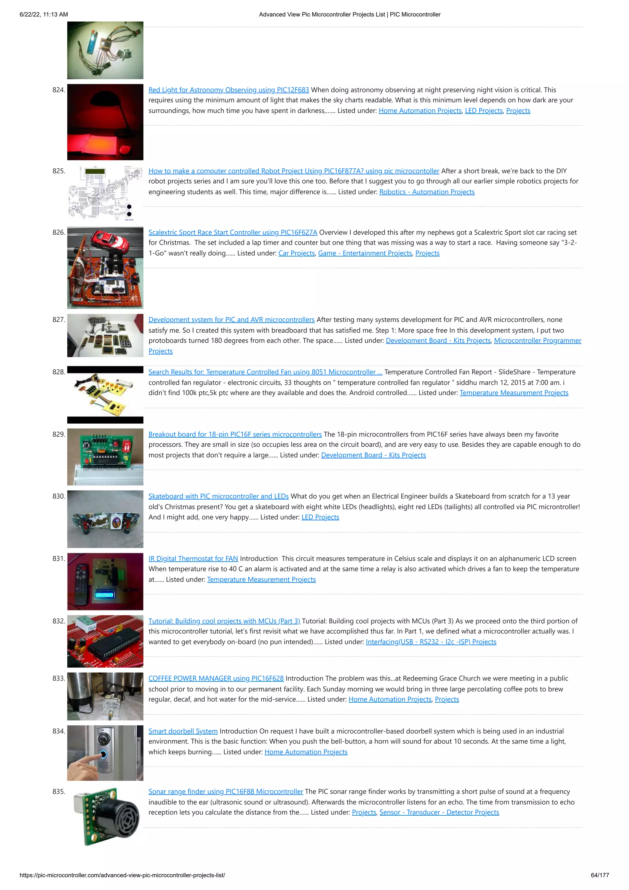 6/22/22, 11:13 AM Advanced View Pic Microcontroller Projects List | PIC Microcontroller https://pic-microcontroller.com/advanced-view-pic-microcontroller-projects-list/ 64/177 824. Red Light for Astronomy Observing using PIC12F683 When doing astronomy observing at night preserving night vision is critical. This requires using the minimum amount of light that makes the sky charts readable. What is this minimum level depends on how dark are your surroundings, how much time you have spent in darkness,…... Listed under: Home Automation Projects, LED Projects, Projects 825. How to make a computer controlled Robot Project Using PIC16F877A? using pic microcontoller After a short break, we’re back to the DIY robot projects series and I am sure you’ll love this one too. Before that I suggest you to go through all our earlier simple robotics projects for engineering students as well. This time, major difference is…... Listed under: Robotics - Automation Projects 826. Scalextric Sport Race Start Controller using PIC16F627A Overview I developed this after my nephews got a Scalextric Sport slot car racing set for Christmas.  The set included a lap timer and counter but one thing that was missing was a way to start a race.  Having someone say "3-2- 1-Go" wasn't really doing…... Listed under: Car Projects, Game - Entertainment Projects, Projects 827. Development system for PIC and AVR microcontrollers After testing many systems development for PIC and AVR microcontrollers, none satisfy me. So I created this system with breadboard that has satisfied me. Step 1: More space free In this development system, I put two protoboards turned 180 degrees from each other. The space…... Listed under: Development Board - Kits Projects, Microcontroller Programmer Projects 828. Search Results for: Temperature Controlled Fan using 8051 Microcontroller … Temperature Controlled Fan Report - SlideShare - Temperature controlled fan regulator - electronic circuits, 33 thoughts on “ temperature controlled fan regulator ” siddhu march 12, 2015 at 7:00 am. i didn’t find 100k ptc,5k ptc where are they available and does the. Android controlled…... Listed under: Temperature Measurement Projects 829. Breakout board for 18-pin PIC16F series microcontrollers The 18-pin microcontrollers from PIC16F series have always been my favorite processors. They are small in size (so occupies less area on the circuit board), and are very easy to use. Besides they are capable enough to do most projects that don't require a large…... Listed under: Development Board - Kits Projects 830. Skateboard with PIC microcontroller and LEDs What do you get when an Electrical Engineer builds a Skateboard from scratch for a 13 year old's Christmas present? You get a skateboard with eight white LEDs (headlights), eight red LEDs (tailights) all controlled via PIC microntroller! And I might add, one very happy…... Listed under: LED Projects 831. IR Digital Thermostat for FAN Introduction  This circuit measures temperature in Celsius scale and displays it on an alphanumeric LCD screen When temperature rise to 40 C an alarm is activated and at the same time a relay is also activated which drives a fan to keep the temperature at…... Listed under: Temperature Measurement Projects 832. Tutorial: Building cool projects with MCUs (Part 3) Tutorial: Building cool projects with MCUs (Part 3) As we proceed onto the third portion of this microcontroller tutorial, let’s first revisit what we have accomplished thus far. In Part 1, we defined what a microcontroller actually was. I wanted to get everybody on-board (no pun intended)…... Listed under: Interfacing(USB - RS232 - I2c -ISP) Projects 833. COFFEE POWER MANAGER using PIC16F628 Introduction The problem was this...at Redeeming Grace Church we were meeting in a public school prior to moving in to our permanent facility. Each Sunday morning we would bring in three large percolating coffee pots to brew regular, decaf, and hot water for the mid-service…... Listed under: Home Automation Projects, Projects 834. Smart doorbell System Introduction On request I have built a microcontroller-based doorbell system which is being used in an industrial environment. This is the basic function: When you push the bell-button, a horn will sound for about 10 seconds. At the same time a light, which keeps burning…... Listed under: Home Automation Projects 835. Sonar range finder using PIC16F88 Microcontroller The PIC sonar range finder works by transmitting a short pulse of sound at a frequency inaudible to the ear (ultrasonic sound or ultrasound). Afterwards the microcontroller listens for an echo. The time from transmission to echo reception lets you calculate the distance from the…... Listed under: Projects, Sensor - Transducer - Detector Projects 
