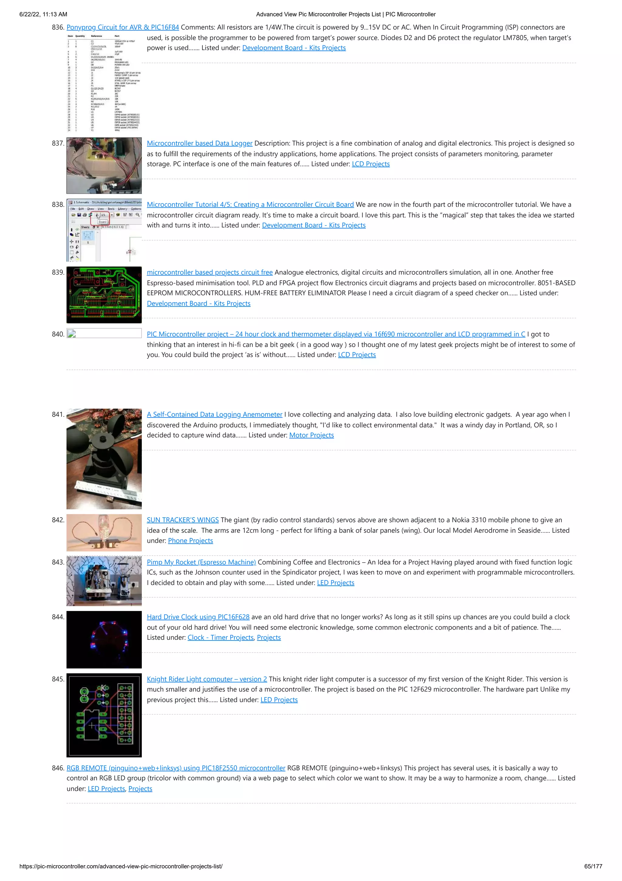 6/22/22, 11:13 AM Advanced View Pic Microcontroller Projects List | PIC Microcontroller https://pic-microcontroller.com/advanced-view-pic-microcontroller-projects-list/ 65/177 836. Ponyprog Circuit for AVR & PIC16F84 Comments: All resistors are 1/4W.The circuit is powered by 9...15V DC or AC. When In Circuit Programming (ISP) connectors are used, is possible the programmer to be powered from target’s power source. Diodes D2 and D6 protect the regulator LM7805, when target’s power is used.…... Listed under: Development Board - Kits Projects 837. Microcontroller based Data Logger Description: This project is a fine combination of analog and digital electronics. This project is designed so as to fulfill the requirements of the industry applications, home applications. The project consists of parameters monitoring, parameter storage. PC interface is one of the main features of…... Listed under: LCD Projects 838. Microcontroller Tutorial 4/5: Creating a Microcontroller Circuit Board We are now in the fourth part of the microcontroller tutorial. We have a microcontroller circuit diagram ready. It’s time to make a circuit board. I love this part. This is the “magical” step that takes the idea we started with and turns it into…... Listed under: Development Board - Kits Projects 839. microcontroller based projects circuit free Analogue electronics, digital circuits and microcontrollers simulation, all in one. Another free Espresso-based minimisation tool. PLD and FPGA project flow Electronics circuit diagrams and projects based on microcontroller. 8051-BASED EEPROM MICROCONTROLLERS. HUM-FREE BATTERY ELIMINATOR Please I need a circuit diagram of a speed checker on…... Listed under: Development Board - Kits Projects 840. PIC Microcontroller project – 24 hour clock and thermometer displayed via 16f690 microcontroller and LCD programmed in C I got to thinking that an interest in hi-fi can be a bit geek ( in a good way ) so I thought one of my latest geek projects might be of interest to some of you. You could build the project ‘as is’ without…... Listed under: LCD Projects 841. A Self-Contained Data Logging Anemometer I love collecting and analyzing data.  I also love building electronic gadgets.  A year ago when I discovered the Arduino products, I immediately thought, "I'd like to collect environmental data."  It was a windy day in Portland, OR, so I decided to capture wind data.…... Listed under: Motor Projects 842. SUN TRACKER’S WINGS The giant (by radio control standards) servos above are shown adjacent to a Nokia 3310 mobile phone to give an idea of the scale.  The arms are 12cm long - perfect for lifting a bank of solar panels (wing). Our local Model Aerodrome in Seaside…... Listed under: Phone Projects 843. Pimp My Rocket (Espresso Machine) Combining Coffee and Electronics – An Idea for a Project Having played around with fixed function logic ICs, such as the Johnson counter used in the Spindicator project, I was keen to move on and experiment with programmable microcontrollers. I decided to obtain and play with some…... Listed under: LED Projects 844. Hard Drive Clock using PIC16F628 ave an old hard drive that no longer works? As long as it still spins up chances are you could build a clock out of your old hard drive! You will need some electronic knowledge, some common electronic components and a bit of patience. The…... Listed under: Clock - Timer Projects, Projects 845. Knight Rider Light computer – version 2 This knight rider light computer is a successor of my first version of the Knight Rider. This version is much smaller and justifies the use of a microcontroller. The project is based on the PIC 12F629 microcontroller. The hardware part Unlike my previous project this…... Listed under: LED Projects 846. RGB REMOTE (pinguino+web+linksys) using PIC18F2550 microcontroller RGB REMOTE (pinguino+web+linksys) This project has several uses, it is basically a way to control an RGB LED group (tricolor with common ground) via a web page to select which color we want to show. It may be a way to harmonize a room, change…... Listed under: LED Projects, Projects 