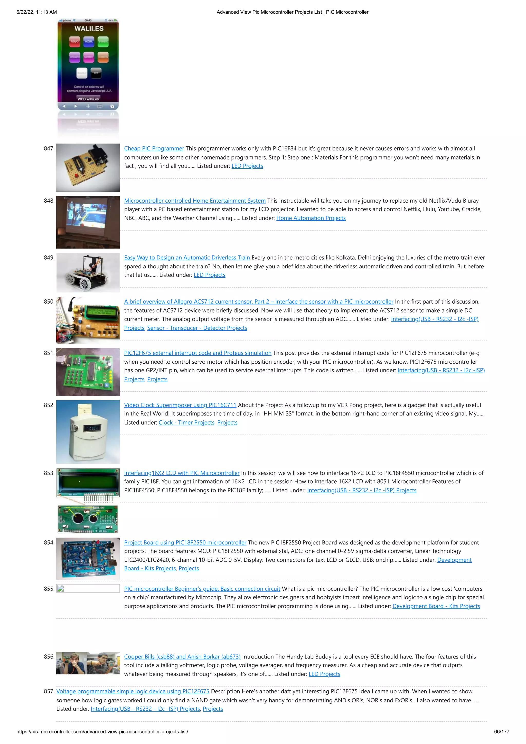 6/22/22, 11:13 AM Advanced View Pic Microcontroller Projects List | PIC Microcontroller https://pic-microcontroller.com/advanced-view-pic-microcontroller-projects-list/ 66/177 847. Cheap PIC Programmer This programmer works only with PIC16F84 but it's great because it never causes errors and works with almost all computers,unlike some other homemade programmers. Step 1: Step one : Materials For this programmer you won't need many materials.In fact , you will find all you…... Listed under: LED Projects 848. Microcontroller controlled Home Entertainment System This Instructable will take you on my journey to replace my old Netflix/Vudu Bluray player with a PC based entertainment station for my LCD projector. I wanted to be able to access and control Netflix, Hulu, Youtube, Crackle, NBC, ABC, and the Weather Channel using…... Listed under: Home Automation Projects 849. Easy Way to Design an Automatic Driverless Train Every one in the metro cities like Kolkata, Delhi enjoying the luxuries of the metro train ever spared a thought about the train? No, then let me give you a brief idea about the driverless automatic driven and controlled train. But before that let us…... Listed under: LED Projects 850. A brief overview of Allegro ACS712 current sensor. Part 2 – Interface the sensor with a PIC microcontroller In the first part of this discussion, the features of ACS712 device were briefly discussed. Now we will use that theory to implement the ACS712 sensor to make a simple DC current meter. The analog output voltage from the sensor is measured through an ADC…... Listed under: Interfacing(USB - RS232 - I2c -ISP) Projects, Sensor - Transducer - Detector Projects 851. PIC12F675 external interrupt code and Proteus simulation This post provides the external interrupt code for PIC12F675 microcontroller (e-g when you need to control servo motor which has position encoder, with your PIC microcontroller). As we know, PIC12F675 microcontroller has one GP2/INT pin, which can be used to service external interrupts. This code is written…... Listed under: Interfacing(USB - RS232 - I2c -ISP) Projects, Projects 852. Video Clock Superimposer using PIC16C711 About the Project As a followup to my VCR Pong project, here is a gadget that is actually useful in the Real World! It superimposes the time of day, in "HH MM SS" format, in the bottom right-hand corner of an existing video signal. My…... Listed under: Clock - Timer Projects, Projects 853. Interfacing16X2 LCD with PIC Microcontroller In this session we will see how to interface 16×2 LCD to PIC18F4550 microcontroller which is of family PIC18F. You can get information of 16×2 LCD in the session How to Interface 16X2 LCD with 8051 Microcontroller Features of PIC18F4550: PIC18F4550 belongs to the PIC18F family;…... Listed under: Interfacing(USB - RS232 - I2c -ISP) Projects 854. Project Board using PIC18F2550 microcontroller The new PIC18F2550 Project Board was designed as the development platform for student projects. The board features MCU: PIC18F2550 with external xtal, ADC: one channel 0-2.5V sigma-delta converter, Linear Technology LTC2400/LTC2420, 6-channal 10-bit ADC 0-5V, Display: Two connectors for text LCD or GLCD, USB: onchip…... Listed under: Development Board - Kits Projects, Projects 855. PIC microcontroller Beginner’s guide: Basic connection circuit What is a pic microcontroller? The PIC microcontroller is a low cost ‘computers on a chip’ manufactured by Microchip. They allow electronic designers and hobbyists impart intelligence and logic to a single chip for special purpose applications and products. The PIC microcontroller programming is done using…... Listed under: Development Board - Kits Projects 856. Cooper Bills (csb88) and Anish Borkar (ab673) Introduction The Handy Lab Buddy is a tool every ECE should have. The four features of this tool include a talking voltmeter, logic probe, voltage averager, and frequency measurer. As a cheap and accurate device that outputs whatever being measured through speakers, it's one of…... Listed under: LED Projects 857. Voltage programmable simple logic device using PIC12F675 Description Here's another daft yet interesting PIC12F675 idea I came up with. When I wanted to show someone how logic gates worked I could only find a NAND gate which wasn't very handy for demonstrating AND's OR's, NOR's and ExOR's.  I also wanted to have…... Listed under: Interfacing(USB - RS232 - I2c -ISP) Projects, Projects 