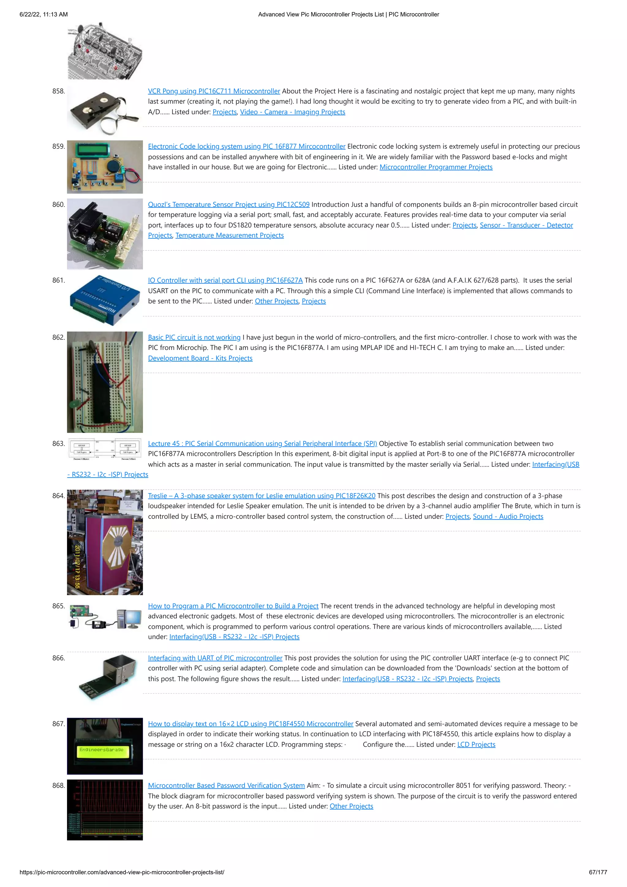 6/22/22, 11:13 AM Advanced View Pic Microcontroller Projects List | PIC Microcontroller https://pic-microcontroller.com/advanced-view-pic-microcontroller-projects-list/ 67/177 858. VCR Pong using PIC16C711 Microcontroller About the Project Here is a fascinating and nostalgic project that kept me up many, many nights last summer (creating it, not playing the game!). I had long thought it would be exciting to try to generate video from a PIC, and with built-in A/D…... Listed under: Projects, Video - Camera - Imaging Projects 859. Electronic Code locking system using PIC 16F877 Mircocontroller Electronic code locking system is extremely useful in protecting our precious possessions and can be installed anywhere with bit of engineering in it. We are widely familiar with the Password based e-locks and might have installed in our house. But we are going for Electronic…... Listed under: Microcontroller Programmer Projects 860. Quozl’s Temperature Sensor Project using PIC12C509 Introduction Just a handful of components builds an 8-pin microcontroller based circuit for temperature logging via a serial port; small, fast, and acceptably accurate. Features provides real-time data to your computer via serial port, interfaces up to four DS1820 temperature sensors, absolute accuracy near 0.5…... Listed under: Projects, Sensor - Transducer - Detector Projects, Temperature Measurement Projects 861. IO Controller with serial port CLI using PIC16F627A This code runs on a PIC 16F627A or 628A (and A.F.A.I.K 627/628 parts).  It uses the serial USART on the PIC to communicate with a PC. Through this a simple CLI (Command Line Interface) is implemented that allows commands to be sent to the PIC…... Listed under: Other Projects, Projects 862. Basic PIC circuit is not working I have just begun in the world of micro-controllers, and the first micro-controller. I chose to work with was the PIC from Microchip. The PIC I am using is the PIC16F877A. I am using MPLAP IDE and HI-TECH C. I am trying to make an…... Listed under: Development Board - Kits Projects 863. Lecture 45 : PIC Serial Communication using Serial Peripheral Interface (SPI) Objective To establish serial communication between two PIC16F877A microcontrollers Description In this experiment, 8-bit digital input is applied at Port-B to one of the PIC16F877A microcontroller which acts as a master in serial communication. The input value is transmitted by the master serially via Serial…... Listed under: Interfacing(USB - RS232 - I2c -ISP) Projects 864. Treslie – A 3-phase speaker system for Leslie emulation using PIC18F26K20 This post describes the design and construction of a 3-phase loudspeaker intended for Leslie Speaker emulation. The unit is intended to be driven by a 3-channel audio amplifier The Brute, which in turn is controlled by LEMS, a micro-controller based control system, the construction of…... Listed under: Projects, Sound - Audio Projects 865. How to Program a PIC Microcontroller to Build a Project The recent trends in the advanced technology are helpful in developing most advanced electronic gadgets. Most of  these electronic devices are developed using microcontrollers. The microcontroller is an electronic component, which is programmed to perform various control operations. There are various kinds of microcontrollers available,…... Listed under: Interfacing(USB - RS232 - I2c -ISP) Projects 866. Interfacing with UART of PIC microcontroller This post provides the solution for using the PIC controller UART interface (e-g to connect PIC controller with PC using serial adapter). Complete code and simulation can be downloaded from the 'Downloads' section at the bottom of this post. The following figure shows the result…... Listed under: Interfacing(USB - RS232 - I2c -ISP) Projects, Projects 867. How to display text on 16×2 LCD using PIC18F4550 Microcontroller Several automated and semi-automated devices require a message to be displayed in order to indicate their working status. In continuation to LCD interfacing with PIC18F4550, this article explains how to display a message or string on a 16x2 character LCD. Programming steps: ·         Configure the…... Listed under: LCD Projects 868. Microcontroller Based Password Verification System Aim: - To simulate a circuit using microcontroller 8051 for verifying password. Theory: - The block diagram for microcontroller based password verifying system is shown. The purpose of the circuit is to verify the password entered by the user. An 8-bit password is the input…... Listed under: Other Projects 