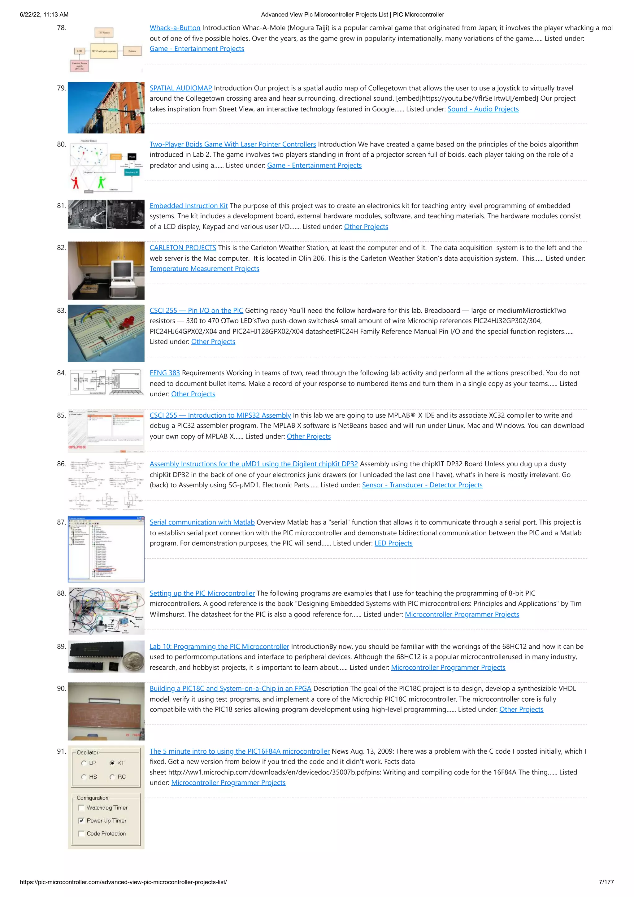 6/22/22, 11:13 AM Advanced View Pic Microcontroller Projects List | PIC Microcontroller https://pic-microcontroller.com/advanced-view-pic-microcontroller-projects-list/ 7/177 78. Whack-a-Button Introduction Whac-A-Mole (Mogura Taiji) is a popular carnival game that originated from Japan; it involves the player whacking a mol out of one of five possible holes. Over the years, as the game grew in popularity internationally, many variations of the game…... Listed under: Game - Entertainment Projects 79. SPATIAL AUDIOMAP Introduction Our project is a spatial audio map of Collegetown that allows the user to use a joystick to virtually travel around the Collegetown crossing area and hear surrounding, directional sound. [embed]https://youtu.be/VflrSeTrtwU[/embed] Our project takes inspiration from Street View, an interactive technology featured in Google…... Listed under: Sound - Audio Projects 80. Two-Player Boids Game With Laser Pointer Controllers Introduction We have created a game based on the principles of the boids algorithm introduced in Lab 2. The game involves two players standing in front of a projector screen full of boids, each player taking on the role of a predator and using a…... Listed under: Game - Entertainment Projects 81. Embedded Instruction Kit The purpose of this project was to create an electronics kit for teaching entry level programming of embedded systems. The kit includes a development board, external hardware modules, software, and teaching materials. The hardware modules consist of a LCD display, Keypad and various user I/O.…... Listed under: Other Projects 82. CARLETON PROJECTS￼ This is the Carleton Weather Station, at least the computer end of it.  The data acquisition  system is to the left and the web server is the Mac computer.  It is located in Olin 206. This is the Carleton Weather Station's data acquisition system.  This…... Listed under: Temperature Measurement Projects 83. CSCI 255 — Pin I/O on the PIC Getting ready You’ll need the follow hardware for this lab. Breadboard — large or mediumMicrostickTwo resistors — 330 to 470 ΩTwo LED’sTwo push-down switchesA small amount of wire Microchip references PIC24HJ32GP302/304, PIC24HJ64GPX02/X04 and PIC24HJ128GPX02/X04 datasheetPIC24H Family Reference Manual Pin I/O and the special function registers…... Listed under: Other Projects 84. EENG 383 Requirements Working in teams of two, read through the following lab activity and perform all the actions prescribed. You do not need to document bullet items. Make a record of your response to numbered items and turn them in a single copy as your teams…... Listed under: Other Projects 85. CSCI 255 — Introduction to MIPS32 Assembly In this lab we are going to use MPLAB® X IDE and its associate XC32 compiler to write and debug a PIC32 assembler program. The MPLAB X software is NetBeans based and will run under Linux, Mac and Windows. You can download your own copy of MPLAB X…... Listed under: Other Projects 86. Assembly Instructions for the µMD1 using the Digilent chipKit DP32 Assembly using the chipKIT DP32 Board Unless you dug up a dusty chipKit DP32 in the back of one of your electronics junk drawers (or I unloaded the last one I have), what's in here is mostly irrelevant. Go (back) to Assembly using SG-µMD1. Electronic Parts…... Listed under: Sensor - Transducer - Detector Projects 87. Serial communication with Matlab Overview Matlab has a "serial" function that allows it to communicate through a serial port. This project is to establish serial port connection with the PIC microcontroller and demonstrate bidirectional communication between the PIC and a Matlab program. For demonstration purposes, the PIC will send…... Listed under: LED Projects 88. Setting up the PIC Microcontroller The following programs are examples that I use for teaching the programming of 8-bit PIC microcontrollers. A good reference is the book "Designing Embedded Systems with PIC microcontrollers: Principles and Applications" by Tim Wilmshurst. The datasheet for the PIC is also a good reference for…... Listed under: Microcontroller Programmer Projects 89. Lab 10: Programming the PIC Microcontroller IntroductionBy now, you should be familiar with the workings of the 68HC12 and how it can be used to performcomputations and interface to peripheral devices. Although the 68HC12 is a popular microcontrollerused in many industry, research, and hobbyist projects, it is important to learn about…... Listed under: Microcontroller Programmer Projects 90. Building a PIC18C and System-on-a-Chip in an FPGA Description The goal of the PIC18C project is to design, develop a synthesizible VHDL model, verify it using test programs, and implement a core of the Microchip PIC18C microcontroller. The microcontroller core is fully compatibile with the PIC18 series allowing program development using high-level programming…... Listed under: Other Projects 91. The 5 minute intro to using the PIC16F84A microcontroller News Aug. 13, 2009: There was a problem with the C code I posted initially, which I fixed. Get a new version from below if you tried the code and it didn't work. Facts data sheet http://ww1.microchip.com/downloads/en/devicedoc/35007b.pdfpins: Writing and compiling code for the 16F84A The thing…... Listed under: Microcontroller Programmer Projects 