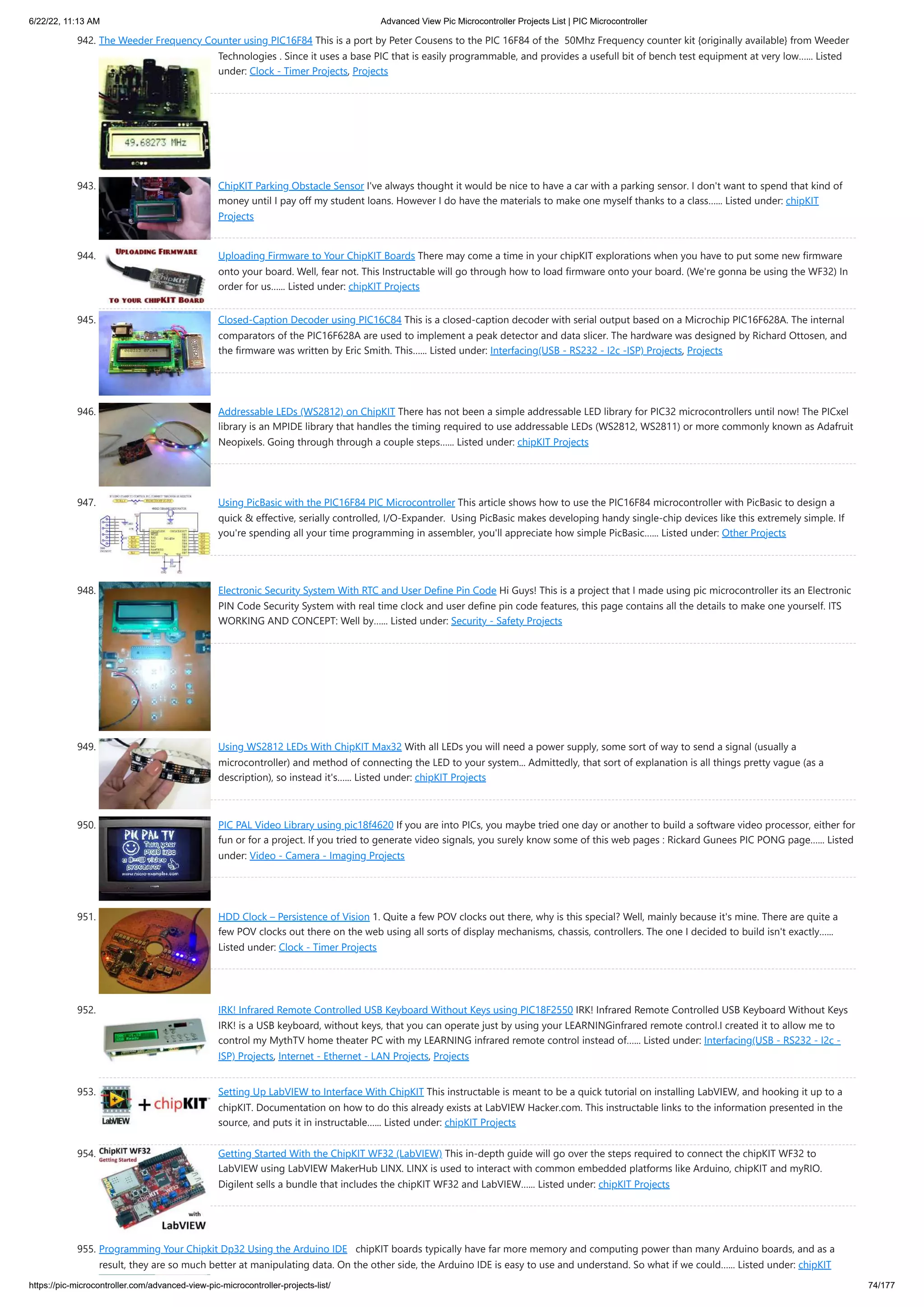 6/22/22, 11:13 AM Advanced View Pic Microcontroller Projects List | PIC Microcontroller https://pic-microcontroller.com/advanced-view-pic-microcontroller-projects-list/ 74/177 942. The Weeder Frequency Counter using PIC16F84 This is a port by Peter Cousens to the PIC 16F84 of the  50Mhz Frequency counter kit {originally available} from Weeder Technologies . Since it uses a base PIC that is easily programmable, and provides a usefull bit of bench test equipment at very low…... Listed under: Clock - Timer Projects, Projects 943. ChipKIT Parking Obstacle Sensor I've always thought it would be nice to have a car with a parking sensor. I don't want to spend that kind of money until I pay off my student loans. However I do have the materials to make one myself thanks to a class…... Listed under: chipKIT Projects 944. Uploading Firmware to Your ChipKIT Boards There may come a time in your chipKIT explorations when you have to put some new firmware onto your board. Well, fear not. This Instructable will go through how to load firmware onto your board. (We're gonna be using the WF32) In order for us…... Listed under: chipKIT Projects 945. Closed-Caption Decoder using PIC16C84 This is a closed-caption decoder with serial output based on a Microchip PIC16F628A. The internal comparators of the PIC16F628A are used to implement a peak detector and data slicer. The hardware was designed by Richard Ottosen, and the firmware was written by Eric Smith. This…... Listed under: Interfacing(USB - RS232 - I2c -ISP) Projects, Projects 946. Addressable LEDs (WS2812) on ChipKIT There has not been a simple addressable LED library for PIC32 microcontrollers until now! The PICxel library is an MPIDE library that handles the timing required to use addressable LEDs (WS2812, WS2811) or more commonly known as Adafruit Neopixels. Going through through a couple steps…... Listed under: chipKIT Projects 947. Using PicBasic with the PIC16F84 PIC Microcontroller This article shows how to use the PIC16F84 microcontroller with PicBasic to design a quick & effective, serially controlled, I/O-Expander.  Using PicBasic makes developing handy single-chip devices like this extremely simple. If you're spending all your time programming in assembler, you'll appreciate how simple PicBasic…... Listed under: Other Projects 948. Electronic Security System With RTC and User Define Pin Code Hi Guys! This is a project that I made using pic microcontroller its an Electronic PIN Code Security System with real time clock and user define pin code features, this page contains all the details to make one yourself. ITS WORKING AND CONCEPT: Well by…... Listed under: Security - Safety Projects 949. Using WS2812 LEDs With ChipKIT Max32 With all LEDs you will need a power supply, some sort of way to send a signal (usually a microcontroller) and method of connecting the LED to your system... Admittedly, that sort of explanation is all things pretty vague (as a description), so instead it's…... Listed under: chipKIT Projects 950. PIC PAL Video Library using pic18f4620 If you are into PICs, you maybe tried one day or another to build a software video processor, either for fun or for a project. If you tried to generate video signals, you surely know some of this web pages : Rickard Gunees PIC PONG page…... Listed under: Video - Camera - Imaging Projects 951. HDD Clock – Persistence of Vision 1. Quite a few POV clocks out there, why is this special? Well, mainly because it's mine. There are quite a few POV clocks out there on the web using all sorts of display mechanisms, chassis, controllers. The one I decided to build isn't exactly…... Listed under: Clock - Timer Projects 952. IRK! Infrared Remote Controlled USB Keyboard Without Keys using PIC18F2550 IRK! Infrared Remote Controlled USB Keyboard Without Keys IRK! is a USB keyboard, without keys, that you can operate just by using your LEARNINGinfrared remote control.I created it to allow me to control my MythTV home theater PC with my LEARNING infrared remote control instead of…... Listed under: Interfacing(USB - RS232 - I2c - ISP) Projects, Internet - Ethernet - LAN Projects, Projects 953. Setting Up LabVIEW to Interface With ChipKIT This instructable is meant to be a quick tutorial on installing LabVIEW, and hooking it up to a chipKIT. Documentation on how to do this already exists at LabVIEW Hacker.com. This instructable links to the information presented in the source, and puts it in instructable…... Listed under: chipKIT Projects 954. Getting Started With the ChipKIT WF32 (LabVIEW) This in-depth guide will go over the steps required to connect the chipKIT WF32 to LabVIEW using LabVIEW MakerHub LINX. LINX is used to interact with common embedded platforms like Arduino, chipKIT and myRIO. Digilent sells a bundle that includes the chipKIT WF32 and LabVIEW…... Listed under: chipKIT Projects 955. Programming Your Chipkit Dp32 Using the Arduino IDE   chipKIT boards typically have far more memory and computing power than many Arduino boards, and as a result, they are so much better at manipulating data. On the other side, the Arduino IDE is easy to use and understand. So what if we could…... Listed under: chipKIT 