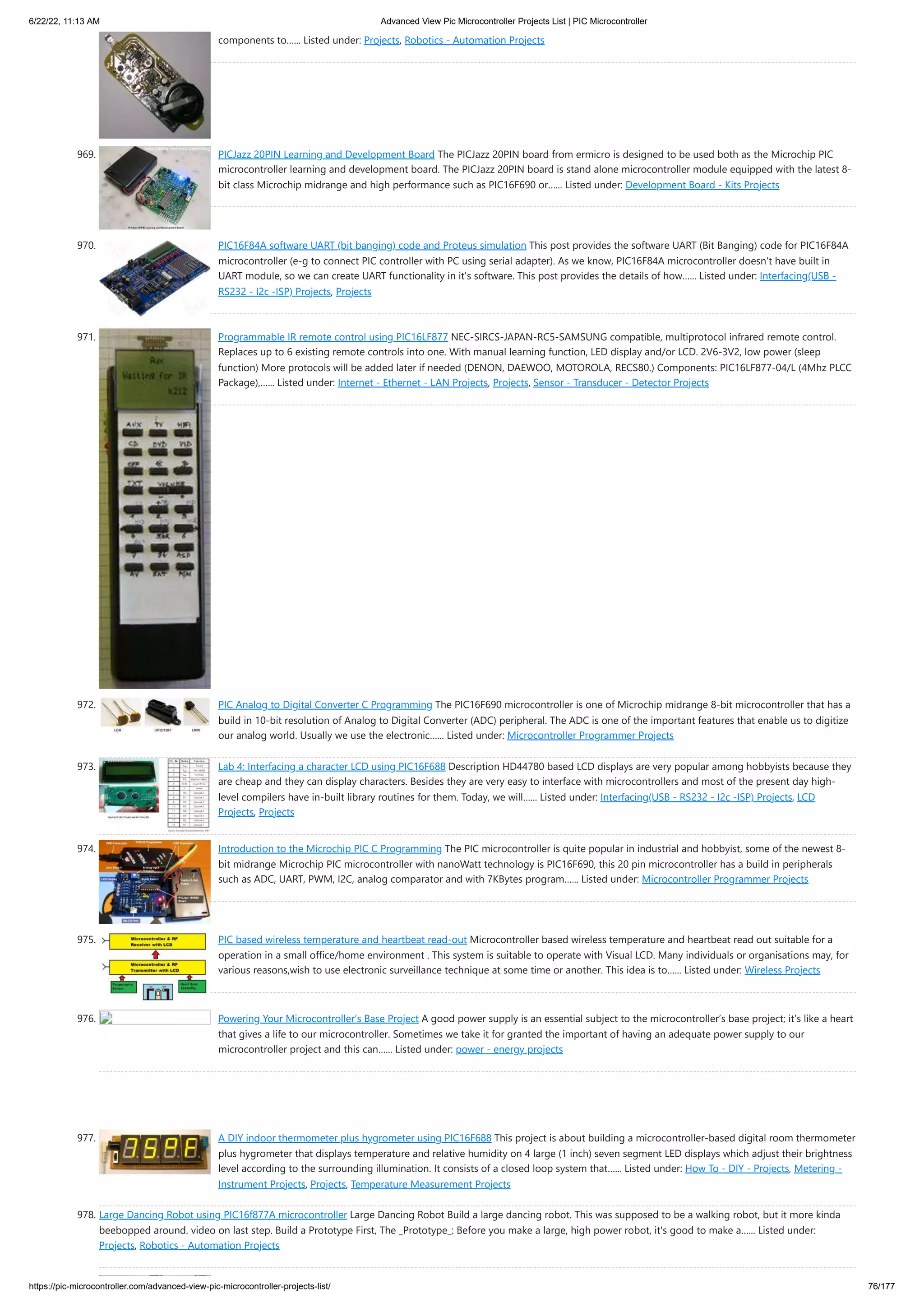 6/22/22, 11:13 AM Advanced View Pic Microcontroller Projects List | PIC Microcontroller https://pic-microcontroller.com/advanced-view-pic-microcontroller-projects-list/ 76/177 components to…... Listed under: Projects, Robotics - Automation Projects 969. PICJazz 20PIN Learning and Development Board The PICJazz 20PIN board from ermicro is designed to be used both as the Microchip PIC microcontroller learning and development board. The PICJazz 20PIN board is stand alone microcontroller module equipped with the latest 8- bit class Microchip midrange and high performance such as PIC16F690 or…... Listed under: Development Board - Kits Projects 970. PIC16F84A software UART (bit banging) code and Proteus simulation This post provides the software UART (Bit Banging) code for PIC16F84A microcontroller (e-g to connect PIC controller with PC using serial adapter). As we know, PIC16F84A microcontroller doesn't have built in UART module, so we can create UART functionality in it's software. This post provides the details of how…... Listed under: Interfacing(USB - RS232 - I2c -ISP) Projects, Projects 971. Programmable IR remote control using PIC16LF877 NEC-SIRCS-JAPAN-RC5-SAMSUNG compatible, multiprotocol infrared remote control. Replaces up to 6 existing remote controls into one. With manual learning function, LED display and/or LCD. 2V6-3V2, low power (sleep function) More protocols will be added later if needed (DENON, DAEWOO, MOTOROLA, RECS80.) Components: PIC16LF877-04/L (4Mhz PLCC Package),…... Listed under: Internet - Ethernet - LAN Projects, Projects, Sensor - Transducer - Detector Projects 972. PIC Analog to Digital Converter C Programming The PIC16F690 microcontroller is one of Microchip midrange 8-bit microcontroller that has a build in 10-bit resolution of Analog to Digital Converter (ADC) peripheral. The ADC is one of the important features that enable us to digitize our analog world. Usually we use the electronic…... Listed under: Microcontroller Programmer Projects 973. Lab 4: Interfacing a character LCD using PIC16F688 Description HD44780 based LCD displays are very popular among hobbyists because they are cheap and they can display characters. Besides they are very easy to interface with microcontrollers and most of the present day high- level compilers have in-built library routines for them. Today, we will…... Listed under: Interfacing(USB - RS232 - I2c -ISP) Projects, LCD Projects, Projects 974. Introduction to the Microchip PIC C Programming The PIC microcontroller is quite popular in industrial and hobbyist, some of the newest 8- bit midrange Microchip PIC microcontroller with nanoWatt technology is PIC16F690, this 20 pin microcontroller has a build in peripherals such as ADC, UART, PWM, I2C, analog comparator and with 7KBytes program…... Listed under: Microcontroller Programmer Projects 975. PIC based wireless temperature and heartbeat read-out Microcontroller based wireless temperature and heartbeat read out suitable for a operation in a small office/home environment . This system is suitable to operate with Visual LCD. Many individuals or organisations may, for various reasons,wish to use electronic surveillance technique at some time or another. This idea is to…... Listed under: Wireless Projects 976. Powering Your Microcontroller’s Base Project A good power supply is an essential subject to the microcontroller’s base project; it’s like a heart that gives a life to our microcontroller. Sometimes we take it for granted the important of having an adequate power supply to our microcontroller project and this can…... Listed under: power - energy projects 977. A DIY indoor thermometer plus hygrometer using PIC16F688 This project is about building a microcontroller-based digital room thermometer plus hygrometer that displays temperature and relative humidity on 4 large (1 inch) seven segment LED displays which adjust their brightness level according to the surrounding illumination. It consists of a closed loop system that…... Listed under: How To - DIY - Projects, Metering - Instrument Projects, Projects, Temperature Measurement Projects 978. Large Dancing Robot using PIC16f877A microcontroller Large Dancing Robot Build a large dancing robot. This was supposed to be a walking robot, but it more kinda beebopped around. video on last step. Build a Prototype First, The _Prototype_: Before you make a large, high power robot, it's good to make a…... Listed under: Projects, Robotics - Automation Projects 