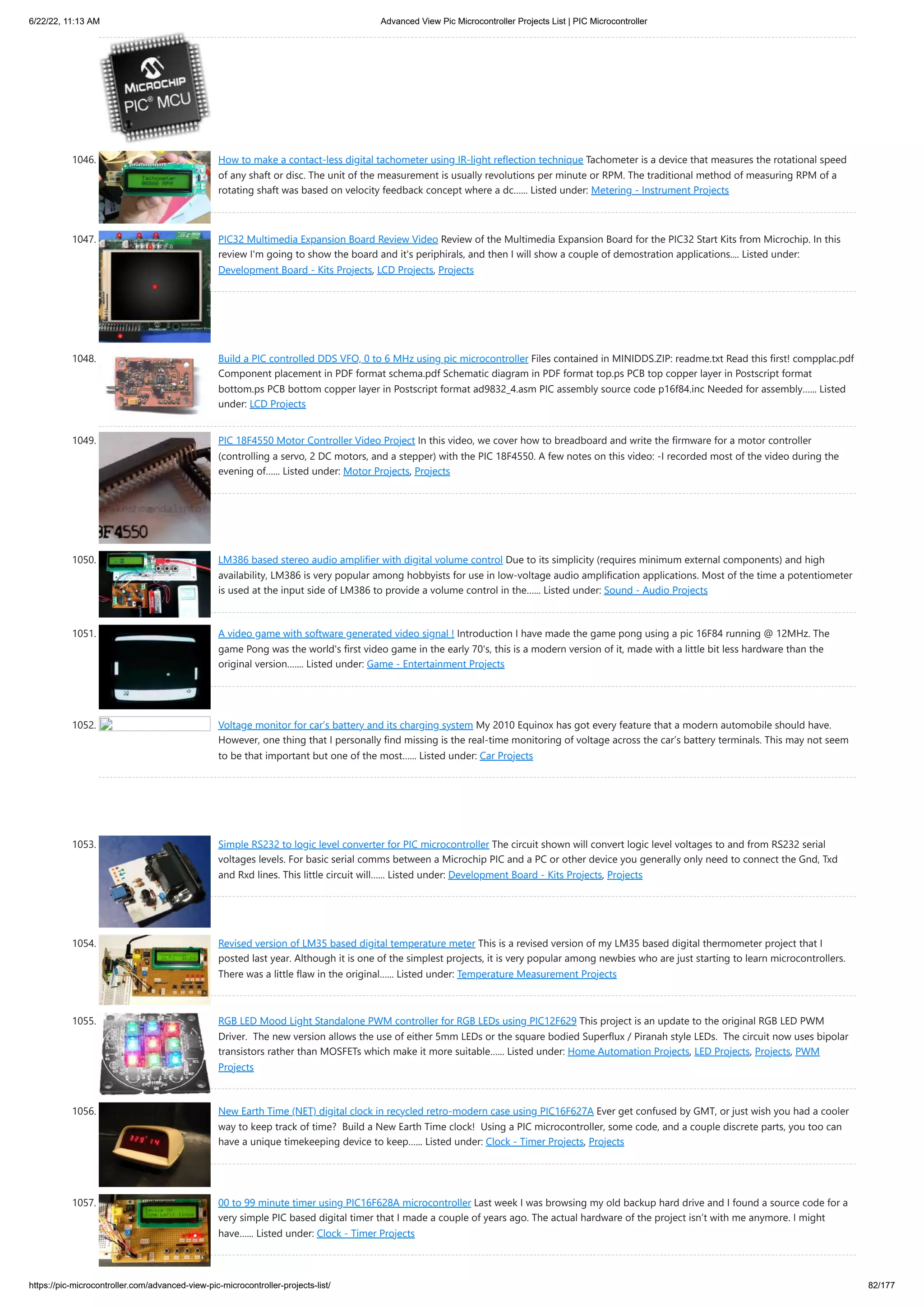 6/22/22, 11:13 AM Advanced View Pic Microcontroller Projects List | PIC Microcontroller https://pic-microcontroller.com/advanced-view-pic-microcontroller-projects-list/ 82/177 1046. How to make a contact-less digital tachometer using IR-light reflection technique Tachometer is a device that measures the rotational speed of any shaft or disc. The unit of the measurement is usually revolutions per minute or RPM. The traditional method of measuring RPM of a rotating shaft was based on velocity feedback concept where a dc…... Listed under: Metering - Instrument Projects 1047. PIC32 Multimedia Expansion Board Review Video Review of the Multimedia Expansion Board for the PIC32 Start Kits from Microchip. In this review I'm going to show the board and it's periphirals, and then I will show a couple of demostration applications.... Listed under: Development Board - Kits Projects, LCD Projects, Projects 1048. Build a PIC controlled DDS VFO, 0 to 6 MHz using pic microcontroller Files contained in MINIDDS.ZIP: readme.txt Read this first! compplac.pdf Component placement in PDF format schema.pdf Schematic diagram in PDF format top.ps PCB top copper layer in Postscript format bottom.ps PCB bottom copper layer in Postscript format ad9832_4.asm PIC assembly source code p16f84.inc Needed for assembly…... Listed under: LCD Projects 1049. PIC 18F4550 Motor Controller Video Project In this video, we cover how to breadboard and write the firmware for a motor controller (controlling a servo, 2 DC motors, and a stepper) with the PIC 18F4550. A few notes on this video: -I recorded most of the video during the evening of…... Listed under: Motor Projects, Projects 1050. LM386 based stereo audio amplifier with digital volume control Due to its simplicity (requires minimum external components) and high availability, LM386 is very popular among hobbyists for use in low-voltage audio amplification applications. Most of the time a potentiometer is used at the input side of LM386 to provide a volume control in the…... Listed under: Sound - Audio Projects 1051. A video game with software generated video signal ! Introduction I have made the game pong using a pic 16F84 running @ 12MHz. The game Pong was the world's first video game in the early 70's, this is a modern version of it, made with a little bit less hardware than the original version.…... Listed under: Game - Entertainment Projects 1052. Voltage monitor for car’s battery and its charging system My 2010 Equinox has got every feature that a modern automobile should have. However, one thing that I personally find missing is the real-time monitoring of voltage across the car’s battery terminals. This may not seem to be that important but one of the most…... Listed under: Car Projects 1053. Simple RS232 to logic level converter for PIC microcontroller The circuit shown will convert logic level voltages to and from RS232 serial voltages levels. For basic serial comms between a Microchip PIC and a PC or other device you generally only need to connect the Gnd, Txd and Rxd lines. This little circuit will…... Listed under: Development Board - Kits Projects, Projects 1054. Revised version of LM35 based digital temperature meter This is a revised version of my LM35 based digital thermometer project that I posted last year. Although it is one of the simplest projects, it is very popular among newbies who are just starting to learn microcontrollers. There was a little flaw in the original…... Listed under: Temperature Measurement Projects 1055. RGB LED Mood Light Standalone PWM controller for RGB LEDs using PIC12F629 This project is an update to the original RGB LED PWM Driver.  The new version allows the use of either 5mm LEDs or the square bodied Superflux / Piranah style LEDs.  The circuit now uses bipolar transistors rather than MOSFETs which make it more suitable…... Listed under: Home Automation Projects, LED Projects, Projects, PWM Projects 1056. New Earth Time (NET) digital clock in recycled retro-modern case using PIC16F627A Ever get confused by GMT, or just wish you had a cooler way to keep track of time?  Build a New Earth Time clock!  Using a PIC microcontroller, some code, and a couple discrete parts, you too can have a unique timekeeping device to keep…... Listed under: Clock - Timer Projects, Projects 1057. 00 to 99 minute timer using PIC16F628A microcontroller Last week I was browsing my old backup hard drive and I found a source code for a very simple PIC based digital timer that I made a couple of years ago. The actual hardware of the project isn’t with me anymore. I might have…... Listed under: Clock - Timer Projects 