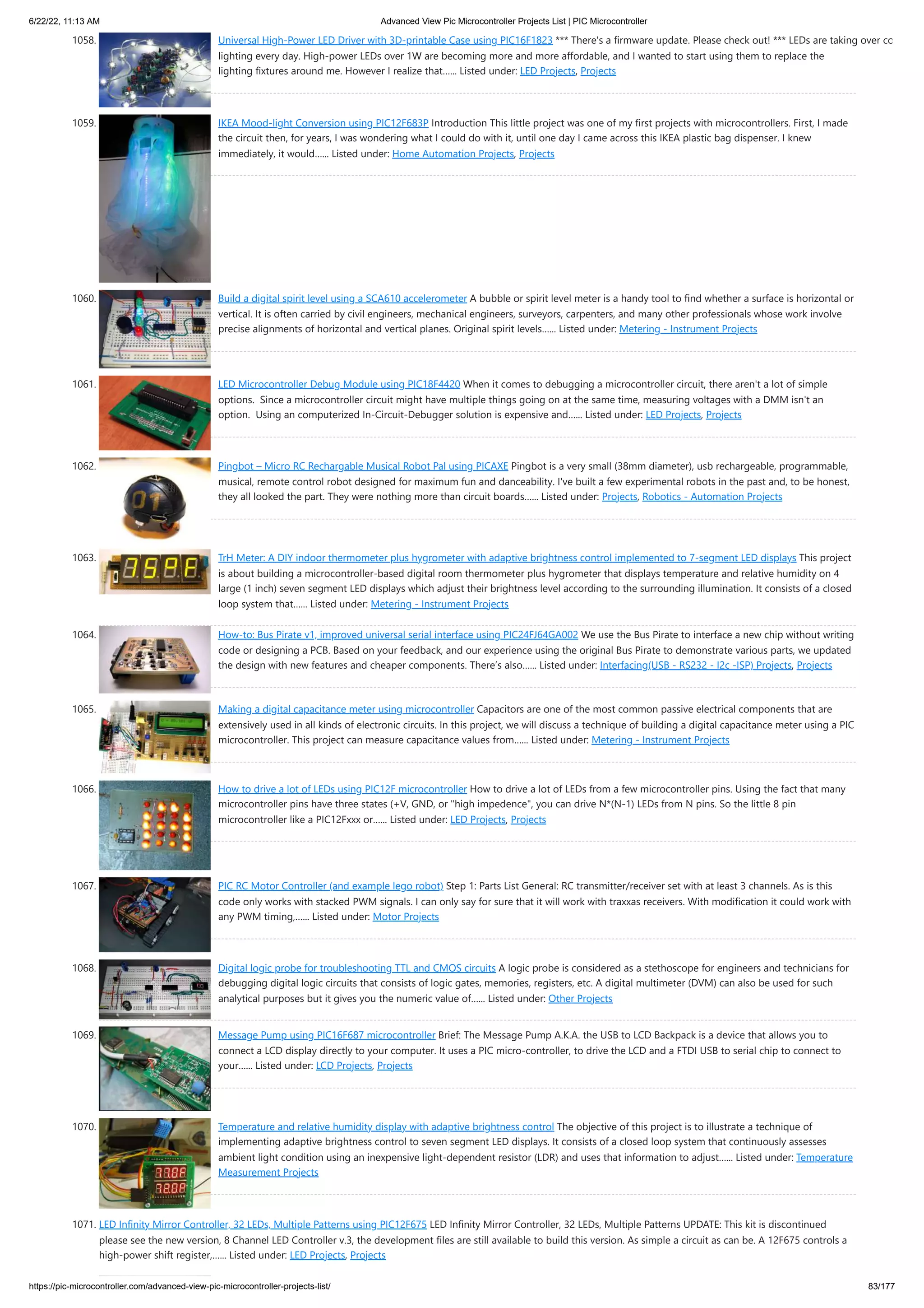 6/22/22, 11:13 AM Advanced View Pic Microcontroller Projects List | PIC Microcontroller https://pic-microcontroller.com/advanced-view-pic-microcontroller-projects-list/ 83/177 1058. Universal High-Power LED Driver with 3D-printable Case using PIC16F1823 *** There's a firmware update. Please check out! *** LEDs are taking over co lighting every day. High-power LEDs over 1W are becoming more and more affordable, and I wanted to start using them to replace the lighting fixtures around me. However I realize that…... Listed under: LED Projects, Projects 1059. IKEA Mood-light Conversion using PIC12F683P Introduction This little project was one of my first projects with microcontrollers. First, I made the circuit then, for years, I was wondering what I could do with it, until one day I came across this IKEA plastic bag dispenser. I knew immediately, it would…... Listed under: Home Automation Projects, Projects 1060. Build a digital spirit level using a SCA610 accelerometer A bubble or spirit level meter is a handy tool to find whether a surface is horizontal or vertical. It is often carried by civil engineers, mechanical engineers, surveyors, carpenters, and many other professionals whose work involve precise alignments of horizontal and vertical planes. Original spirit levels…... Listed under: Metering - Instrument Projects 1061. LED Microcontroller Debug Module using PIC18F4420 When it comes to debugging a microcontroller circuit, there aren't a lot of simple options.  Since a microcontroller circuit might have multiple things going on at the same time, measuring voltages with a DMM isn't an option.  Using an computerized In-Circuit-Debugger solution is expensive and…... Listed under: LED Projects, Projects 1062. Pingbot – Micro RC Rechargable Musical Robot Pal using PICAXE Pingbot is a very small (38mm diameter), usb rechargeable, programmable, musical, remote control robot designed for maximum fun and danceability. I've built a few experimental robots in the past and, to be honest, they all looked the part. They were nothing more than circuit boards…... Listed under: Projects, Robotics - Automation Projects 1063. TrH Meter: A DIY indoor thermometer plus hygrometer with adaptive brightness control implemented to 7-segment LED displays This project is about building a microcontroller-based digital room thermometer plus hygrometer that displays temperature and relative humidity on 4 large (1 inch) seven segment LED displays which adjust their brightness level according to the surrounding illumination. It consists of a closed loop system that…... Listed under: Metering - Instrument Projects 1064. How-to: Bus Pirate v1, improved universal serial interface using PIC24FJ64GA002 We use the Bus Pirate to interface a new chip without writing code or designing a PCB. Based on your feedback, and our experience using the original Bus Pirate to demonstrate various parts, we updated the design with new features and cheaper components. There’s also…... Listed under: Interfacing(USB - RS232 - I2c -ISP) Projects, Projects 1065. Making a digital capacitance meter using microcontroller Capacitors are one of the most common passive electrical components that are extensively used in all kinds of electronic circuits. In this project, we will discuss a technique of building a digital capacitance meter using a PIC microcontroller. This project can measure capacitance values from…... Listed under: Metering - Instrument Projects 1066. How to drive a lot of LEDs using PIC12F microcontroller How to drive a lot of LEDs from a few microcontroller pins. Using the fact that many microcontroller pins have three states (+V, GND, or "high impedence", you can drive N*(N-1) LEDs from N pins. So the little 8 pin microcontroller like a PIC12Fxxx or…... Listed under: LED Projects, Projects 1067. PIC RC Motor Controller (and example lego robot) Step 1: Parts List General: RC transmitter/receiver set with at least 3 channels. As is this code only works with stacked PWM signals. I can only say for sure that it will work with traxxas receivers. With modification it could work with any PWM timing,…... Listed under: Motor Projects 1068. Digital logic probe for troubleshooting TTL and CMOS circuits A logic probe is considered as a stethoscope for engineers and technicians for debugging digital logic circuits that consists of logic gates, memories, registers, etc. A digital multimeter (DVM) can also be used for such analytical purposes but it gives you the numeric value of…... Listed under: Other Projects 1069. Message Pump using PIC16F687 microcontroller Brief: The Message Pump A.K.A. the USB to LCD Backpack is a device that allows you to connect a LCD display directly to your computer. It uses a PIC micro-controller, to drive the LCD and a FTDI USB to serial chip to connect to your…... Listed under: LCD Projects, Projects 1070. Temperature and relative humidity display with adaptive brightness control The objective of this project is to illustrate a technique of implementing adaptive brightness control to seven segment LED displays. It consists of a closed loop system that continuously assesses ambient light condition using an inexpensive light-dependent resistor (LDR) and uses that information to adjust…... Listed under: Temperature Measurement Projects 1071. LED Infinity Mirror Controller, 32 LEDs, Multiple Patterns using PIC12F675 LED Infinity Mirror Controller, 32 LEDs, Multiple Patterns UPDATE: This kit is discontinued please see the new version, 8 Channel LED Controller v.3, the development files are still available to build this version. As simple a circuit as can be. A 12F675 controls a high-power shift register,…... Listed under: LED Projects, Projects 