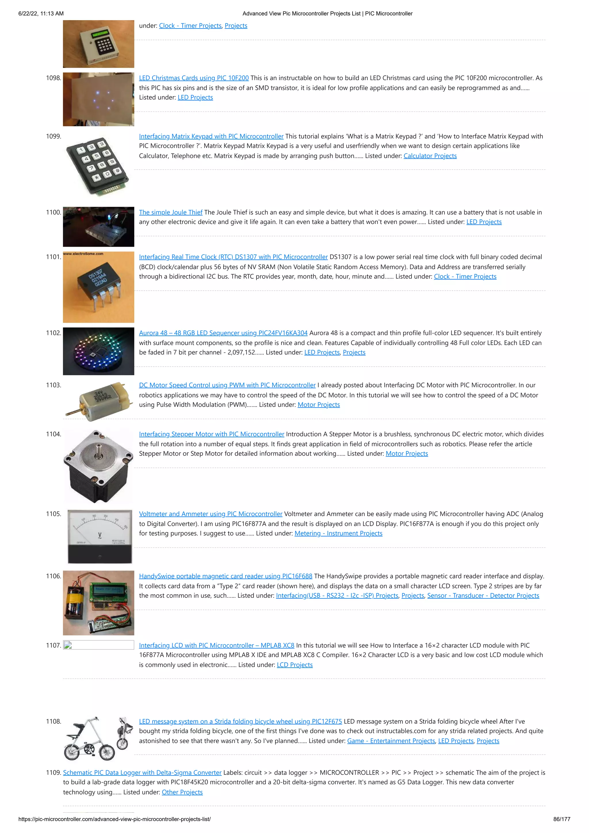 6/22/22, 11:13 AM Advanced View Pic Microcontroller Projects List | PIC Microcontroller https://pic-microcontroller.com/advanced-view-pic-microcontroller-projects-list/ 86/177 under: Clock - Timer Projects, Projects 1098. LED Christmas Cards using PIC 10F200 This is an instructable on how to build an LED Christmas card using the PIC 10F200 microcontroller. As this PIC has six pins and is the size of an SMD transistor, it is ideal for low profile applications and can easily be reprogrammed as and…... Listed under: LED Projects 1099. Interfacing Matrix Keypad with PIC Microcontroller This tutorial explains ‘What is a Matrix Keypad ?’ and ‘How to Interface Matrix Keypad with PIC Microcontroller ?’. Matrix Keypad Matrix Keypad is a very useful and userfriendly when we want to design certain applications like Calculator, Telephone etc. Matrix Keypad is made by arranging push button…... Listed under: Calculator Projects 1100. The simple Joule Thief The Joule Thief is such an easy and simple device, but what it does is amazing. It can use a battery that is not usable in any other electronic device and give it life again. It can even take a battery that won't even power…... Listed under: LED Projects 1101. Interfacing Real Time Clock (RTC) DS1307 with PIC Microcontroller DS1307 is a low power serial real time clock with full binary coded decimal (BCD) clock/calendar plus 56 bytes of NV SRAM (Non Volatile Static Random Access Memory). Data and Address are transferred serially through a bidirectional I2C bus. The RTC provides year, month, date, hour, minute and…... Listed under: Clock - Timer Projects 1102. Aurora 48 – 48 RGB LED Sequencer using PIC24FV16KA304 Aurora 48 is a compact and thin profile full-color LED sequencer. It's built entirely with surface mount components, so the profile is nice and clean. Features Capable of individually controlling 48 Full color LEDs. Each LED can be faded in 7 bit per channel - 2,097,152…... Listed under: LED Projects, Projects 1103. DC Motor Speed Control using PWM with PIC Microcontroller I already posted about Interfacing DC Motor with PIC Microcontroller. In our robotics applications we may have to control the speed of the DC Motor. In this tutorial we will see how to control the speed of a DC Motor using Pulse Width Modulation (PWM).…... Listed under: Motor Projects 1104. Interfacing Stepper Motor with PIC Microcontroller Introduction A Stepper Motor is a brushless, synchronous DC electric motor, which divides the full rotation into a number of equal steps. It finds great application in field of microcontrollers such as robotics. Please refer the article Stepper Motor or Step Motor for detailed information about working…... Listed under: Motor Projects 1105. Voltmeter and Ammeter using PIC Microcontroller Voltmeter and Ammeter can be easily made using PIC Microcontroller having ADC (Analog to Digital Converter). I am using PIC16F877A and the result is displayed on an LCD Display. PIC16F877A is enough if you do this project only for testing purposes. I suggest to use…... Listed under: Metering - Instrument Projects 1106. HandySwipe portable magnetic card reader using PIC16F688 The HandySwipe provides a portable magnetic card reader interface and display. It collects card data from a “Type 2″ card reader (shown here), and displays the data on a small character LCD screen. Type 2 stripes are by far the most common in use, such…... Listed under: Interfacing(USB - RS232 - I2c -ISP) Projects, Projects, Sensor - Transducer - Detector Projects 1107. Interfacing LCD with PIC Microcontroller – MPLAB XC8 In this tutorial we will see How to Interface a 16×2 character LCD module with PIC 16F877A Microcontroller using MPLAB X IDE and MPLAB XC8 C Compiler. 16×2 Character LCD is a very basic and low cost LCD module which is commonly used in electronic…... Listed under: LCD Projects 1108. LED message system on a Strida folding bicycle wheel using PIC12F675 LED message system on a Strida folding bicycle wheel After I've bought my strida folding bicycle, one of the first things I've done was to check out instructables.com for any strida related projects. And quite astonished to see that there wasn't any. So I've planned…... Listed under: Game - Entertainment Projects, LED Projects, Projects 1109. Schematic PIC Data Logger with Delta-Sigma Converter Labels: circuit >> data logger >> MICROCONTROLLER >> PIC >> Project >> schematic The aim of the project is to build a lab-grade data logger with PIC18F45K20 microcontroller and a 20-bit delta-sigma converter. It's named as G5 Data Logger. This new data converter technology using…... Listed under: Other Projects 