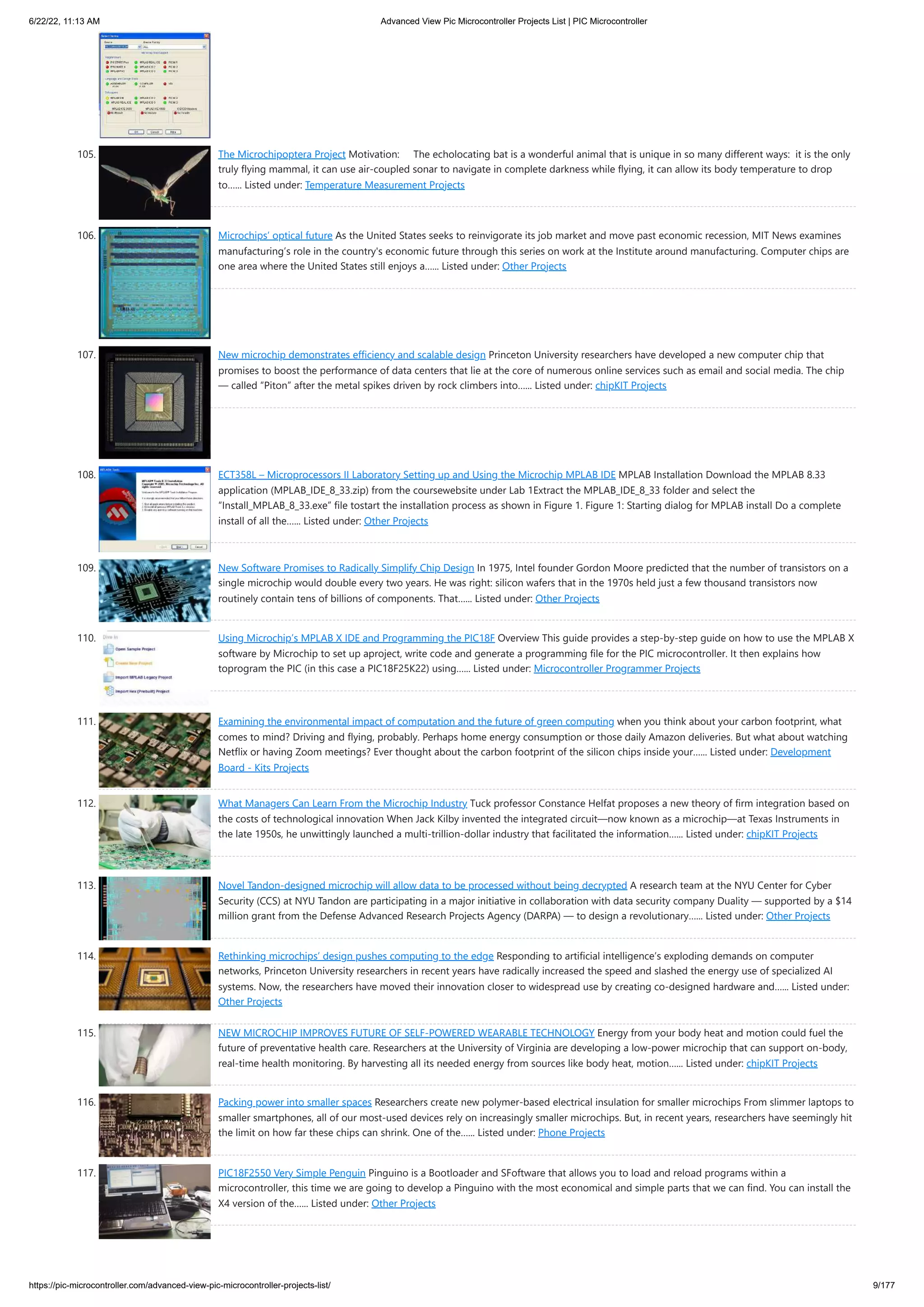 6/22/22, 11:13 AM Advanced View Pic Microcontroller Projects List | PIC Microcontroller https://pic-microcontroller.com/advanced-view-pic-microcontroller-projects-list/ 9/177 105. The Microchipoptera Project Motivation:     The echolocating bat is a wonderful animal that is unique in so many different ways:  it is the only truly flying mammal, it can use air-coupled sonar to navigate in complete darkness while flying, it can allow its body temperature to drop to…... Listed under: Temperature Measurement Projects 106. Microchips’ optical future As the United States seeks to reinvigorate its job market and move past economic recession, MIT News examines manufacturing’s role in the country's economic future through this series on work at the Institute around manufacturing. Computer chips are one area where the United States still enjoys a…... Listed under: Other Projects 107. New microchip demonstrates efficiency and scalable design Princeton University researchers have developed a new computer chip that promises to boost the performance of data centers that lie at the core of numerous online services such as email and social media. The chip — called “Piton” after the metal spikes driven by rock climbers into…... Listed under: chipKIT Projects 108. ECT358L – Microprocessors II Laboratory Setting up and Using the Microchip MPLAB IDE MPLAB Installation Download the MPLAB 8.33 application (MPLAB_IDE_8_33.zip) from the coursewebsite under Lab 1Extract the MPLAB_IDE_8_33 folder and select the “Install_MPLAB_8_33.exe” file tostart the installation process as shown in Figure 1. Figure 1: Starting dialog for MPLAB install Do a complete install of all the…... Listed under: Other Projects 109. New Software Promises to Radically Simplify Chip Design In 1975, Intel founder Gordon Moore predicted that the number of transistors on a single microchip would double every two years. He was right: silicon wafers that in the 1970s held just a few thousand transistors now routinely contain tens of billions of components. That…... Listed under: Other Projects 110. Using Microchip’s MPLAB X IDE and Programming the PIC18F Overview This guide provides a step-by-step guide on how to use the MPLAB X software by Microchip to set up aproject, write code and generate a programming file for the PIC microcontroller. It then explains how toprogram the PIC (in this case a PIC18F25K22) using…... Listed under: Microcontroller Programmer Projects 111. Examining the environmental impact of computation and the future of green computing when you think about your carbon footprint, what comes to mind? Driving and flying, probably. Perhaps home energy consumption or those daily Amazon deliveries. But what about watching Netflix or having Zoom meetings? Ever thought about the carbon footprint of the silicon chips inside your…... Listed under: Development Board - Kits Projects 112. What Managers Can Learn From the Microchip Industry Tuck professor Constance Helfat proposes a new theory of firm integration based on the costs of technological innovation When Jack Kilby invented the integrated circuit—now known as a microchip—at Texas Instruments in the late 1950s, he unwittingly launched a multi-trillion-dollar industry that facilitated the information…... Listed under: chipKIT Projects 113. Novel Tandon-designed microchip will allow data to be processed without being decrypted A research team at the NYU Center for Cyber Security (CCS) at NYU Tandon are participating in a major initiative in collaboration with data security company Duality — supported by a $14 million grant from the Defense Advanced Research Projects Agency (DARPA) — to design a revolutionary…... Listed under: Other Projects 114. Rethinking microchips’ design pushes computing to the edge Responding to artificial intelligence’s exploding demands on computer networks, Princeton University researchers in recent years have radically increased the speed and slashed the energy use of specialized AI systems. Now, the researchers have moved their innovation closer to widespread use by creating co-designed hardware and…... Listed under: Other Projects 115. NEW MICROCHIP IMPROVES FUTURE OF SELF-POWERED WEARABLE TECHNOLOGY Energy from your body heat and motion could fuel the future of preventative health care. Researchers at the University of Virginia are developing a low-power microchip that can support on-body, real-time health monitoring. By harvesting all its needed energy from sources like body heat, motion…... Listed under: chipKIT Projects 116. Packing power into smaller spaces Researchers create new polymer-based electrical insulation for smaller microchips From slimmer laptops to smaller smartphones, all of our most-used devices rely on increasingly smaller microchips. But, in recent years, researchers have seemingly hit the limit on how far these chips can shrink. One of the…... Listed under: Phone Projects 117. PIC18F2550 Very Simple Penguin Pinguino is a Bootloader and SFoftware that allows you to load and reload programs within a microcontroller, this time we are going to develop a Pinguino with the most economical and simple parts that we can find. You can install the X4 version of the…... Listed under: Other Projects 