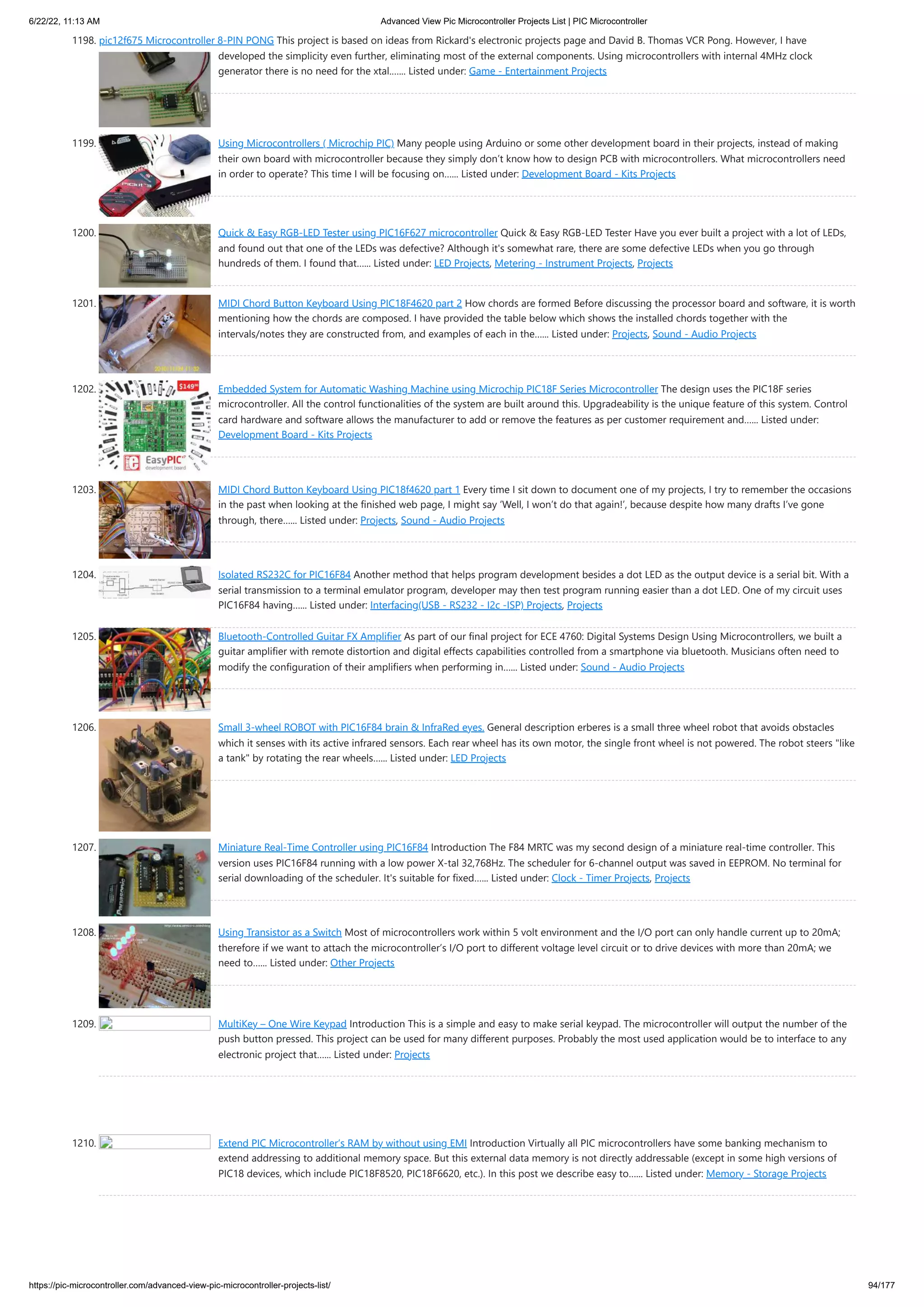 6/22/22, 11:13 AM Advanced View Pic Microcontroller Projects List | PIC Microcontroller https://pic-microcontroller.com/advanced-view-pic-microcontroller-projects-list/ 94/177 1198. pic12f675 Microcontroller 8-PIN PONG This project is based on ideas from Rickard's electronic projects page and David B. Thomas VCR Pong. However, I have developed the simplicity even further, eliminating most of the external components. Using microcontrollers with internal 4MHz clock generator there is no need for the xtal.…... Listed under: Game - Entertainment Projects 1199. Using Microcontrollers ( Microchip PIC) Many people using Arduino or some other development board in their projects, instead of making their own board with microcontroller because they simply don’t know how to design PCB with microcontrollers. What microcontrollers need in order to operate? This time I will be focusing on…... Listed under: Development Board - Kits Projects 1200. Quick & Easy RGB-LED Tester using PIC16F627 microcontroller Quick & Easy RGB-LED Tester Have you ever built a project with a lot of LEDs, and found out that one of the LEDs was defective? Although it's somewhat rare, there are some defective LEDs when you go through hundreds of them. I found that…... Listed under: LED Projects, Metering - Instrument Projects, Projects 1201. MIDI Chord Button Keyboard Using PIC18F4620 part 2 How chords are formed Before discussing the processor board and software, it is worth mentioning how the chords are composed. I have provided the table below which shows the installed chords together with the intervals/notes they are constructed from, and examples of each in the…... Listed under: Projects, Sound - Audio Projects 1202. Embedded System for Automatic Washing Machine using Microchip PIC18F Series Microcontroller The design uses the PIC18F series microcontroller. All the control functionalities of the system are built around this. Upgradeability is the unique feature of this system. Control card hardware and software allows the manufacturer to add or remove the features as per customer requirement and…... Listed under: Development Board - Kits Projects 1203. MIDI Chord Button Keyboard Using PIC18f4620 part 1 Every time I sit down to document one of my projects, I try to remember the occasions in the past when looking at the finished web page, I might say ‘Well, I won’t do that again!’, because despite how many drafts I’ve gone through, there…... Listed under: Projects, Sound - Audio Projects 1204. Isolated RS232C for PIC16F84 Another method that helps program development besides a dot LED as the output device is a serial bit. With a serial transmission to a terminal emulator program, developer may then test program running easier than a dot LED. One of my circuit uses PIC16F84 having…... Listed under: Interfacing(USB - RS232 - I2c -ISP) Projects, Projects 1205. Bluetooth-Controlled Guitar FX Amplifier As part of our final project for ECE 4760: Digital Systems Design Using Microcontrollers, we built a guitar amplifier with remote distortion and digital effects capabilities controlled from a smartphone via bluetooth. Musicians often need to modify the configuration of their amplifiers when performing in…... Listed under: Sound - Audio Projects 1206. Small 3-wheel ROBOT with PIC16F84 brain & InfraRed eyes. General description erberes is a small three wheel robot that avoids obstacles which it senses with its active infrared sensors. Each rear wheel has its own motor, the single front wheel is not powered. The robot steers "like a tank" by rotating the rear wheels…... Listed under: LED Projects 1207. Miniature Real-Time Controller using PIC16F84 Introduction The F84 MRTC was my second design of a miniature real-time controller. This version uses PIC16F84 running with a low power X-tal 32,768Hz. The scheduler for 6-channel output was saved in EEPROM. No terminal for serial downloading of the scheduler. It's suitable for fixed…... Listed under: Clock - Timer Projects, Projects 1208. Using Transistor as a Switch Most of microcontrollers work within 5 volt environment and the I/O port can only handle current up to 20mA; therefore if we want to attach the microcontroller’s I/O port to different voltage level circuit or to drive devices with more than 20mA; we need to…... Listed under: Other Projects 1209. MultiKey – One Wire Keypad Introduction This is a simple and easy to make serial keypad. The microcontroller will output the number of the push button pressed. This project can be used for many different purposes. Probably the most used application would be to interface to any electronic project that…... Listed under: Projects 1210. Extend PIC Microcontroller‘s RAM by without using EMI Introduction Virtually all PIC microcontrollers have some banking mechanism to extend addressing to additional memory space. But this external data memory is not directly addressable (except in some high versions of PIC18 devices, which include PIC18F8520, PIC18F6620, etc.). In this post we describe easy to…... Listed under: Memory - Storage Projects 